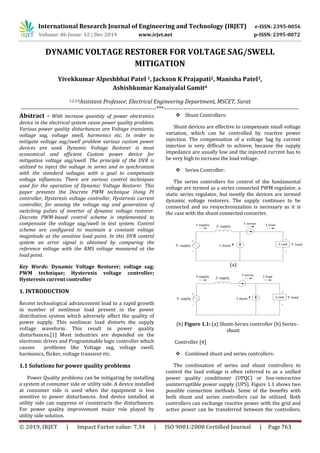 International Research Journal of Engineering and Technology (IRJET) e-ISSN: 2395-0056
Volume: 06 Issue: 12 | Dec 2019 www.irjet.net p-ISSN: 2395-0072
© 2019, IRJET | Impact Factor value: 7.34 | ISO 9001:2008 Certified Journal | Page 763
DYNAMIC VOLTAGE RESTORER FOR VOLTAGE SAG/SWELL
MITIGATION
Vivekkumar Alpeshbhai Patel 1, Jackson K Prajapati2, Manisha Patel3,
Ashishkumar Kanaiyalal Gamit4
1,2,3,4Assistant Professor, Electrical Engineering Department, MSCET, Surat
---------------------------------------------------------------------***---------------------------------------------------------------------
Abstract - With increase quantity of power electronics
device in the electrical system cause power quality problem.
Various power quality disturbances are Voltage transients,
voltage sag, voltage swell, harmonics etc. In order to
mitigate voltage sag/swell problem various custom power
devices are used. Dynamic Voltage Restorer is most
economical and efficient Custom power device for
mitigation voltage sag/swell. The principle of the DVR is
utilized to inject the voltage in series and in synchronism
with the standard voltages with a goal to compensate
voltage influences. There are various control techniques
used for the operation of Dynamic Voltage Restorer. This
paper presents the Discrete PWM technique Using PI
controller, Hysteresis voltage controller, Hysteresis current
controller, for sensing the voltage sag and generation of
switching pulses of inverter of dynamic voltage restorer.
Discrete PWM-based control scheme is implemented to
compensate the voltage sag/swell in test system. Control
scheme are configured to maintain a constant voltage
magnitude at the sensitive load point. In this DVR control
system an error signal is obtained by comparing the
reference voltage with the RMS voltage measured at the
load point.
Key Words: Dynamic Voltage Restorer; voltage sag;
PWM technique; Hysteresis voltage controller;
Hysteresis current controller
1. INTRODUCTION
Recent technological advancement lead to a rapid growth
in number of nonlinear load present in the power
distribution system which adversely affect the quality of
power supply. This nonlinear load distorts the supply
voltage waveform. This result in power quality
disturbances.[1] Most industries are depended on the
electronic drives and Programmable logic controller which
causes problems like Voltage sag, voltage swell,
harmonics, flicker, voltage transient etc.
1.1 Solutions for power quality problems
Power Quality problems can be mitigating by installing
a system at consumer side or utility side. A device installed
at consumer side is used when the equipment is less
sensitive to power disturbances. And device installed at
utility side can suppress or counteracts the disturbances.
For power quality improvement major role played by
utility side solution.
 Shunt Controllers:
Shunt devices are effective to compensate small voltage
variation, which can be controlled by reactive power
injection. The compensation of a voltage Sag by current
injection is very difficult to achieve, because the supply
impedance are usually low and the injected current has to
be very high to increase the load voltage.
 Series Controller:
The series controllers for control of the fundamental
voltage are termed as a series connected PWM regulator, a
static series regulator, but mostly the devices are termed
dynamic voltage restorers. The supply continues to be
connected and no resynchronization is necessary as it is
the case with the shunt connected converter.
LoadV supply V load
I supply I load
I shunt
Z supply
-
+
+
-
I series
(a)
LoadV supply V load
I supply I load
I shunt
Z supply
-
+
+
-
I series
(b) Figure 1.1: (a) Shunt-Series controller (b) Series-
shunt
Controller [4]
 Combined shunt and series controllers:
The combination of series and shunt controllers to
control the load voltage is often referred to as a unified
power quality conditioner (UPQC) or line-interactive
uninterruptible power supply (UPS). Figure 1.1 shows two
possible connection methods. Some of the benefits with
both shunt and series controllers can be utilized. Both
controllers can exchange reactive power with the grid and
active power can be transferred between the controllers.
 