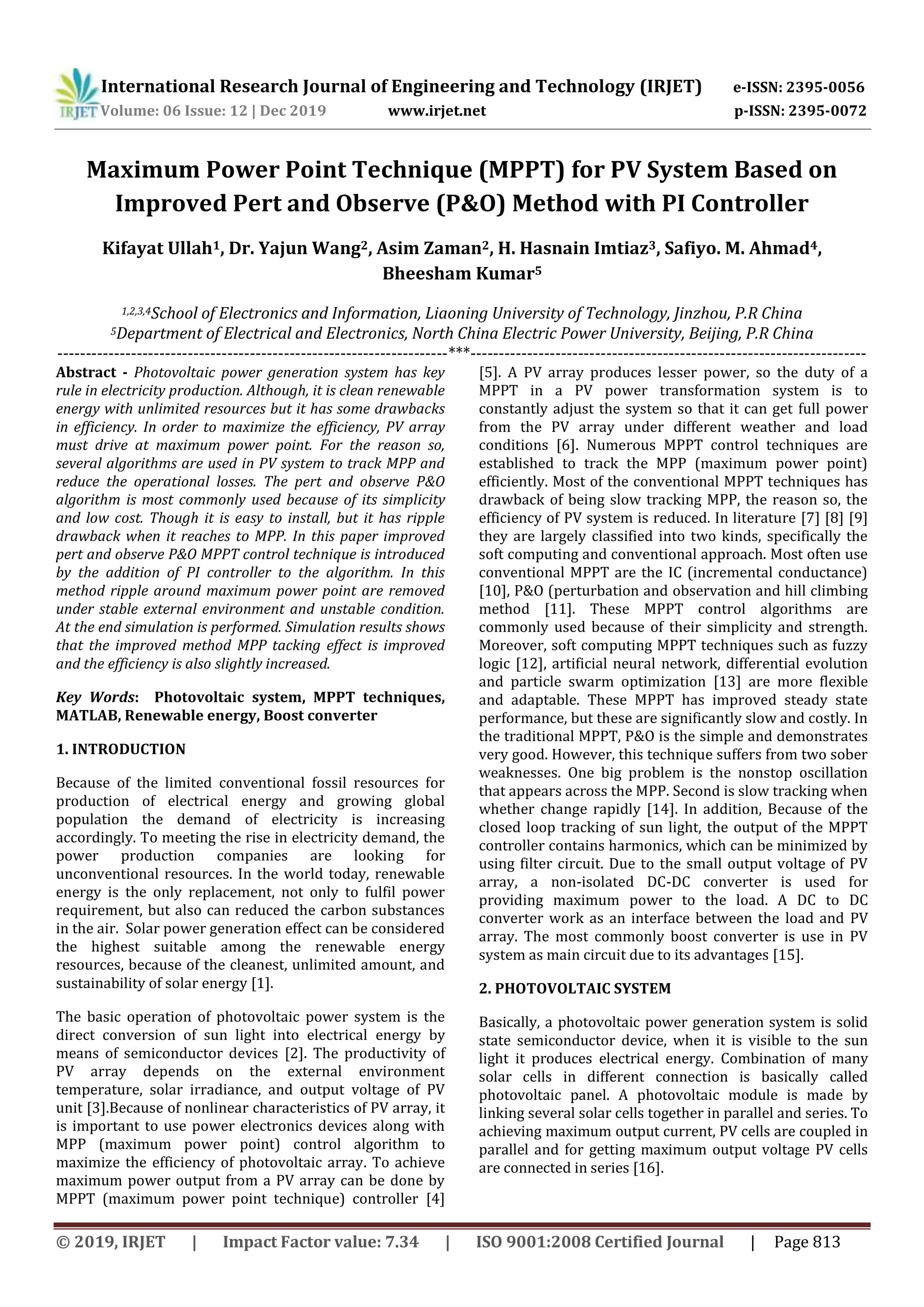 International Research Journal of Engineering and Technology (IRJET) e-ISSN: 2395-0056 Volume: 06 Issue: 12 | Dec 2019 www.irjet.net p-ISSN: 2395-0072 © 2019, IRJET | Impact Factor value: 7.34 | ISO 9001:2008 Certified Journal | Page 813 Maximum Power Point Technique (MPPT) for PV System Based on Improved Pert and Observe (P&O) Method with PI Controller Kifayat Ullah1, Dr. Yajun Wang2, Asim Zaman2, H. Hasnain Imtiaz3, Safiyo. M. Ahmad4, Bheesham Kumar5 1,2,3,4School of Electronics and Information, Liaoning University of Technology, Jinzhou, P.R China 5Department of Electrical and Electronics, North China Electric Power University, Beijing, P.R China ---------------------------------------------------------------------***---------------------------------------------------------------------- Abstract - Photovoltaic power generation system has key rule in electricity production. Although, it is clean renewable energy with unlimited resources but it has some drawbacks in efficiency. In order to maximize the efficiency, PV array must drive at maximum power point. For the reason so, several algorithms are used in PV system to track MPP and reduce the operational losses. The pert and observe P&O algorithm is most commonly used because of its simplicity and low cost. Though it is easy to install, but it has ripple drawback when it reaches to MPP. In this paper improved pert and observe P&O MPPT control technique is introduced by the addition of PI controller to the algorithm. In this method ripple around maximum power point are removed under stable external environment and unstable condition. At the end simulation is performed. Simulation results shows that the improved method MPP tacking effect is improved and the efficiency is also slightly increased. Key Words: Photovoltaic system, MPPT techniques, MATLAB, Renewable energy, Boost converter 1. INTRODUCTION Because of the limited conventional fossil resources for production of electrical energy and growing global population the demand of electricity is increasing accordingly. To meeting the rise in electricity demand, the power production companies are looking for unconventional resources. In the world today, renewable energy is the only replacement, not only to fulfil power requirement, but also can reduced the carbon substances in the air. Solar power generation effect can be considered the highest suitable among the renewable energy resources, because of the cleanest, unlimited amount, and sustainability of solar energy [1]. The basic operation of photovoltaic power system is the direct conversion of sun light into electrical energy by means of semiconductor devices [2]. The productivity of PV array depends on the external environment temperature, solar irradiance, and output voltage of PV unit [3].Because of nonlinear characteristics of PV array, it is important to use power electronics devices along with MPP (maximum power point) control algorithm to maximize the efficiency of photovoltaic array. To achieve maximum power output from a PV array can be done by MPPT (maximum power point technique) controller [4] [5]. A PV array produces lesser power, so the duty of a MPPT in a PV power transformation system is to constantly adjust the system so that it can get full power from the PV array under different weather and load conditions [6]. Numerous MPPT control techniques are established to track the MPP (maximum power point) efficiently. Most of the conventional MPPT techniques has drawback of being slow tracking MPP, the reason so, the efficiency of PV system is reduced. In literature [7] [8] [9] they are largely classified into two kinds, specifically the soft computing and conventional approach. Most often use conventional MPPT are the IC (incremental conductance) [10], P&O (perturbation and observation and hill climbing method [11]. These MPPT control algorithms are commonly used because of their simplicity and strength. Moreover, soft computing MPPT techniques such as fuzzy logic [12], artificial neural network, differential evolution and particle swarm optimization [13] are more flexible and adaptable. These MPPT has improved steady state performance, but these are significantly slow and costly. In the traditional MPPT, P&O is the simple and demonstrates very good. However, this technique suffers from two sober weaknesses. One big problem is the nonstop oscillation that appears across the MPP. Second is slow tracking when whether change rapidly [14]. In addition, Because of the closed loop tracking of sun light, the output of the MPPT controller contains harmonics, which can be minimized by using filter circuit. Due to the small output voltage of PV array, a non-isolated DC-DC converter is used for providing maximum power to the load. A DC to DC converter work as an interface between the load and PV array. The most commonly boost converter is use in PV system as main circuit due to its advantages [15]. 2. PHOTOVOLTAIC SYSTEM Basically, a photovoltaic power generation system is solid state semiconductor device, when it is visible to the sun light it produces electrical energy. Combination of many solar cells in different connection is basically called photovoltaic panel. A photovoltaic module is made by linking several solar cells together in parallel and series. To achieving maximum output current, PV cells are coupled in parallel and for getting maximum output voltage PV cells are connected in series [16]. 
