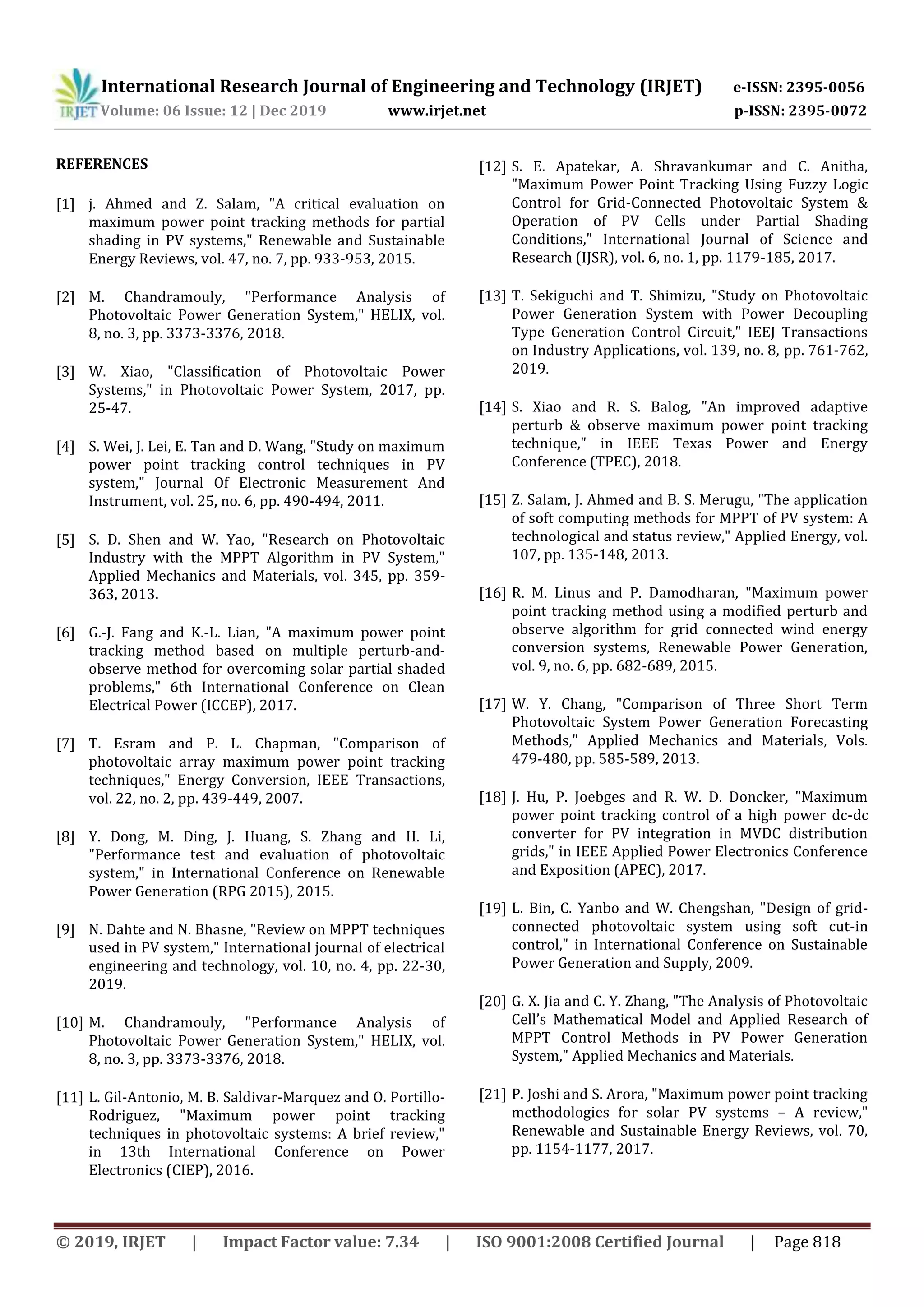 International Research Journal of Engineering and Technology (IRJET) e-ISSN: 2395-0056 Volume: 06 Issue: 12 | Dec 2019 www.irjet.net p-ISSN: 2395-0072 © 2019, IRJET | Impact Factor value: 7.34 | ISO 9001:2008 Certified Journal | Page 818 REFERENCES [1] j. Ahmed and Z. Salam, "A critical evaluation on maximum power point tracking methods for partial shading in PV systems," Renewable and Sustainable Energy Reviews, vol. 47, no. 7, pp. 933-953, 2015. [2] M. Chandramouly, "Performance Analysis of Photovoltaic Power Generation System," HELIX, vol. 8, no. 3, pp. 3373-3376, 2018. [3] W. Xiao, "Classification of Photovoltaic Power Systems," in Photovoltaic Power System, 2017, pp. 25-47. [4] S. Wei, J. Lei, E. Tan and D. Wang, "Study on maximum power point tracking control techniques in PV system," Journal Of Electronic Measurement And Instrument, vol. 25, no. 6, pp. 490-494, 2011. [5] S. D. Shen and W. Yao, "Research on Photovoltaic Industry with the MPPT Algorithm in PV System," Applied Mechanics and Materials, vol. 345, pp. 359- 363, 2013. [6] G.-J. Fang and K.-L. Lian, "A maximum power point tracking method based on multiple perturb-and- observe method for overcoming solar partial shaded problems," 6th International Conference on Clean Electrical Power (ICCEP), 2017. [7] T. Esram and P. L. Chapman, "Comparison of photovoltaic array maximum power point tracking techniques," Energy Conversion, IEEE Transactions, vol. 22, no. 2, pp. 439-449, 2007. [8] Y. Dong, M. Ding, J. Huang, S. Zhang and H. Li, "Performance test and evaluation of photovoltaic system," in International Conference on Renewable Power Generation (RPG 2015), 2015. [9] N. Dahte and N. Bhasne, "Review on MPPT techniques used in PV system," International journal of electrical engineering and technology, vol. 10, no. 4, pp. 22-30, 2019. [10] M. Chandramouly, "Performance Analysis of Photovoltaic Power Generation System," HELIX, vol. 8, no. 3, pp. 3373-3376, 2018. [11] L. Gil-Antonio, M. B. Saldivar-Marquez and O. Portillo- Rodriguez, "Maximum power point tracking techniques in photovoltaic systems: A brief review," in 13th International Conference on Power Electronics (CIEP), 2016. [12] S. E. Apatekar, A. Shravankumar and C. Anitha, "Maximum Power Point Tracking Using Fuzzy Logic Control for Grid-Connected Photovoltaic System & Operation of PV Cells under Partial Shading Conditions," International Journal of Science and Research (IJSR), vol. 6, no. 1, pp. 1179-185, 2017. [13] T. Sekiguchi and T. Shimizu, "Study on Photovoltaic Power Generation System with Power Decoupling Type Generation Control Circuit," IEEJ Transactions on Industry Applications, vol. 139, no. 8, pp. 761-762, 2019. [14] S. Xiao and R. S. Balog, "An improved adaptive perturb & observe maximum power point tracking technique," in IEEE Texas Power and Energy Conference (TPEC), 2018. [15] Z. Salam, J. Ahmed and B. S. Merugu, "The application of soft computing methods for MPPT of PV system: A technological and status review," Applied Energy, vol. 107, pp. 135-148, 2013. [16] R. M. Linus and P. Damodharan, "Maximum power point tracking method using a modified perturb and observe algorithm for grid connected wind energy conversion systems, Renewable Power Generation, vol. 9, no. 6, pp. 682-689, 2015. [17] W. Y. Chang, "Comparison of Three Short Term Photovoltaic System Power Generation Forecasting Methods," Applied Mechanics and Materials, Vols. 479-480, pp. 585-589, 2013. [18] J. Hu, P. Joebges and R. W. D. Doncker, "Maximum power point tracking control of a high power dc-dc converter for PV integration in MVDC distribution grids," in IEEE Applied Power Electronics Conference and Exposition (APEC), 2017. [19] L. Bin, C. Yanbo and W. Chengshan, "Design of grid- connected photovoltaic system using soft cut-in control," in International Conference on Sustainable Power Generation and Supply, 2009. [20] G. X. Jia and C. Y. Zhang, "The Analysis of Photovoltaic Cell’s Mathematical Model and Applied Research of MPPT Control Methods in PV Power Generation System," Applied Mechanics and Materials. [21] P. Joshi and S. Arora, "Maximum power point tracking methodologies for solar PV systems – A review," Renewable and Sustainable Energy Reviews, vol. 70, pp. 1154-1177, 2017. 