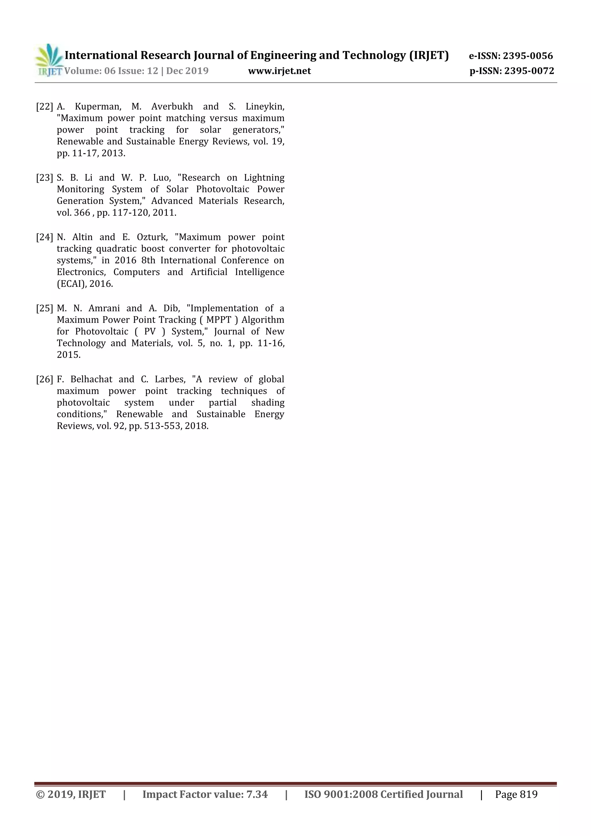 International Research Journal of Engineering and Technology (IRJET) e-ISSN: 2395-0056 Volume: 06 Issue: 12 | Dec 2019 www.irjet.net p-ISSN: 2395-0072 © 2019, IRJET | Impact Factor value: 7.34 | ISO 9001:2008 Certified Journal | Page 819 [22] A. Kuperman, M. Averbukh and S. Lineykin, "Maximum power point matching versus maximum power point tracking for solar generators," Renewable and Sustainable Energy Reviews, vol. 19, pp. 11-17, 2013. [23] S. B. Li and W. P. Luo, "Research on Lightning Monitoring System of Solar Photovoltaic Power Generation System," Advanced Materials Research, vol. 366 , pp. 117-120, 2011. [24] N. Altin and E. Ozturk, "Maximum power point tracking quadratic boost converter for photovoltaic systems," in 2016 8th International Conference on Electronics, Computers and Artificial Intelligence (ECAI), 2016. [25] M. N. Amrani and A. Dib, "Implementation of a Maximum Power Point Tracking ( MPPT ) Algorithm for Photovoltaic ( PV ) System," Journal of New Technology and Materials, vol. 5, no. 1, pp. 11-16, 2015. [26] F. Belhachat and C. Larbes, "A review of global maximum power point tracking techniques of photovoltaic system under partial shading conditions," Renewable and Sustainable Energy Reviews, vol. 92, pp. 513-553, 2018. 