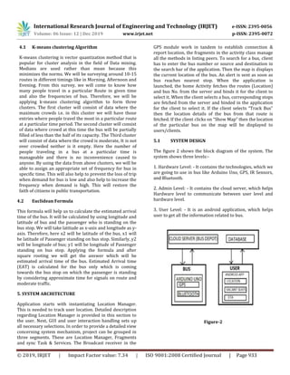 International Research Journal of Engineering and Technology (IRJET) e-ISSN: 2395-0056
Volume: 06 Issue: 12 | Dec 2019 www.irjet.net p-ISSN: 2395-0072
© 2019, IRJET | Impact Factor value: 7.34 | ISO 9001:2008 Certified Journal | Page 933
4.1 K-means clustering Algorithm
K-means clustering is vector quantization method that is
popular for cluster analysis in the field of Data mining.
Medians are used rather than mean because this
minimizes the norms. We will be surveying around 10-15
routes in different timings like in Morning, Afternoon and
Evening. From this survey, we will come to know how
many people travel in a particular Route in given time
and also the frequencies of bus. Therefore, we will be
applying k-means clustering algorithm to form three
clusters. The first cluster will consist of data where the
maximum crowds i.e. in this cluster we will have those
entries where people travel the most in a particular route
at a particular time period. The second cluster will consist
of data where crowd at this time the bus will be partially
filled of less than the half of its capacity. The Third cluster
will consist of data where the crowd is moderate, It is not
over crowded neither is it empty. Here the number of
people traveling in a bus at a particular time is
manageable and there is no inconvenience caused to
anyone. By using the data from above clusters, we will be
able to assign an appropriate set of frequency for bus in
specific time. This will also help to prevent the loss of trip
when demand for bus is low and also help to increase the
frequency when demand is high. This will restore the
faith of citizens in public transportation.
4.2 Euclidean Formula
This formula will help us to calculate the estimated arrival
time of the bus. It will be calculated by using longitude and
latitude of bus and the passenger who is standing on the
bus stop. We will take latitude as x-axis and longitude as y-
axis. Therefore, here x2 will be latitude of the bus, x1 will
be latitude of Passenger standing on bus stop. Similarly, y2
will be longitude of bus; y1 will be longitude of Passenger
standing on bus stop. Applying the formula and after
square rooting we will get the answer which will be
estimated arrival time of the bus. Estimated Arrival time
(EAT) is calculated for the bus only which is coming
towards the bus stop on which the passenger is standing
by considering approximate time for signals on route and
moderate traffic.
5. SYSTEM ARCHITECTURE
Application starts with instantiating Location Manager.
This is needed to track user location. Detailed description
regarding Location Manager is provided in this section to
the user. Next, GUI and user interaction handling sets up
all necessary selections. In order to provide a detailed view
concerning system mechanism, project can be grouped in
three segments. These are Location Manager, Fragments
and sync Task & Services. The Broadcast receiver in the
GPS module work in tandem to establish connection &
report location, the fragments in the activity class manage
all the methods in listing peers. To search for a bus, client
has to enter the bus number or source and destination in
the search bar of the application. Then the map is displays
the current location of the bus. An alert is sent as soon as
bus reaches nearest stop. When the application is
launched, the home Activity fetches the routes (Location)
and bus No. from the server and binds it for the client to
select it. When the client selects a bus, corresponding stops
are fetched from the server and binded in the application
for the client to select it. If the client selects “Track Bus”
then the location details of the bus from that route is
fetched. If the client clicks on “Show Map” then the location
of the particular bus on the map will be displayed to
users/clients.
5.1 SYSTEM DESIGN
The figure 2 shows the block diagram of the system. The
system shows three levels:-
1. Hardware Level: - It contains the technologies, which we
are going to use in bus like Arduino Uno, GPS, IR Sensors,
and Bluetooth.
2. Admin Level: - It contains the cloud server, which helps
Hardware level to communicate between user level and
hardware level.
3. User Level: - It is an android application, which helps
user to get all the information related to bus.
Figure-2
 