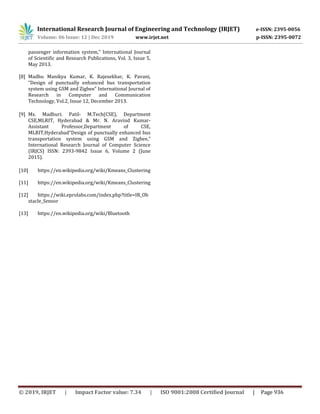 International Research Journal of Engineering and Technology (IRJET) e-ISSN: 2395-0056
Volume: 06 Issue: 12 | Dec 2019 www.irjet.net p-ISSN: 2395-0072
© 2019, IRJET | Impact Factor value: 7.34 | ISO 9001:2008 Certified Journal | Page 936
passenger information system,” International Journal
of Scientific and Research Publications, Vol. 3, Issue 5,
May 2013.
[8] Madhu Manikya Kumar, K. Rajesekhar, K. Pavani,
“Design of punctually enhanced bus transportation
system using GSM and Zigbee” International Journal of
Research in Computer and Communication
Technology, Vol.2, Issue 12, December 2013.
[9] Ms. Madhuri. Patil- M.Tech(CSE), Department
CSE,MLRIT, Hyderabad & Mr. N. Aravind Kumar-
Assistant Professor,Department of CSE,
MLRIT,Hyderabad“Design of punctually enhanced bus
transportation system using GSM and Zigbee,”
International Research Journal of Computer Science
(IRJCS) ISSN: 2393-9842 Issue 6, Volume 2 (June
2015).
[10] https://en.wikipedia.org/wiki/Kmeans_Clustering
[11] https://en.wikipedia.org/wiki/Kmeans_Clustering
[12] https://wiki.eprolabs.com/index.php?title=IR_Ob
stacle_Sensor
[13] https://en.wikipedia.org/wiki/Bluetooth
 