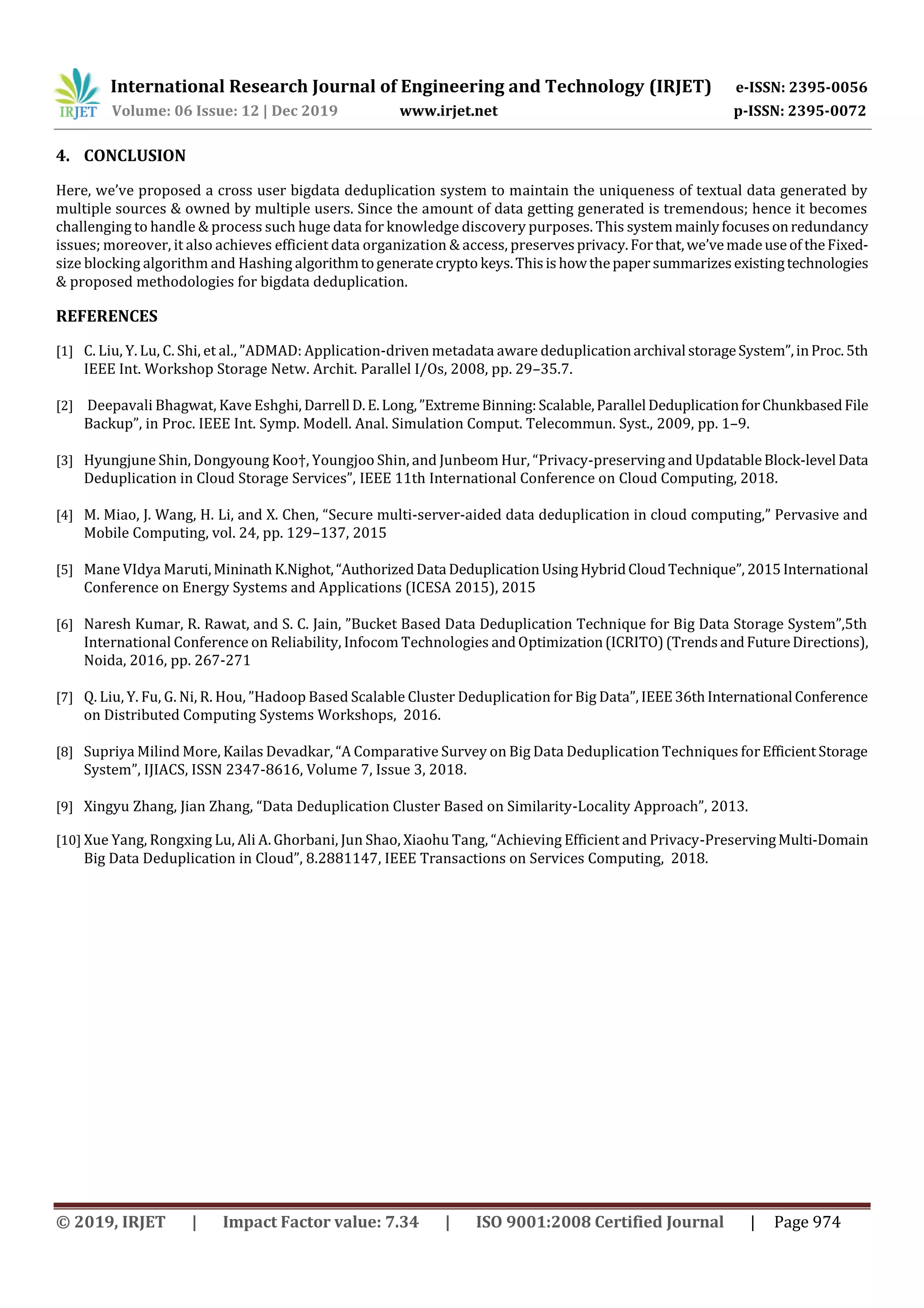 International Research Journal of Engineering and Technology (IRJET) e-ISSN: 2395-0056
Volume: 06 Issue: 12 | Dec 2019 www.irjet.net p-ISSN: 2395-0072
© 2019, IRJET | Impact Factor value: 7.34 | ISO 9001:2008 Certified Journal | Page 974
4. CONCLUSION
Here, we’ve proposed a cross user bigdata deduplication system to maintain the uniqueness of textual data generated by
multiple sources & owned by multiple users. Since the amount of data getting generated is tremendous; hence it becomes
challenging to handle & process such huge data for knowledge discovery purposes. This systemmainlyfocusesonredundancy
issues; moreover, it also achieves efficient data organization & access, preservesprivacy.Forthat,we’vemadeuseof theFixed-
size blocking algorithm and Hashing algorithmtogeneratecrypto keys.Thisishowthepapersummarizesexistingtechnologies
& proposed methodologies for bigdata deduplication.
REFERENCES
[1] C. Liu, Y. Lu, C. Shi, et al., ”ADMAD: Application-driven metadata aware deduplicationarchival storageSystem”,inProc.5th
IEEE Int. Workshop Storage Netw. Archit. Parallel I/Os, 2008, pp. 29–35.7.
[2] Deepavali Bhagwat, Kave Eshghi, Darrell D.E.Long,”ExtremeBinning:Scalable,Parallel DeduplicationforChunkbasedFile
Backup”, in Proc. IEEE Int. Symp. Modell. Anal. Simulation Comput. Telecommun. Syst., 2009, pp. 1–9.
[3] Hyungjune Shin, Dongyoung Koo†, Youngjoo Shin, and Junbeom Hur, “Privacy-preserving and UpdatableBlock-level Data
Deduplication in Cloud Storage Services”, IEEE 11th International Conference on Cloud Computing, 2018.
[4] M. Miao, J. Wang, H. Li, and X. Chen, “Secure multi-server-aided data deduplication in cloud computing,” Pervasive and
Mobile Computing, vol. 24, pp. 129–137, 2015
[5] Mane VIdya Maruti,Mininath K.Nighot,“AuthorizedData DeduplicationUsingHybridCloudTechnique”, 2015International
Conference on Energy Systems and Applications (ICESA 2015), 2015
[6] Naresh Kumar, R. Rawat, and S. C. Jain, ”Bucket Based Data Deduplication Technique for Big Data Storage System”,5th
International Conference on Reliability, Infocom Technologies andOptimization(ICRITO)(TrendsandFutureDirections),
Noida, 2016, pp. 267-271
[7] Q. Liu, Y. Fu, G. Ni, R. Hou, ”Hadoop Based Scalable Cluster Deduplication for Big Data”, IEEE36thInternational Conference
on Distributed Computing Systems Workshops, 2016.
[8] Supriya Milind More, Kailas Devadkar, “A Comparative Survey on Big Data Deduplication Techniques forEfficient Storage
System”, IJIACS, ISSN 2347-8616, Volume 7, Issue 3, 2018.
[9] Xingyu Zhang, Jian Zhang, “Data Deduplication Cluster Based on Similarity-Locality Approach”, 2013.
[10] Xue Yang, Rongxing Lu, Ali A. Ghorbani, Jun Shao, Xiaohu Tang, “Achieving Efficient and Privacy-PreservingMulti-Domain
Big Data Deduplication in Cloud”, 8.2881147, IEEE Transactions on Services Computing, 2018.
 
