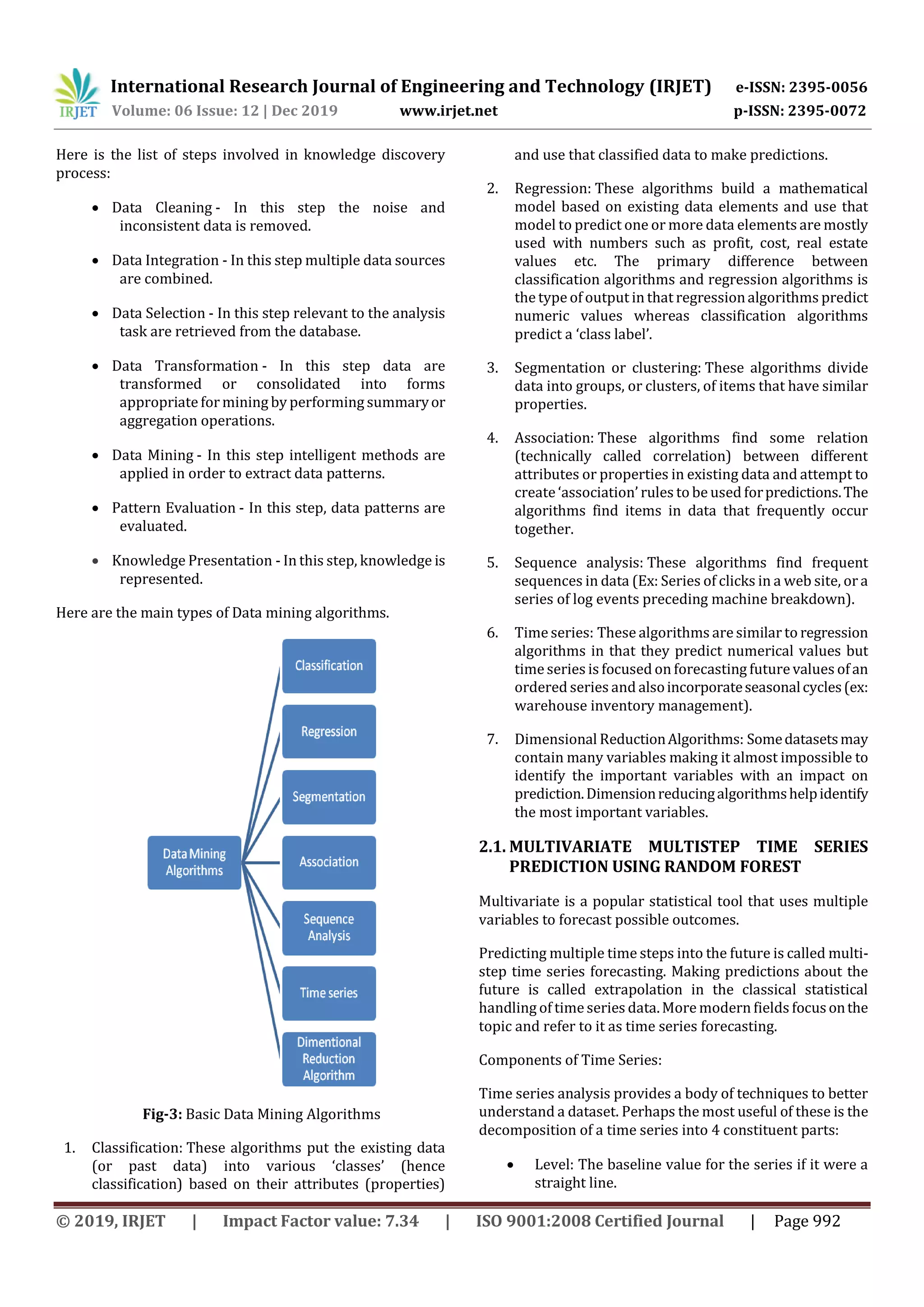 International Research Journal of Engineering and Technology (IRJET) e-ISSN: 2395-0056
Volume: 06 Issue: 12 | Dec 2019 www.irjet.net p-ISSN: 2395-0072
© 2019, IRJET | Impact Factor value: 7.34 | ISO 9001:2008 Certified Journal | Page 992
Here is the list of steps involved in knowledge discovery
process:
 Data Cleaning - In this step the noise and
inconsistent data is removed.
 Data Integration - In this step multiple data sources
are combined.
 Data Selection - In this step relevant to the analysis
task are retrieved from the database.
 Data Transformation - In this step data are
transformed or consolidated into forms
appropriatefor mining by performing summaryor
aggregation operations.
 Data Mining - In this step intelligent methods are
applied in order to extract data patterns.
 Pattern Evaluation - In this step, data patterns are
evaluated.
 Knowledge Presentation - In this step, knowledge is
represented.
Here are the main types of Data mining algorithms.
Fig-3: Basic Data Mining Algorithms
1. Classification: These algorithms put the existing data
(or past data) into various ‘classes’ (hence
classification) based on their attributes (properties)
and use that classified data to make predictions.
2. Regression: These algorithms build a mathematical
model based on existing data elements and use that
model to predict one or more data elements are mostly
used with numbers such as profit, cost, real estate
values etc. The primary difference between
classification algorithms and regression algorithms is
the type of output in that regressionalgorithms predict
numeric values whereas classification algorithms
predict a ‘class label’.
3. Segmentation or clustering: These algorithms divide
data into groups, or clusters, of items that have similar
properties.
4. Association: These algorithms find some relation
(technically called correlation) between different
attributes or properties in existing data and attempt to
create‘association’ rules to be used forpredictions.The
algorithms find items in data that frequently occur
together.
5. Sequence analysis: These algorithms find frequent
sequences in data (Ex: Series of clicks in a web site, or a
series of log events preceding machine breakdown).
6. Timeseries: These algorithms are similar to regression
algorithms in that they predict numerical values but
time series is focused on forecasting futurevalues ofan
ordered series and alsoincorporateseasonalcycles(ex:
warehouse inventory management).
7. Dimensional ReductionAlgorithms: Somedatasetsmay
contain many variables making it almost impossible to
identify the important variables with an impact on
prediction.Dimensionreducingalgorithmshelpidentify
the most important variables.
2.1. MULTIVARIATE MULTISTEP TIME SERIES
PREDICTION USING RANDOM FOREST
Multivariate is a popular statistical tool that uses multiple
variables to forecast possible outcomes.
Predicting multiple time steps into the future is called multi-
step time series forecasting. Making predictions about the
future is called extrapolation in the classical statistical
handling of timeseries data.More modern fields focusonthe
topic and refer to it as time series forecasting.
Components of Time Series:
Time series analysis provides a body of techniques to better
understand a dataset. Perhaps the most useful of these is the
decomposition of a time series into 4 constituent parts:
 Level: The baseline value for the series if it were a
straight line.
 
