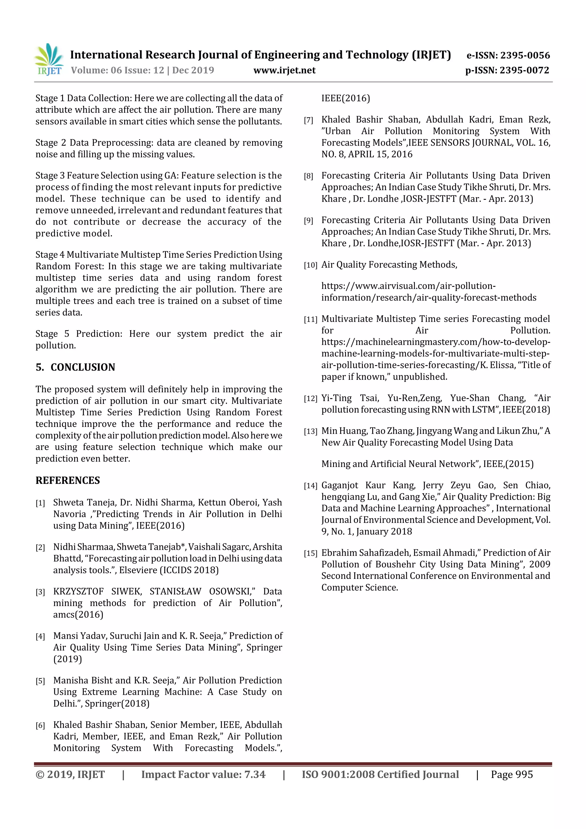 International Research Journal of Engineering and Technology (IRJET) e-ISSN: 2395-0056
Volume: 06 Issue: 12 | Dec 2019 www.irjet.net p-ISSN: 2395-0072
© 2019, IRJET | Impact Factor value: 7.34 | ISO 9001:2008 Certified Journal | Page 995
Stage 1 Data Collection: Here we are collecting all the data of
attribute which are affect the air pollution. There are many
sensors available in smart cities which sense the pollutants.
Stage 2 Data Preprocessing: data are cleaned by removing
noise and filling up the missing values.
Stage 3 Feature Selection using GA: Feature selection is the
process of finding the most relevant inputs for predictive
model. These technique can be used to identify and
remove unneeded, irrelevant and redundant features that
do not contribute or decrease the accuracy of the
predictive model.
Stage 4 Multivariate Multistep Time Series PredictionUsing
Random Forest: In this stage we are taking multivariate
multistep time series data and using random forest
algorithm we are predicting the air pollution. There are
multiple trees and each tree is trained on a subset of time
series data.
Stage 5 Prediction: Here our system predict the air
pollution.
5. CONCLUSION
The proposed system will definitely help in improving the
prediction of air pollution in our smart city. Multivariate
Multistep Time Series Prediction Using Random Forest
technique improve the the performance and reduce the
complexity of theairpollutionpredictionmodel.Alsoherewe
are using feature selection technique which make our
prediction even better.
REFERENCES
[1] Shweta Taneja, Dr. Nidhi Sharma, Kettun Oberoi, Yash
Navoria ,”Predicting Trends in Air Pollution in Delhi
using Data Mining”, IEEE(2016)
[2] NidhiSharmaa,ShwetaTanejab*,VaishaliSagarc,Arshita
Bhattd, “ForecastingairpollutionloadinDelhiusingdata
analysis tools.”, Elseviere (ICCIDS 2018)
[3] KRZYSZTOF SIWEK, STANISŁAW OSOWSKI,” Data
mining methods for prediction of Air Pollution”,
amcs(2016)
[4] Mansi Yadav, Suruchi Jain and K. R. Seeja,” Prediction of
Air Quality Using Time Series Data Mining”, Springer
(2019)
[5] Manisha Bisht and K.R. Seeja,” Air Pollution Prediction
Using Extreme Learning Machine: A Case Study on
Delhi.”, Springer(2018)
[6] Khaled Bashir Shaban, Senior Member, IEEE, Abdullah
Kadri, Member, IEEE, and Eman Rezk,” Air Pollution
Monitoring System With Forecasting Models.”,
IEEE(2016)
[7] Khaled Bashir Shaban, Abdullah Kadri, Eman Rezk,
”Urban Air Pollution Monitoring System With
Forecasting Models”,IEEE SENSORS JOURNAL, VOL. 16,
NO. 8, APRIL 15, 2016
[8] Forecasting Criteria Air Pollutants Using Data Driven
Approaches; An Indian Case Study Tikhe Shruti, Dr. Mrs.
Khare , Dr. Londhe ,IOSR-JESTFT (Mar. - Apr. 2013)
[9] Forecasting Criteria Air Pollutants Using Data Driven
Approaches; An Indian Case Study Tikhe Shruti, Dr. Mrs.
Khare , Dr. Londhe,IOSR-JESTFT (Mar. - Apr. 2013)
[10] Air Quality Forecasting Methods,
https://www.airvisual.com/air-pollution-
information/research/air-quality-forecast-methods
[11] Multivariate Multistep Time series Forecasting model
for Air Pollution.
https://machinelearningmastery.com/how-to-develop-
machine-learning-models-for-multivariate-multi-step-
air-pollution-time-series-forecasting/K. Elissa, “Title of
paper if known,” unpublished.
[12] Yi-Ting Tsai, Yu-Ren,Zeng, Yue-Shan Chang, “Air
pollution forecastingusingRNNwithLSTM”,IEEE(2018)
[13] Min Huang, TaoZhang, Jingyang Wang and LikunZhu,”A
New Air Quality Forecasting Model Using Data
Mining and Artificial Neural Network”, IEEE,(2015)
[14] Gaganjot Kaur Kang, Jerry Zeyu Gao, Sen Chiao,
hengqiang Lu, and Gang Xie,” Air Quality Prediction: Big
Data and Machine Learning Approaches” , International
Journal of Environmental Science and Development,Vol.
9, No. 1, January 2018
[15] Ebrahim Sahafizadeh, Esmail Ahmadi,” Prediction of Air
Pollution of Boushehr City Using Data Mining”, 2009
Second International Conference on Environmental and
Computer Science.
 