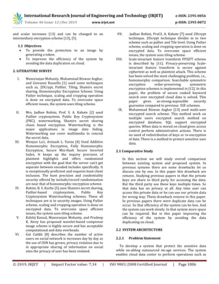International Research Journal of Engineering and Technology (IRJET) e-ISSN: 2395-0056
Volume: 06 Issue: 12 | Dec 2019 www.irjet.net p-ISSN: 2395-0072
© 2019, IRJET | Impact Factor value: 7.34 | ISO 9001:2008 Certified Journal | Page 1006
and scalar increases [13] and can be changed to an
intermediary encryption scheme [13], [5].
1.1 Objectives
 To provide the protection to an image by
generating a token.
 To improves the efficiency of the system by
avoiding the data duplication on cloud.
2. LITERATURE SURVEY
I. Manoranjan Mohanty, Muhammad Rizwan Asghar,
and Giovanni Russello [1] used some techniques
such as, 2DCrypt, Paillier, Tiling, Shamirs secret
sharing, Homomorphic Encryption Scheme. Using
Pailier technique, scaling and cropping operation
is done on encrypted data. To overcome space
efficient issues, the system uses tiling scheme.
II. Mrs. Jadhav Rohini, Prof. S. A. Kahate [2] used
Paillier cryptosystem, Public Key Cryptosystem
(PKC), watermarking, Shamirs secret sharing
chaos based encryption. Watermarking is the
major applications in image data hiding.
Watermarking use cover multimedia to conceal
the secret data.
III. Wenjun Lu1, Avinash L. Varna [4] Used Additive
Homomorphic Encryption, Fully Homomorphic
Encryption, Secure Min-Hash Secure Inverted
Index. It keeps up the inquiry precision of
plaintext highlights and offers randomized
encryption with the goal that the server can’t get
separate between encoded includes specifically. It
is exceptionally proficient and requires least client
inclusion. The hunt precision and condentiality
security offered by include/record randomization
are near that of homomorphic encryption scheme.
IV. Rohini, B. S. Kurhe [5] uses Shamirs secret sharing,
Paillier-based cryptosystem, Public Key
Cryptosystem Watermarking schemes. These all
techniques are is to security images. Using Pailier
scheme, scaling and cropping operation is done on
encrypted data. To overcome space efficient
issues, the system uses tiling scheme.
V. Kshitij Kansal, Manoranjan Mohanty, and Pradeep
K. Atrey has proposed wavelet-based compresse
image scheme is highly secure and has acceptable
computational and data overheads.
VI. Gul Calikli [8] describes the number of active
users on social network is increases day by day as
the use of OSN has grown, privacy violation due to
in appropriate sharing of information on social
sites the privacy of user has been violated.
VII. Jadhav Rohini, Prof.S. A. Kahate [7] used 2Dcrypt
technique. 2Dcrypt technique divides in to two
scheme such as pallier and Tile level. Using Pailier
scheme, scaling and cropping operation is done on
encrypted data. To overcome space efficient
issues, the system uses tiling scheme.
VIII. Scale-invariant feature transform PPSIFT scheme
is described by [11]. Privacy-preserving Scale-
invariant feature transform is secure against
ciphertext as well as plaintext attack. This scheme
has been solved the most challenging problem, i.e.,
homomorphic comparison. Searchable symmetric
encryption order-preserving symmetric
encryption schemes is implemented in [12]. In this
paper, the problem of secure ranked keyword
search over encrypted cloud data is solved. This
paper gives as-strong-aspossible security
guarantee compared to previous SSE schemes.
IX. Muhammad Rizwan Asghar [13] used multi-user
encrypted search scheme. This method work on
multiple users encrypted search method on
encrypted database. SQL support encrypted
queries. When data is stored on cloud gives access
control perform administrative actions. There is
no need of redistribution of keys or re-encryption
of data. There is a method to protect sensitive user
data.
2.1 Comparative Study
In this section we will study overall comparison
between existing system and proposed system. In
previous systems there are some drawbacks let us
discuss one by one. In this paper this drawback are
remove. Studying previous papers in that the private
keys are share to third party for accessing the data.
But the third party use these keys multiple times. So
that data has no privacy at all. Any time user can
access this private data or he can use our private data
for wrong way. These drawback remove in this paper.
In previous papers there were duplicate data can be
occur. So that efficiency of the system can be less. And
the system can work slowly. In that system more space
can be required. But in this paper improving the
efficiency of the system by avoiding the data
duplicating on cloud.
2.2 SYSTEM ARCHITECTURE
2.2.1 Problem Statement
To develop a system that protect the sensitive data
while en-abling outsourced im-age services. The system
enables cloud data center to perform operations such as
 