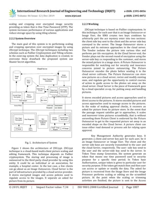 International Research Journal of Engineering and Technology (IRJET) e-ISSN: 2395-0056
Volume: 06 Issue: 12 | Dec 2019 www.irjet.net p-ISSN: 2395-0072
© 2019, IRJET | Impact Factor value: 7.34 | ISO 9001:2008 Certified Journal | Page 1007
scaling and cropping over encrypted image security
providing as token that is One Time Password (OTP). The
system increases performance of various applications and
reduce storage space by using tiling scheme.
2.2.2 System Overview
The main goal of this system is to performing scaling
and cropping operation over encrypted images by using
2Dcrypt technique. The 2Dcrypt techniques including two
schemes such as Paillier Cryptosystem and Tilling scheme.
In the exist-ing system the data duplication is created, to
overcome these drawback the proposed system use
Shamir Secret algorithm.
Fig. 1. Architecture of System
Figure 1 shows the architecture of 2DCrypt. 2DCrypt
technique is a cloud-based multi-client picture scaling and
editing framework. This technique depends on Paillier
cryptosystem. The storing and processing of image is
outsourced to the third party cloud provider by using this
entity. It could be an individual or an association, for
example, a hospital center. In the last case, a few clients
can go about as an Image Outsources. Cloud Server is the
part of infrastructure provided by a cloud service provider.
It stores encrypted images and access policies used to
regulate access to the images. It separate an asked for
picture from its picture.
2.2.3 Working
2DCrypt technique is based on Paillier cryptosystem. In
this technique, for each user that is an Image Outsourcer or
Image User, the KMA creates two keys combines by
arbitrarily part the ace mystery enter into two sections:
the client side key sent to the client and the server side key
conveyed to the server. The Image Outsourcer stores a
picture and its entrance approaches in the cloud server.
The Vendor isolates the picture into various tiles and
performs per tile encryption. At the Cloud Server-end, the
Vendor plays out the second round of encryption using the
server-side key co responding to the customer, and stores
the mixed picture in a image store. A Picture Outsourcer is
responsible for watching out for security and insurance
concerns joined to picture outsourcing. The Picture
Outsourcer encodes the photo before sending it to the
cloud server cultivate. The Picture Outsourcer can store
new pictures on a cloud server, revive and modify existing
ones, and regulate get the opportunity to control courses
of action to guide access to the photos set away on the
cloud server. Cloud Server is the piece of framework gave
by a cloud specialist co-op, for putting away and handling
pictures.
It stores encoded pictures and access approaches used to
direct access to the pictures. It stores encoded pictures and
access approaches used to manage access to the pictures.
In the wake of making approval checks, it recovers an
asked for picture from its picture store. In the event that
the passage request satisfies get to approaches, it scales
and moreover trims pictures scrambledly, that is without
unraveling them Picture Client is endorsed by the Picture
Outsourcer to get to the requested picture set away in an
encoded shape on the Cloud Server. A picture client can
issue either read demand or process ask for relying upon
approval.
Key Management Authority generates keys. It
generates a client and server key pair for each user, be it
an Image Outsourcer or Image User. The client and the
server side keys are securely transmitted to the user and
the cloud Server, respectively. The user- side key send to
the user and the server-side key send to the server. In
Token Time stamp Generation, the system generate an
token that means one time password used to security
purpose for a specific time period. In Token base
Authorization, unique token is given to particular user for
security purpose. If the token get match then and then user
can access or update or modify the data. The asked for
picture is recovered from the Image Store and the Image
Processor performs scaling or editing on the scrambled
picture. At the point when the scaling or trimming
activities are finished, the picture is sent to the Access
 