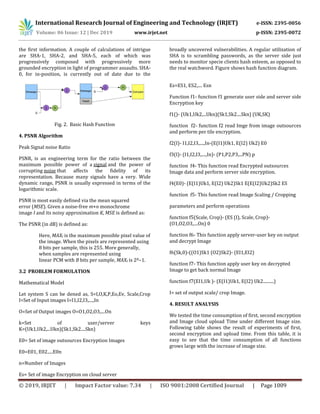 International Research Journal of Engineering and Technology (IRJET) e-ISSN: 2395-0056
Volume: 06 Issue: 12 | Dec 2019 www.irjet.net p-ISSN: 2395-0072
© 2019, IRJET | Impact Factor value: 7.34 | ISO 9001:2008 Certified Journal | Page 1009
the first information. A couple of calculations of intrigue
are SHA-1, SHA-2, and SHA-5, each of which was
progressively composed with progressively more
grounded encryption in light of programmer assaults. SHA-
0, for in-position, is currently out of date due to the
broadly uncovered vulnerabilities. A regular utilization of
SHA is to scrambling passwords, as the server side just
needs to monitor specie clients hash esteem, as opposed to
the real watchword. Figure shows hash function diagram.
Fig. 2. Basic Hash Function
4. PSNR Algorithm
Peak Signal noise Ratio
PSNR, is an engineering term for the ratio between the
maximum possible power of a signal and the power of
corrupting noise that affects the fidelity of its
representation. Because many signals have a very. Wide
dynamic range, PSNR is usually expressed in terms of the
logarithmic scale.
PSNR is most easily defined via the mean squared
error (MSE). Given a noise-free m×n monochrome
image I and its noisy approximation K, MSE is defined as:
The PSNR (in dB) is defined as:
Here, MAXI is the maximum possible pixel value of
the image. When the pixels are represented using
8 bits per sample, this is 255. More generally,
when samples are represented using
linear PCM with B bits per sample, MAXI is 2B−1.
3.2 PROBLEM FORMULATION
Mathematical Model
Let system S can be dened as, S=I,O,K,P,Eo,Ev, Scale,Crop
I=Set of Input images I=I1,I2,I3,....,In
O=Set of Output images O=O1,O2,O3,....On
k=Set of user/server keys
K=(Uk1,Uk2,...Ukn)(Sk1,Sk2....Skn)
E0= Set of image outsources Encryption Images
E0=E01, E02.....E0n
n=Number of Images
Es= Set of image Encryption on cloud server
Es=ES1, ES2,.... Esn
Function f1- function f1 generate user side and server side
Encryption key
f1()- (Uk1,Uk2,...Ukn)(Sk1,Sk2....Skn) (UK,SK)
function f2- function f2 read Imge from image outsources
and perform per tile encryption.
f2(I)- I1,I2,I3,....,In-(E(I1)Uk1, E(I2) Uk2) E0
f3(I)- (I1,I2,I3,....,In)- (P1,P2,P3,...PN) p
function f4- This function read Encrypted outsources
Image data and perform server side encryption.
f4(E0)- (E(I1)Uk1, E(I2) Uk2)Sk1 E(E(I2)Uk2)Sk2 ES
function f5- This function read Image Scaling / Cropping
parameters and perform operations
function f5(Scale, Crop)- (ES (I), Scale, Crop)-
(O1,O2,O3,....On) 0
function f6- This function apply server-user key on output
and decrypt Image
f6(Sk,0)-((O1)Sk1 (O2)Sk2)- (EI1,EI2)
function f7- This function apply user key on decrypted
Image to get back normal Image
function f7(EI1,Uk )- (E(I1)Uk1, E(I2) Uk2..........)
I= set of output scale/ crop Image.
4. RESULT ANALYSIS
We tested the time consumption of first, second encryption
and Image cloud upload Time under different Image size.
Following table shows the result of experiments of first,
second encryption and upload time. From this table, it is
easy to see that the time consumption of all functions
grows large with the increase of image size.
 