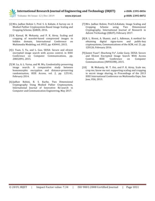 International Research Journal of Engineering and Technology (IRJET) e-ISSN: 2395-0056
Volume: 06 Issue: 12 | Dec 2019 www.irjet.net p-ISSN: 2395-0072
© 2019, IRJET | Impact Factor value: 7.34 | ISO 9001:2008 Certified Journal | Page 1011
[2] Mrs. Jadhav Rohini 1, Prof. S. A. Kahate, A Survey on: A
Modied Paillier Cryptosystem-Based Image Scaling and
Cropping Scheme, IJARIIE, 2016.
[3] K. Kansal, M. Mohanty, and P. K. Atrey, Scaling and
cropping of wavelet-based compressed images in
hidden domain, International Conference on
Multimedia Modeling, vol. 8935, pp. 430441, 2015.
[4] J. Yuan, S. Yu, and L. Guo, SEISA: Secure and efcient
encrypted image search with access control, in IEEE
Conference on Computer Communications, pp.
20832091, 2015.
[5] W. Lu, A. L. Varna, and M. Wu, Condentiality preserving
image search: A comparative study between
homomorphic encryption and distance-preserving
randomization, IEEE Access, vol. 2, pp. 125141,
February 2014.
[6] Jadhav Rohini, B. S. Kurhe, Two Dimensional
Cryptography Using Modied Pallier Cryptosystem,
International Journal of Innovative Re-search in
Computer and Communication Engineering, May 2017.
[7] Mrs. Jadhav Rohini, Prof.S.A.Kahate, Image Scaling and
Cropping Scheme using Two Dimensional
Cryptography, International Journal of Research in
Advent Technology (IJRAT), February 2017.
[8] R. L. Rivest, A. Shamir, and L. Adleman, A method for
obtaining digital signa-tures and public-key
cryptosystems, Communications of the ACM, vol. 21, pp.
120126, February 2016.
[9] Jiawei Yuan*, Shucheng Yu*, Linke Guoy, SEISA: Secure
and Efcient Encrypted Image Search With Access
Control, IEEE Conference on Computer
Communications (INFOCOM), 2015.
[10] M. Mohanty, W. T. Ooi, and P. K. Atrey, Scale me,
crop me, know me not: supporting scaling and cropping
in secret image sharing, in Proceedings of the 2013
IEEE International Conference on Multimedia Expo, San
Jose, USA, 2013.
 