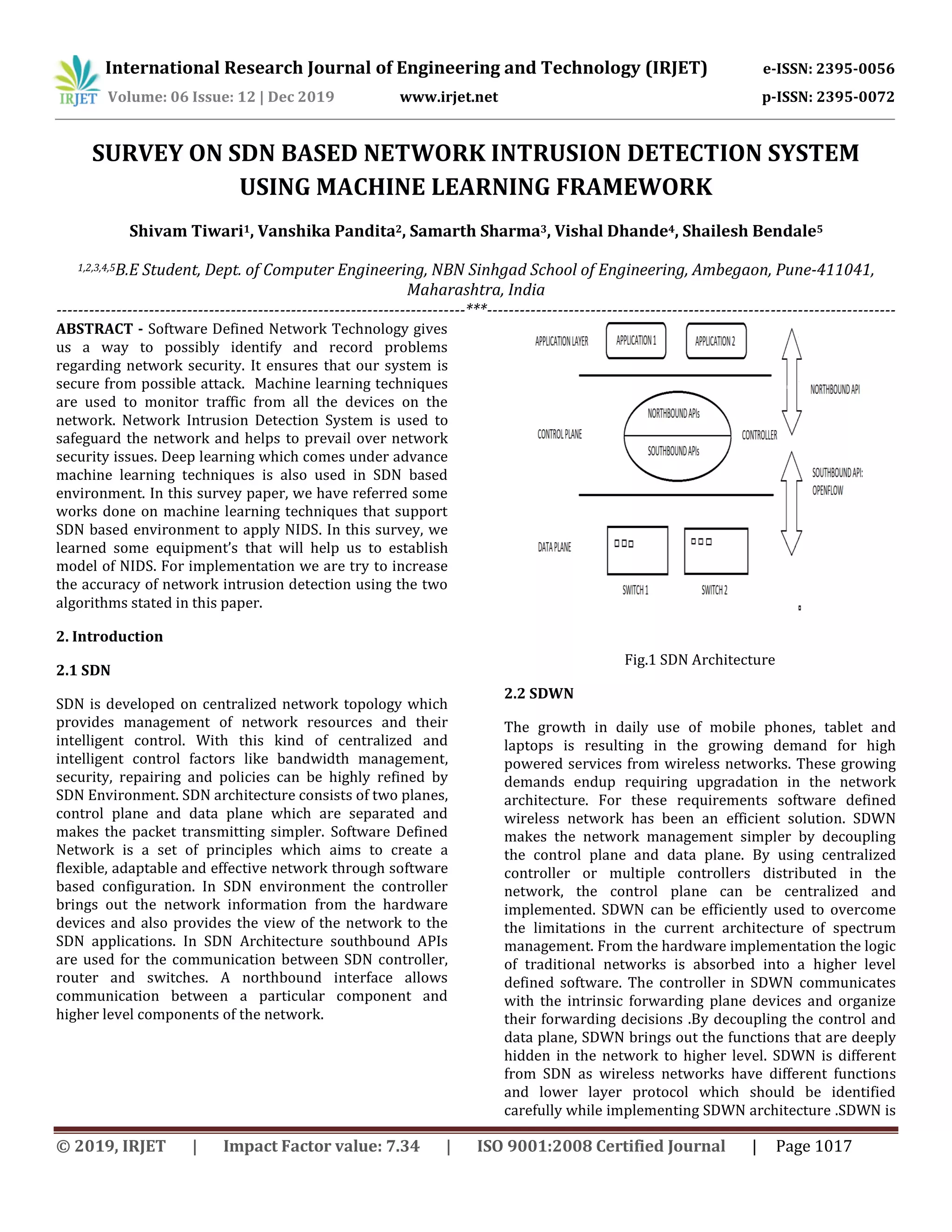 International Research Journal of Engineering and Technology (IRJET) e-ISSN: 2395-0056
Volume: 06 Issue: 12 | Dec 2019 www.irjet.net p-ISSN: 2395-0072
© 2019, IRJET | Impact Factor value: 7.34 | ISO 9001:2008 Certified Journal | Page 1017
SURVEY ON SDN BASED NETWORK INTRUSION DETECTION SYSTEM
USING MACHINE LEARNING FRAMEWORK
Shivam Tiwari1, Vanshika Pandita2, Samarth Sharma3, Vishal Dhande4, Shailesh Bendale5
1,2,3,4,5B.E Student, Dept. of Computer Engineering, NBN Sinhgad School of Engineering, Ambegaon, Pune-411041,
Maharashtra, India
---------------------------------------------------------------------------***---------------------------------------------------------------------------
ABSTRACT - Software Defined Network Technology gives
us a way to possibly identify and record problems
regarding network security. It ensures that our system is
secure from possible attack. Machine learning techniques
are used to monitor traffic from all the devices on the
network. Network Intrusion Detection System is used to
safeguard the network and helps to prevail over network
security issues. Deep learning which comes under advance
machine learning techniques is also used in SDN based
environment. In this survey paper, we have referred some
works done on machine learning techniques that support
SDN based environment to apply NIDS. In this survey, we
learned some equipment’s that will help us to establish
model of NIDS. For implementation we are try to increase
the accuracy of network intrusion detection using the two
algorithms stated in this paper.
2. Introduction
2.1 SDN
SDN is developed on centralized network topology which
provides management of network resources and their
intelligent control. With this kind of centralized and
intelligent control factors like bandwidth management,
security, repairing and policies can be highly refined by
SDN Environment. SDN architecture consists of two planes,
control plane and data plane which are separated and
makes the packet transmitting simpler. Software Defined
Network is a set of principles which aims to create a
flexible, adaptable and effective network through software
based configuration. In SDN environment the controller
brings out the network information from the hardware
devices and also provides the view of the network to the
SDN applications. In SDN Architecture southbound APIs
are used for the communication between SDN controller,
router and switches. A northbound interface allows
communication between a particular component and
higher level components of the network.
Fig.1 SDN Architecture
2.2 SDWN
The growth in daily use of mobile phones, tablet and
laptops is resulting in the growing demand for high
powered services from wireless networks. These growing
demands endup requiring upgradation in the network
architecture. For these requirements software defined
wireless network has been an efficient solution. SDWN
makes the network management simpler by decoupling
the control plane and data plane. By using centralized
controller or multiple controllers distributed in the
network, the control plane can be centralized and
implemented. SDWN can be efficiently used to overcome
the limitations in the current architecture of spectrum
management. From the hardware implementation the logic
of traditional networks is absorbed into a higher level
defined software. The controller in SDWN communicates
with the intrinsic forwarding plane devices and organize
their forwarding decisions .By decoupling the control and
data plane, SDWN brings out the functions that are deeply
hidden in the network to higher level. SDWN is different
from SDN as wireless networks have different functions
and lower layer protocol which should be identified
carefully while implementing SDWN architecture .SDWN is
 