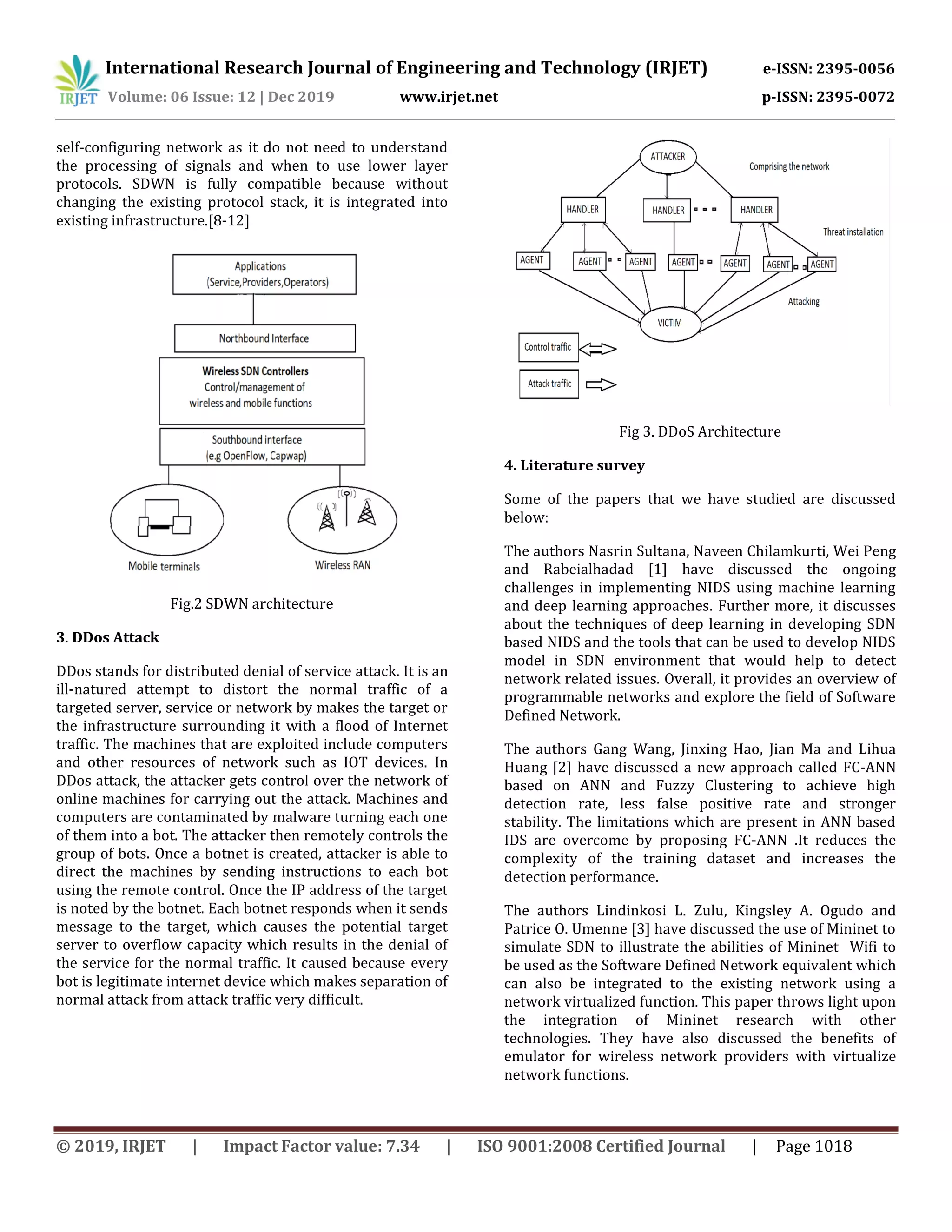 International Research Journal of Engineering and Technology (IRJET) e-ISSN: 2395-0056
Volume: 06 Issue: 12 | Dec 2019 www.irjet.net p-ISSN: 2395-0072
© 2019, IRJET | Impact Factor value: 7.34 | ISO 9001:2008 Certified Journal | Page 1018
self-configuring network as it do not need to understand
the processing of signals and when to use lower layer
protocols. SDWN is fully compatible because without
changing the existing protocol stack, it is integrated into
existing infrastructure.[8-12]
Fig.2 SDWN architecture
3. DDos Attack
DDos stands for distributed denial of service attack. It is an
ill-natured attempt to distort the normal traffic of a
targeted server, service or network by makes the target or
the infrastructure surrounding it with a flood of Internet
traffic. The machines that are exploited include computers
and other resources of network such as IOT devices. In
DDos attack, the attacker gets control over the network of
online machines for carrying out the attack. Machines and
computers are contaminated by malware turning each one
of them into a bot. The attacker then remotely controls the
group of bots. Once a botnet is created, attacker is able to
direct the machines by sending instructions to each bot
using the remote control. Once the IP address of the target
is noted by the botnet. Each botnet responds when it sends
message to the target, which causes the potential target
server to overflow capacity which results in the denial of
the service for the normal traffic. It caused because every
bot is legitimate internet device which makes separation of
normal attack from attack traffic very difficult.
Fig 3. DDoS Architecture
4. Literature survey
Some of the papers that we have studied are discussed
below:
The authors Nasrin Sultana, Naveen Chilamkurti, Wei Peng
and Rabeialhadad [1] have discussed the ongoing
challenges in implementing NIDS using machine learning
and deep learning approaches. Further more, it discusses
about the techniques of deep learning in developing SDN
based NIDS and the tools that can be used to develop NIDS
model in SDN environment that would help to detect
network related issues. Overall, it provides an overview of
programmable networks and explore the field of Software
Defined Network.
The authors Gang Wang, Jinxing Hao, Jian Ma and Lihua
Huang [2] have discussed a new approach called FC-ANN
based on ANN and Fuzzy Clustering to achieve high
detection rate, less false positive rate and stronger
stability. The limitations which are present in ANN based
IDS are overcome by proposing FC-ANN .It reduces the
complexity of the training dataset and increases the
detection performance.
The authors Lindinkosi L. Zulu, Kingsley A. Ogudo and
Patrice O. Umenne [3] have discussed the use of Mininet to
simulate SDN to illustrate the abilities of Mininet Wifi to
be used as the Software Defined Network equivalent which
can also be integrated to the existing network using a
network virtualized function. This paper throws light upon
the integration of Mininet research with other
technologies. They have also discussed the benefits of
emulator for wireless network providers with virtualize
network functions.
 