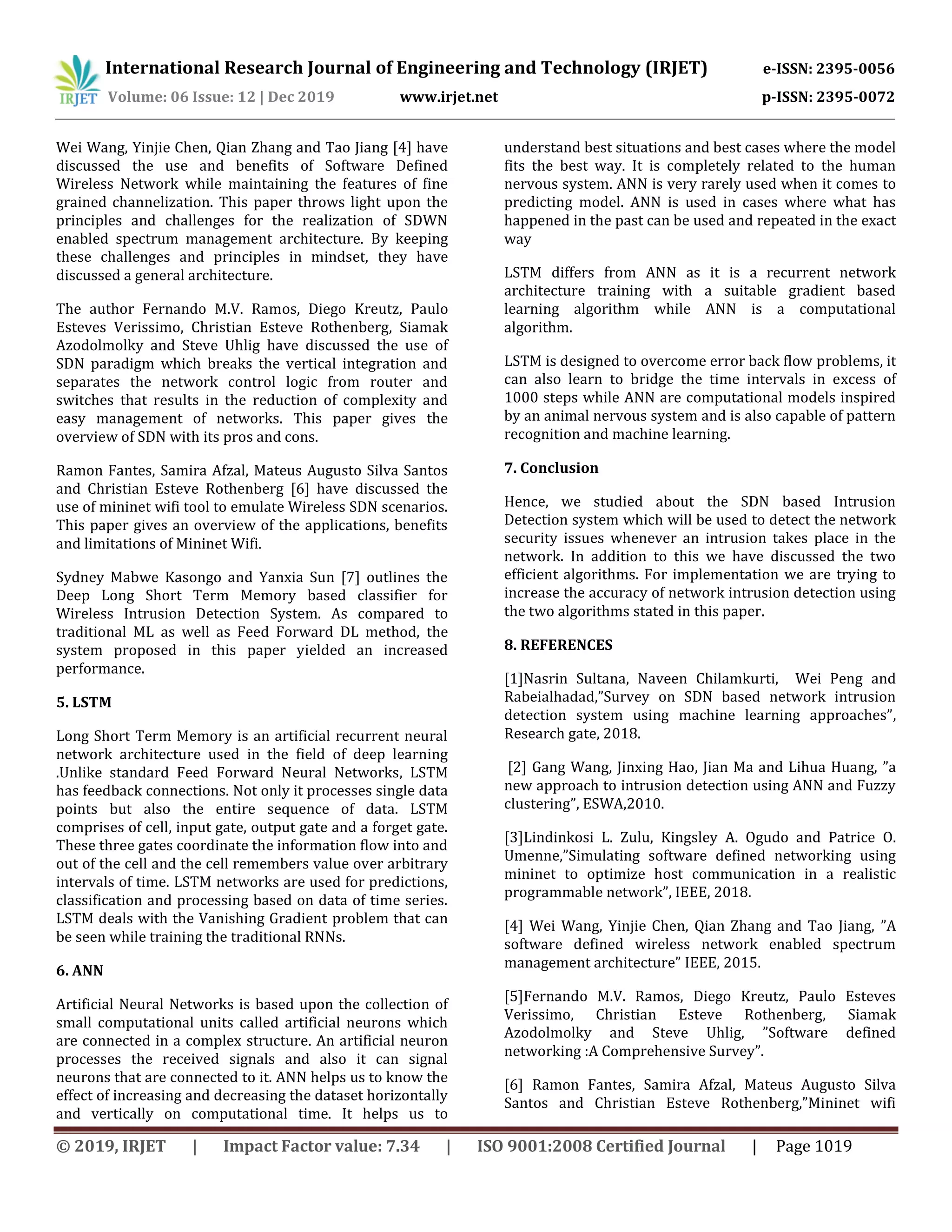 International Research Journal of Engineering and Technology (IRJET) e-ISSN: 2395-0056
Volume: 06 Issue: 12 | Dec 2019 www.irjet.net p-ISSN: 2395-0072
© 2019, IRJET | Impact Factor value: 7.34 | ISO 9001:2008 Certified Journal | Page 1019
Wei Wang, Yinjie Chen, Qian Zhang and Tao Jiang [4] have
discussed the use and benefits of Software Defined
Wireless Network while maintaining the features of fine
grained channelization. This paper throws light upon the
principles and challenges for the realization of SDWN
enabled spectrum management architecture. By keeping
these challenges and principles in mindset, they have
discussed a general architecture.
The author Fernando M.V. Ramos, Diego Kreutz, Paulo
Esteves Verissimo, Christian Esteve Rothenberg, Siamak
Azodolmolky and Steve Uhlig have discussed the use of
SDN paradigm which breaks the vertical integration and
separates the network control logic from router and
switches that results in the reduction of complexity and
easy management of networks. This paper gives the
overview of SDN with its pros and cons.
Ramon Fantes, Samira Afzal, Mateus Augusto Silva Santos
and Christian Esteve Rothenberg [6] have discussed the
use of mininet wifi tool to emulate Wireless SDN scenarios.
This paper gives an overview of the applications, benefits
and limitations of Mininet Wifi.
Sydney Mabwe Kasongo and Yanxia Sun [7] outlines the
Deep Long Short Term Memory based classifier for
Wireless Intrusion Detection System. As compared to
traditional ML as well as Feed Forward DL method, the
system proposed in this paper yielded an increased
performance.
5. LSTM
Long Short Term Memory is an artificial recurrent neural
network architecture used in the field of deep learning
.Unlike standard Feed Forward Neural Networks, LSTM
has feedback connections. Not only it processes single data
points but also the entire sequence of data. LSTM
comprises of cell, input gate, output gate and a forget gate.
These three gates coordinate the information flow into and
out of the cell and the cell remembers value over arbitrary
intervals of time. LSTM networks are used for predictions,
classification and processing based on data of time series.
LSTM deals with the Vanishing Gradient problem that can
be seen while training the traditional RNNs.
6. ANN
Artificial Neural Networks is based upon the collection of
small computational units called artificial neurons which
are connected in a complex structure. An artificial neuron
processes the received signals and also it can signal
neurons that are connected to it. ANN helps us to know the
effect of increasing and decreasing the dataset horizontally
and vertically on computational time. It helps us to
understand best situations and best cases where the model
fits the best way. It is completely related to the human
nervous system. ANN is very rarely used when it comes to
predicting model. ANN is used in cases where what has
happened in the past can be used and repeated in the exact
way
LSTM differs from ANN as it is a recurrent network
architecture training with a suitable gradient based
learning algorithm while ANN is a computational
algorithm.
LSTM is designed to overcome error back flow problems, it
can also learn to bridge the time intervals in excess of
1000 steps while ANN are computational models inspired
by an animal nervous system and is also capable of pattern
recognition and machine learning.
7. Conclusion
Hence, we studied about the SDN based Intrusion
Detection system which will be used to detect the network
security issues whenever an intrusion takes place in the
network. In addition to this we have discussed the two
efficient algorithms. For implementation we are trying to
increase the accuracy of network intrusion detection using
the two algorithms stated in this paper.
8. REFERENCES
[1]Nasrin Sultana, Naveen Chilamkurti, Wei Peng and
Rabeialhadad,”Survey on SDN based network intrusion
detection system using machine learning approaches”,
Research gate, 2018.
[2] Gang Wang, Jinxing Hao, Jian Ma and Lihua Huang, ”a
new approach to intrusion detection using ANN and Fuzzy
clustering”, ESWA,2010.
[3]Lindinkosi L. Zulu, Kingsley A. Ogudo and Patrice O.
Umenne,”Simulating software defined networking using
mininet to optimize host communication in a realistic
programmable network”, IEEE, 2018.
[4] Wei Wang, Yinjie Chen, Qian Zhang and Tao Jiang, ”A
software defined wireless network enabled spectrum
management architecture” IEEE, 2015.
[5]Fernando M.V. Ramos, Diego Kreutz, Paulo Esteves
Verissimo, Christian Esteve Rothenberg, Siamak
Azodolmolky and Steve Uhlig, ”Software defined
networking :A Comprehensive Survey”.
[6] Ramon Fantes, Samira Afzal, Mateus Augusto Silva
Santos and Christian Esteve Rothenberg,”Mininet wifi
 