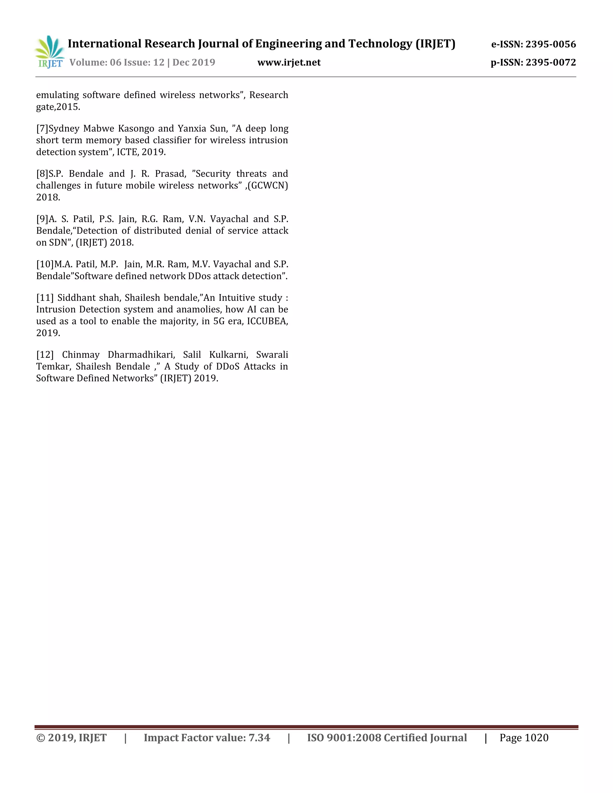 International Research Journal of Engineering and Technology (IRJET) e-ISSN: 2395-0056
Volume: 06 Issue: 12 | Dec 2019 www.irjet.net p-ISSN: 2395-0072
© 2019, IRJET | Impact Factor value: 7.34 | ISO 9001:2008 Certified Journal | Page 1020
emulating software defined wireless networks”, Research
gate,2015.
[7]Sydney Mabwe Kasongo and Yanxia Sun, ”A deep long
short term memory based classifier for wireless intrusion
detection system”, ICTE, 2019.
[8]S.P. Bendale and J. R. Prasad, ”Security threats and
challenges in future mobile wireless networks” ,(GCWCN)
2018.
[9]A. S. Patil, P.S. Jain, R.G. Ram, V.N. Vayachal and S.P.
Bendale,“Detection of distributed denial of service attack
on SDN”, (IRJET) 2018.
[10]M.A. Patil, M.P. Jain, M.R. Ram, M.V. Vayachal and S.P.
Bendale”Software defined network DDos attack detection”.
[11] Siddhant shah, Shailesh bendale,”An Intuitive study :
Intrusion Detection system and anamolies, how AI can be
used as a tool to enable the majority, in 5G era, ICCUBEA,
2019.
[12] Chinmay Dharmadhikari, Salil Kulkarni, Swarali
Temkar, Shailesh Bendale ,” A Study of DDoS Attacks in
Software Defined Networks” (IRJET) 2019.
 
