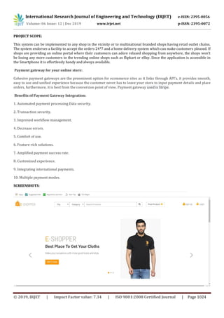 International Research Journal of Engineering and Technology (IRJET) e-ISSN: 2395-0056
Volume: 06 Issue: 12 | Dec 2019 www.irjet.net p-ISSN: 2395-0072
© 2019, IRJET | Impact Factor value: 7.34 | ISO 9001:2008 Certified Journal | Page 1024
PROJECT SCOPE:
This system can be implemented to any shop in the vicinity or to multinational branded shops having retail outlet chains.
The system endorses a facility to accept the orders 24*7 and a home delivery system which can make customers pleased. If
shops are providing an online portal where their customers can adore relaxed shopping from anywhere, the shops won’t
be losing any more customers to the trending online shops such as flipkart or eBay. Since the application is accessible in
the Smartphone it is effortlessly handy and always available.
Payment gateway for your online store:
Cohesive payment gateways are the preeminent option for ecommerce sites as it links through API’s, it provides smooth,
easy to use and unified experience because the customer never has to leave your store to input payment details and place
orders, furthermore, it is best from the conversion point of view. Payment gateway used is Stripe.
Benefits of Payment Gateway Integration:
1. Automated payment processing Data security.
2. Transaction security.
3. Improved workflow management.
4. Decrease errors.
5. Comfort of use.
6. Feature-rich solutions.
7. Amplified payment success rate.
8. Customized experience.
9. Integrating international payments.
10. Multiple payment modes.
SCREENSHOTS:
 