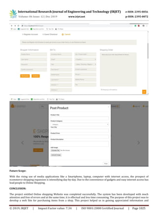 International Research Journal of Engineering and Technology (IRJET) e-ISSN: 2395-0056
Volume: 06 Issue: 12 | Dec 2019 www.irjet.net p-ISSN: 2395-0072
© 2019, IRJET | Impact Factor value: 7.34 | ISO 9001:2008 Certified Journal | Page 1025
Future Scope:
With the rising use of media applications like a Smartphone, laptop, computer with internet access, the prospect of
ecommerce shopping expansion is intensifying day-by-day. Due to the convenience of gadgets and easy internet access has
lead people to Online Shopping.
CONCLUSION:
The project entitled Online shopping Website was completed successfully. The system has been developed with much
attention and free of errors and at the same time, it is effectual and less time consuming. The purpose of this project was to
develop a web Site for purchasing items from a shop. This project helped us in gaining appreciated information and
 