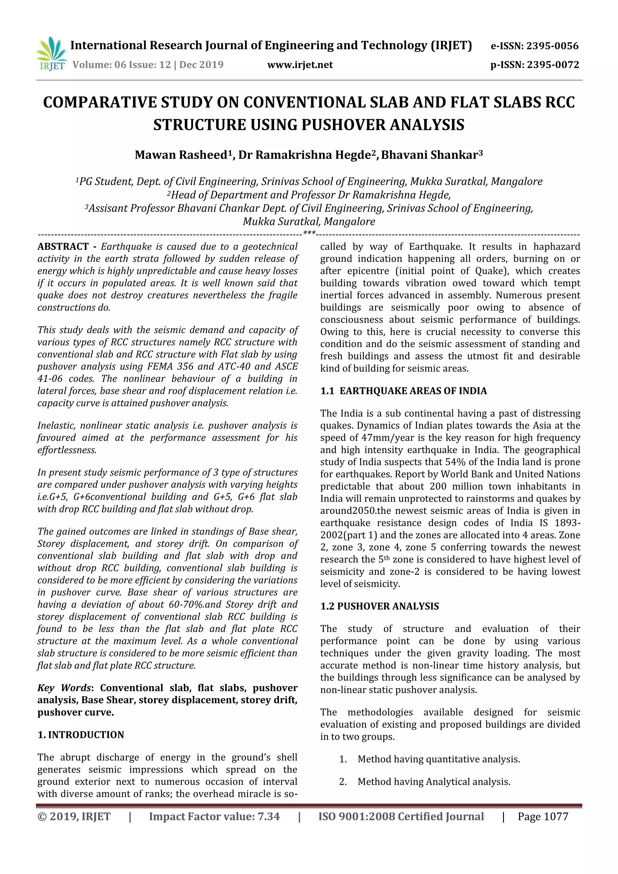 International Research Journal of Engineering and Technology (IRJET) e-ISSN: 2395-0056
Volume: 06 Issue: 12 | Dec 2019 www.irjet.net p-ISSN: 2395-0072
© 2019, IRJET | Impact Factor value: 7.34 | ISO 9001:2008 Certified Journal | Page 1077
COMPARATIVE STUDY ON CONVENTIONAL SLAB AND FLAT SLABS RCC
STRUCTURE USING PUSHOVER ANALYSIS
Mawan Rasheed1, Dr Ramakrishna Hegde2,Bhavani Shankar3
1PG Student, Dept. of Civil Engineering, Srinivas School of Engineering, Mukka Suratkal, Mangalore
2Head of Department and Professor Dr Ramakrishna Hegde,
3Assisant Professor Bhavani Chankar Dept. of Civil Engineering, Srinivas School of Engineering,
Mukka Suratkal, Mangalore
--------------------------------------------------------------------------------***--------------------------------------------------------------------------------
ABSTRACT - Earthquake is caused due to a geotechnical
activity in the earth strata followed by sudden release of
energy which is highly unpredictable and cause heavy losses
if it occurs in populated areas. It is well known said that
quake does not destroy creatures nevertheless the fragile
constructions do.
This study deals with the seismic demand and capacity of
various types of RCC structures namely RCC structure with
conventional slab and RCC structure with Flat slab by using
pushover analysis using FEMA 356 and ATC-40 and ASCE
41-06 codes. The nonlinear behaviour of a building in
lateral forces, base shear and roof displacement relation i.e.
capacity curve is attained pushover analysis.
Inelastic, nonlinear static analysis i.e. pushover analysis is
favoured aimed at the performance assessment for his
effortlessness.
In present study seismic performance of 3 type of structures
are compared under pushover analysis with varying heights
i.e.G+5, G+6conventional building and G+5, G+6 flat slab
with drop RCC building and flat slab without drop.
The gained outcomes are linked in standings of Base shear,
Storey displacement, and storey drift. On comparison of
conventional slab building and flat slab with drop and
without drop RCC building, conventional slab building is
considered to be more efficient by considering the variations
in pushover curve. Base shear of various structures are
having a deviation of about 60-70%.and Storey drift and
storey displacement of conventional slab RCC building is
found to be less than the flat slab and flat plate RCC
structure at the maximum level. As a whole conventional
slab structure is considered to be more seismic efficient than
flat slab and flat plate RCC structure.
Key Words: Conventional slab, flat slabs, pushover
analysis, Base Shear, storey displacement, storey drift,
pushover curve.
1. INTRODUCTION
The abrupt discharge of energy in the ground’s shell
generates seismic impressions which spread on the
ground exterior next to numerous occasion of interval
with diverse amount of ranks; the overhead miracle is so-
called by way of Earthquake. It results in haphazard
ground indication happening all orders, burning on or
after epicentre (initial point of Quake), which creates
building towards vibration owed toward which tempt
inertial forces advanced in assembly. Numerous present
buildings are seismically poor owing to absence of
consciousness about seismic performance of buildings.
Owing to this, here is crucial necessity to converse this
condition and do the seismic assessment of standing and
fresh buildings and assess the utmost fit and desirable
kind of building for seismic areas.
1.1 EARTHQUAKE AREAS OF INDIA
The India is a sub continental having a past of distressing
quakes. Dynamics of Indian plates towards the Asia at the
speed of 47mm/year is the key reason for high frequency
and high intensity earthquake in India. The geographical
study of India suspects that 54% of the India land is prone
for earthquakes. Report by World Bank and United Nations
predictable that about 200 million town inhabitants in
India will remain unprotected to rainstorms and quakes by
around2050.the newest seismic areas of India is given in
earthquake resistance design codes of India IS 1893-
2002(part 1) and the zones are allocated into 4 areas. Zone
2, zone 3, zone 4, zone 5 conferring towards the newest
research the 5th zone is considered to have highest level of
seismicity and zone-2 is considered to be having lowest
level of seismicity.
1.2 PUSHOVER ANALYSIS
The study of structure and evaluation of their
performance point can be done by using various
techniques under the given gravity loading. The most
accurate method is non-linear time history analysis, but
the buildings through less significance can be analysed by
non-linear static pushover analysis.
The methodologies available designed for seismic
evaluation of existing and proposed buildings are divided
in to two groups.
1. Method having quantitative analysis.
2. Method having Analytical analysis.
 