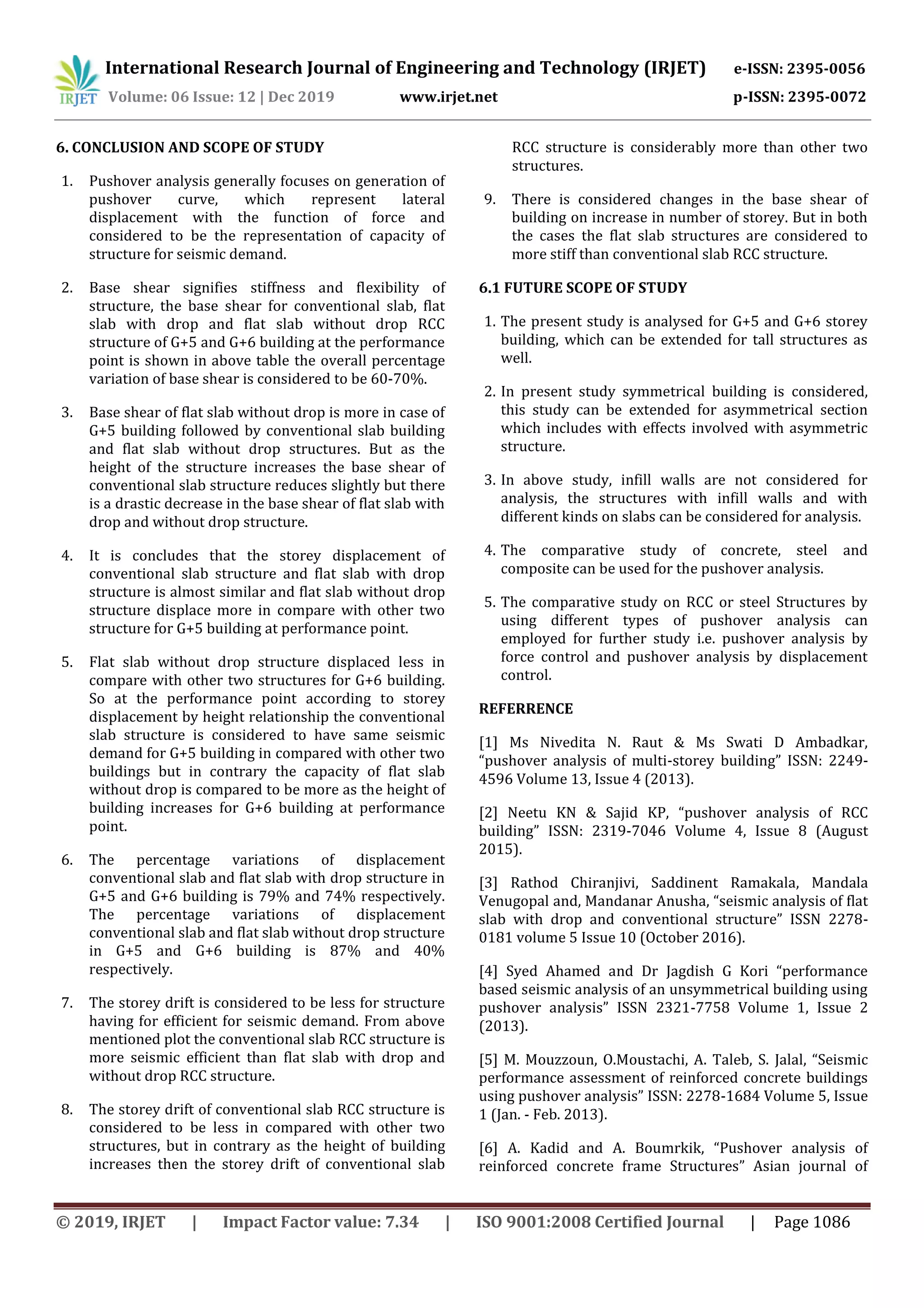 International Research Journal of Engineering and Technology (IRJET) e-ISSN: 2395-0056
Volume: 06 Issue: 12 | Dec 2019 www.irjet.net p-ISSN: 2395-0072
© 2019, IRJET | Impact Factor value: 7.34 | ISO 9001:2008 Certified Journal | Page 1086
6. CONCLUSION AND SCOPE OF STUDY
1. Pushover analysis generally focuses on generation of
pushover curve, which represent lateral
displacement with the function of force and
considered to be the representation of capacity of
structure for seismic demand.
2. Base shear signifies stiffness and flexibility of
structure, the base shear for conventional slab, flat
slab with drop and flat slab without drop RCC
structure of G+5 and G+6 building at the performance
point is shown in above table the overall percentage
variation of base shear is considered to be 60-70%.
3. Base shear of flat slab without drop is more in case of
G+5 building followed by conventional slab building
and flat slab without drop structures. But as the
height of the structure increases the base shear of
conventional slab structure reduces slightly but there
is a drastic decrease in the base shear of flat slab with
drop and without drop structure.
4. It is concludes that the storey displacement of
conventional slab structure and flat slab with drop
structure is almost similar and flat slab without drop
structure displace more in compare with other two
structure for G+5 building at performance point.
5. Flat slab without drop structure displaced less in
compare with other two structures for G+6 building.
So at the performance point according to storey
displacement by height relationship the conventional
slab structure is considered to have same seismic
demand for G+5 building in compared with other two
buildings but in contrary the capacity of flat slab
without drop is compared to be more as the height of
building increases for G+6 building at performance
point.
6. The percentage variations of displacement
conventional slab and flat slab with drop structure in
G+5 and G+6 building is 79% and 74% respectively.
The percentage variations of displacement
conventional slab and flat slab without drop structure
in G+5 and G+6 building is 87% and 40%
respectively.
7. The storey drift is considered to be less for structure
having for efficient for seismic demand. From above
mentioned plot the conventional slab RCC structure is
more seismic efficient than flat slab with drop and
without drop RCC structure.
8. The storey drift of conventional slab RCC structure is
considered to be less in compared with other two
structures, but in contrary as the height of building
increases then the storey drift of conventional slab
RCC structure is considerably more than other two
structures.
9. There is considered changes in the base shear of
building on increase in number of storey. But in both
the cases the flat slab structures are considered to
more stiff than conventional slab RCC structure.
6.1 FUTURE SCOPE OF STUDY
1. The present study is analysed for G+5 and G+6 storey
building, which can be extended for tall structures as
well.
2. In present study symmetrical building is considered,
this study can be extended for asymmetrical section
which includes with effects involved with asymmetric
structure.
3. In above study, infill walls are not considered for
analysis, the structures with infill walls and with
different kinds on slabs can be considered for analysis.
4. The comparative study of concrete, steel and
composite can be used for the pushover analysis.
5. The comparative study on RCC or steel Structures by
using different types of pushover analysis can
employed for further study i.e. pushover analysis by
force control and pushover analysis by displacement
control.
REFERRENCE
[1] Ms Nivedita N. Raut & Ms Swati D Ambadkar,
“pushover analysis of multi-storey building” ISSN: 2249-
4596 Volume 13, Issue 4 (2013).
[2] Neetu KN & Sajid KP, “pushover analysis of RCC
building” ISSN: 2319-7046 Volume 4, Issue 8 (August
2015).
[3] Rathod Chiranjivi, Saddinent Ramakala, Mandala
Venugopal and, Mandanar Anusha, “seismic analysis of flat
slab with drop and conventional structure” ISSN 2278-
0181 volume 5 Issue 10 (October 2016).
[4] Syed Ahamed and Dr Jagdish G Kori “performance
based seismic analysis of an unsymmetrical building using
pushover analysis” ISSN 2321-7758 Volume 1, Issue 2
(2013).
[5] M. Mouzzoun, O.Moustachi, A. Taleb, S. Jalal, “Seismic
performance assessment of reinforced concrete buildings
using pushover analysis” ISSN: 2278-1684 Volume 5, Issue
1 (Jan. - Feb. 2013).
[6] A. Kadid and A. Boumrkik, “Pushover analysis of
reinforced concrete frame Structures” Asian journal of
 