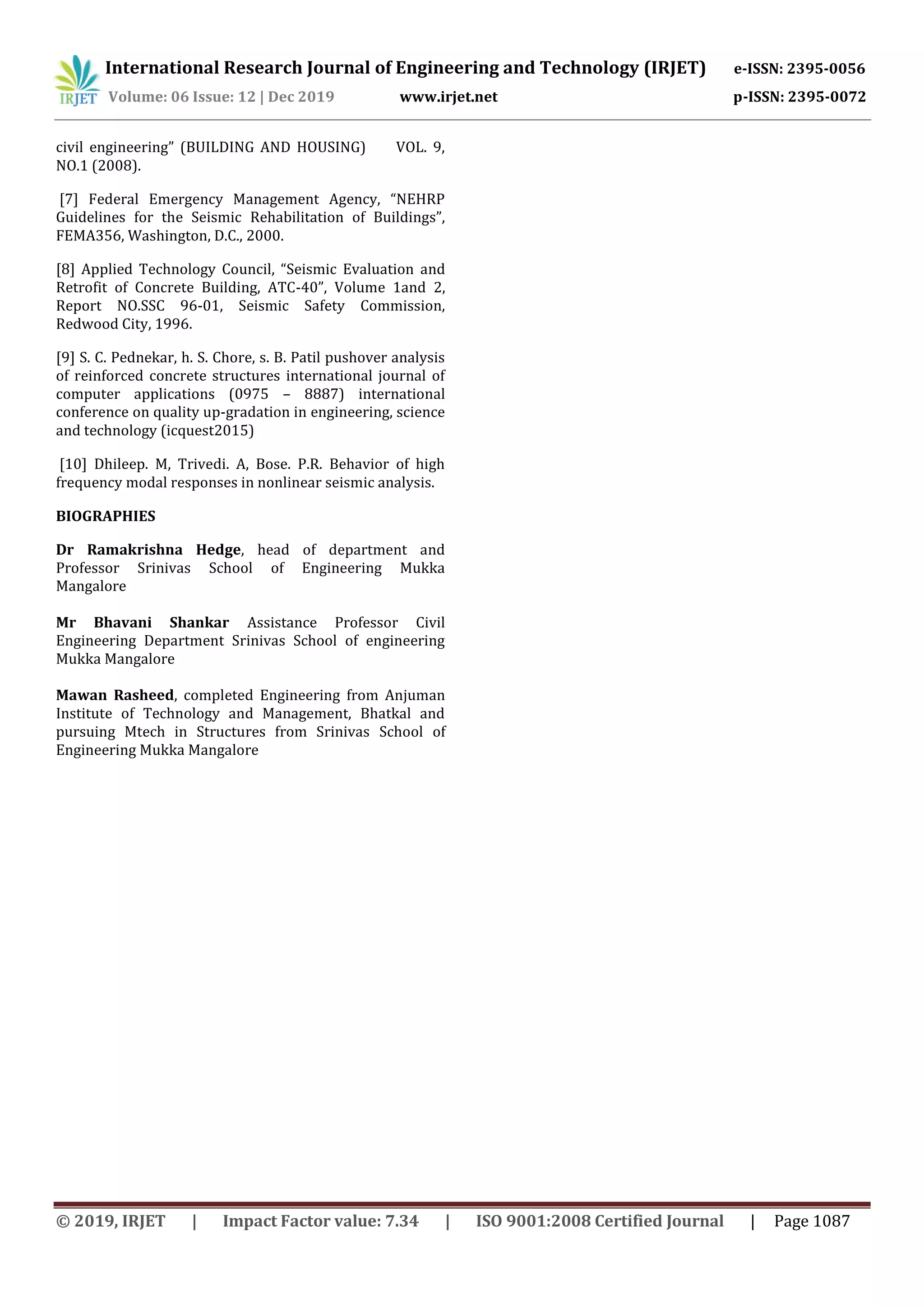 International Research Journal of Engineering and Technology (IRJET) e-ISSN: 2395-0056
Volume: 06 Issue: 12 | Dec 2019 www.irjet.net p-ISSN: 2395-0072
© 2019, IRJET | Impact Factor value: 7.34 | ISO 9001:2008 Certified Journal | Page 1087
civil engineering” (BUILDING AND HOUSING) VOL. 9,
NO.1 (2008).
[7] Federal Emergency Management Agency, “NEHRP
Guidelines for the Seismic Rehabilitation of Buildings”,
FEMA356, Washington, D.C., 2000.
[8] Applied Technology Council, “Seismic Evaluation and
Retrofit of Concrete Building, ATC-40”, Volume 1and 2,
Report NO.SSC 96-01, Seismic Safety Commission,
Redwood City, 1996.
[9] S. C. Pednekar, h. S. Chore, s. B. Patil pushover analysis
of reinforced concrete structures international journal of
computer applications (0975 – 8887) international
conference on quality up-gradation in engineering, science
and technology (icquest2015)
[10] Dhileep. M, Trivedi. A, Bose. P.R. Behavior of high
frequency modal responses in nonlinear seismic analysis.
BIOGRAPHIES
Dr Ramakrishna Hedge, head of department and
Professor Srinivas School of Engineering Mukka
Mangalore
Mr Bhavani Shankar Assistance Professor Civil
Engineering Department Srinivas School of engineering
Mukka Mangalore
Mawan Rasheed, completed Engineering from Anjuman
Institute of Technology and Management, Bhatkal and
pursuing Mtech in Structures from Srinivas School of
Engineering Mukka Mangalore
 