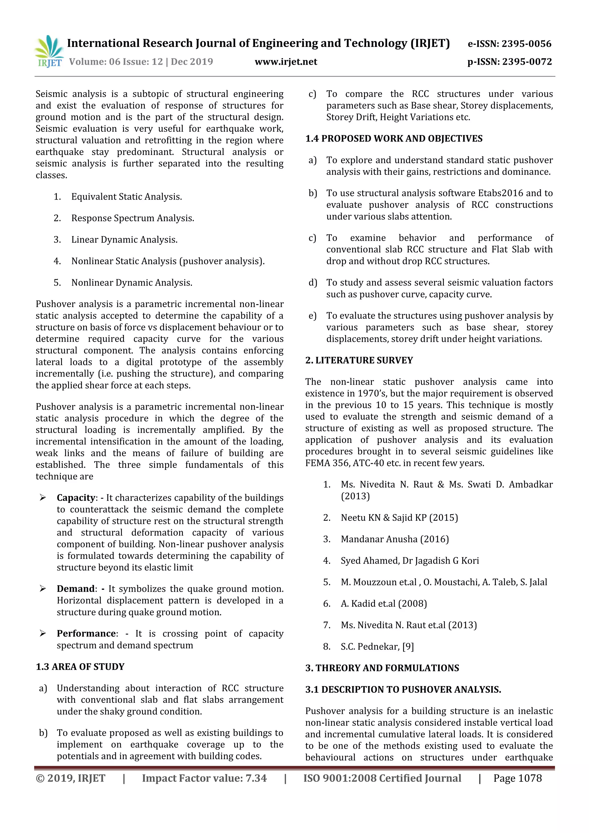 International Research Journal of Engineering and Technology (IRJET) e-ISSN: 2395-0056
Volume: 06 Issue: 12 | Dec 2019 www.irjet.net p-ISSN: 2395-0072
© 2019, IRJET | Impact Factor value: 7.34 | ISO 9001:2008 Certified Journal | Page 1078
Seismic analysis is a subtopic of structural engineering
and exist the evaluation of response of structures for
ground motion and is the part of the structural design.
Seismic evaluation is very useful for earthquake work,
structural valuation and retrofitting in the region where
earthquake stay predominant. Structural analysis or
seismic analysis is further separated into the resulting
classes.
1. Equivalent Static Analysis.
2. Response Spectrum Analysis.
3. Linear Dynamic Analysis.
4. Nonlinear Static Analysis (pushover analysis).
5. Nonlinear Dynamic Analysis.
Pushover analysis is a parametric incremental non-linear
static analysis accepted to determine the capability of a
structure on basis of force vs displacement behaviour or to
determine required capacity curve for the various
structural component. The analysis contains enforcing
lateral loads to a digital prototype of the assembly
incrementally (i.e. pushing the structure), and comparing
the applied shear force at each steps.
Pushover analysis is a parametric incremental non-linear
static analysis procedure in which the degree of the
structural loading is incrementally amplified. By the
incremental intensification in the amount of the loading,
weak links and the means of failure of building are
established. The three simple fundamentals of this
technique are
 Capacity: - It characterizes capability of the buildings
to counterattack the seismic demand the complete
capability of structure rest on the structural strength
and structural deformation capacity of various
component of building. Non-linear pushover analysis
is formulated towards determining the capability of
structure beyond its elastic limit
 Demand: - It symbolizes the quake ground motion.
Horizontal displacement pattern is developed in a
structure during quake ground motion.
 Performance: - It is crossing point of capacity
spectrum and demand spectrum
1.3 AREA OF STUDY
a) Understanding about interaction of RCC structure
with conventional slab and flat slabs arrangement
under the shaky ground condition.
b) To evaluate proposed as well as existing buildings to
implement on earthquake coverage up to the
potentials and in agreement with building codes.
c) To compare the RCC structures under various
parameters such as Base shear, Storey displacements,
Storey Drift, Height Variations etc.
1.4 PROPOSED WORK AND OBJECTIVES
a) To explore and understand standard static pushover
analysis with their gains, restrictions and dominance.
b) To use structural analysis software Etabs2016 and to
evaluate pushover analysis of RCC constructions
under various slabs attention.
c) To examine behavior and performance of
conventional slab RCC structure and Flat Slab with
drop and without drop RCC structures.
d) To study and assess several seismic valuation factors
such as pushover curve, capacity curve.
e) To evaluate the structures using pushover analysis by
various parameters such as base shear, storey
displacements, storey drift under height variations.
2. LITERATURE SURVEY
The non-linear static pushover analysis came into
existence in 1970’s, but the major requirement is observed
in the previous 10 to 15 years. This technique is mostly
used to evaluate the strength and seismic demand of a
structure of existing as well as proposed structure. The
application of pushover analysis and its evaluation
procedures brought in to several seismic guidelines like
FEMA 356, ATC-40 etc. in recent few years.
1. Ms. Nivedita N. Raut & Ms. Swati D. Ambadkar
(2013)
2. Neetu KN & Sajid KP (2015)
3. Mandanar Anusha (2016)
4. Syed Ahamed, Dr Jagadish G Kori
5. M. Mouzzoun et.al , O. Moustachi, A. Taleb, S. Jalal
6. A. Kadid et.al (2008)
7. Ms. Nivedita N. Raut et.al (2013)
8. S.C. Pednekar, [9]
3. THREORY AND FORMULATIONS
3.1 DESCRIPTION TO PUSHOVER ANALYSIS.
Pushover analysis for a building structure is an inelastic
non-linear static analysis considered instable vertical load
and incremental cumulative lateral loads. It is considered
to be one of the methods existing used to evaluate the
behavioural actions on structures under earthquake
 