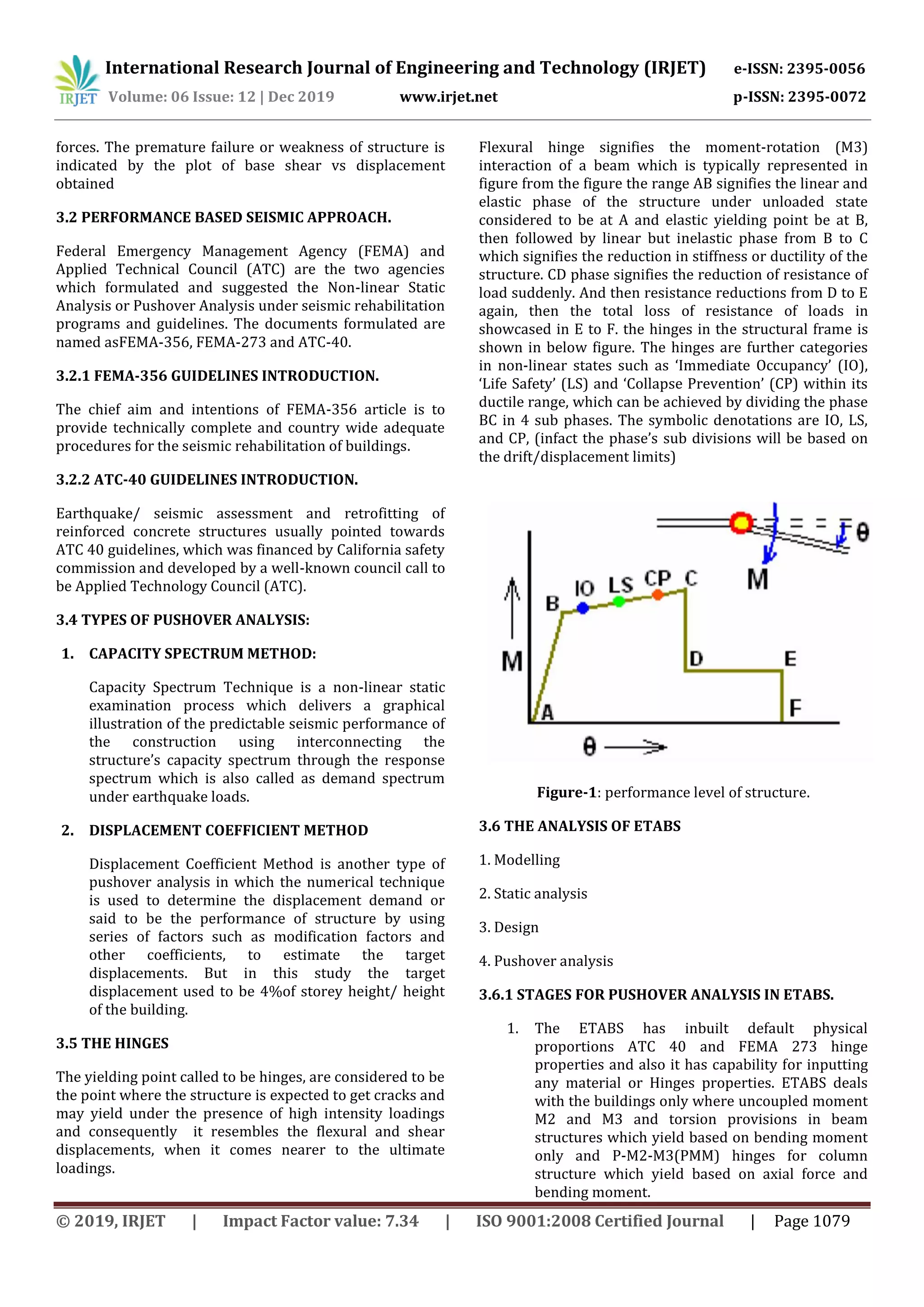 International Research Journal of Engineering and Technology (IRJET) e-ISSN: 2395-0056
Volume: 06 Issue: 12 | Dec 2019 www.irjet.net p-ISSN: 2395-0072
© 2019, IRJET | Impact Factor value: 7.34 | ISO 9001:2008 Certified Journal | Page 1079
forces. The premature failure or weakness of structure is
indicated by the plot of base shear vs displacement
obtained
3.2 PERFORMANCE BASED SEISMIC APPROACH.
Federal Emergency Management Agency (FEMA) and
Applied Technical Council (ATC) are the two agencies
which formulated and suggested the Non-linear Static
Analysis or Pushover Analysis under seismic rehabilitation
programs and guidelines. The documents formulated are
named asFEMA-356, FEMA-273 and ATC-40.
3.2.1 FEMA-356 GUIDELINES INTRODUCTION.
The chief aim and intentions of FEMA-356 article is to
provide technically complete and country wide adequate
procedures for the seismic rehabilitation of buildings.
3.2.2 ATC-40 GUIDELINES INTRODUCTION.
Earthquake/ seismic assessment and retrofitting of
reinforced concrete structures usually pointed towards
ATC 40 guidelines, which was financed by California safety
commission and developed by a well-known council call to
be Applied Technology Council (ATC).
3.4 TYPES OF PUSHOVER ANALYSIS:
1. CAPACITY SPECTRUM METHOD:
Capacity Spectrum Technique is a non-linear static
examination process which delivers a graphical
illustration of the predictable seismic performance of
the construction using interconnecting the
structure’s capacity spectrum through the response
spectrum which is also called as demand spectrum
under earthquake loads.
2. DISPLACEMENT COEFFICIENT METHOD
Displacement Coefficient Method is another type of
pushover analysis in which the numerical technique
is used to determine the displacement demand or
said to be the performance of structure by using
series of factors such as modification factors and
other coefficients, to estimate the target
displacements. But in this study the target
displacement used to be 4%of storey height/ height
of the building.
3.5 THE HINGES
The yielding point called to be hinges, are considered to be
the point where the structure is expected to get cracks and
may yield under the presence of high intensity loadings
and consequently it resembles the flexural and shear
displacements, when it comes nearer to the ultimate
loadings.
Flexural hinge signifies the moment-rotation (M3)
interaction of a beam which is typically represented in
figure from the figure the range AB signifies the linear and
elastic phase of the structure under unloaded state
considered to be at A and elastic yielding point be at B,
then followed by linear but inelastic phase from B to C
which signifies the reduction in stiffness or ductility of the
structure. CD phase signifies the reduction of resistance of
load suddenly. And then resistance reductions from D to E
again, then the total loss of resistance of loads in
showcased in E to F. the hinges in the structural frame is
shown in below figure. The hinges are further categories
in non-linear states such as ‘Immediate Occupancy’ (IO),
‘Life Safety’ (LS) and ‘Collapse Prevention’ (CP) within its
ductile range, which can be achieved by dividing the phase
BC in 4 sub phases. The symbolic denotations are IO, LS,
and CP, (infact the phase’s sub divisions will be based on
the drift/displacement limits)
Figure-1: performance level of structure.
3.6 THE ANALYSIS OF ETABS
1. Modelling
2. Static analysis
3. Design
4. Pushover analysis
3.6.1 STAGES FOR PUSHOVER ANALYSIS IN ETABS.
1. The ETABS has inbuilt default physical
proportions ATC 40 and FEMA 273 hinge
properties and also it has capability for inputting
any material or Hinges properties. ETABS deals
with the buildings only where uncoupled moment
M2 and M3 and torsion provisions in beam
structures which yield based on bending moment
only and P-M2-M3(PMM) hinges for column
structure which yield based on axial force and
bending moment.
 