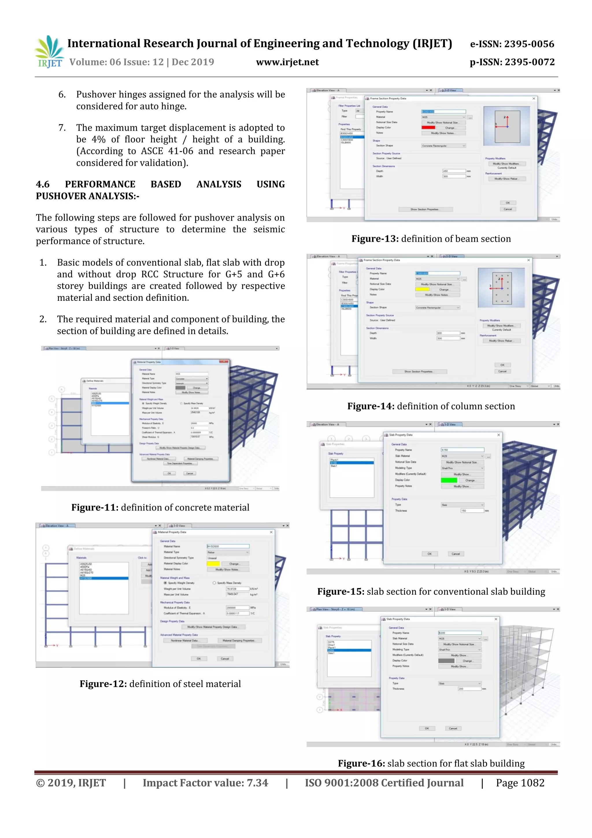 International Research Journal of Engineering and Technology (IRJET) e-ISSN: 2395-0056
Volume: 06 Issue: 12 | Dec 2019 www.irjet.net p-ISSN: 2395-0072
© 2019, IRJET | Impact Factor value: 7.34 | ISO 9001:2008 Certified Journal | Page 1082
6. Pushover hinges assigned for the analysis will be
considered for auto hinge.
7. The maximum target displacement is adopted to
be 4% of floor height / height of a building.
(According to ASCE 41-06 and research paper
considered for validation).
4.6 PERFORMANCE BASED ANALYSIS USING
PUSHOVER ANALYSIS:-
The following steps are followed for pushover analysis on
various types of structure to determine the seismic
performance of structure.
1. Basic models of conventional slab, flat slab with drop
and without drop RCC Structure for G+5 and G+6
storey buildings are created followed by respective
material and section definition.
2. The required material and component of building, the
section of building are defined in details.
Figure-11: definition of concrete material
Figure-12: definition of steel material
Figure-13: definition of beam section
Figure-14: definition of column section
Figure-15: slab section for conventional slab building
Figure-16: slab section for flat slab building
 