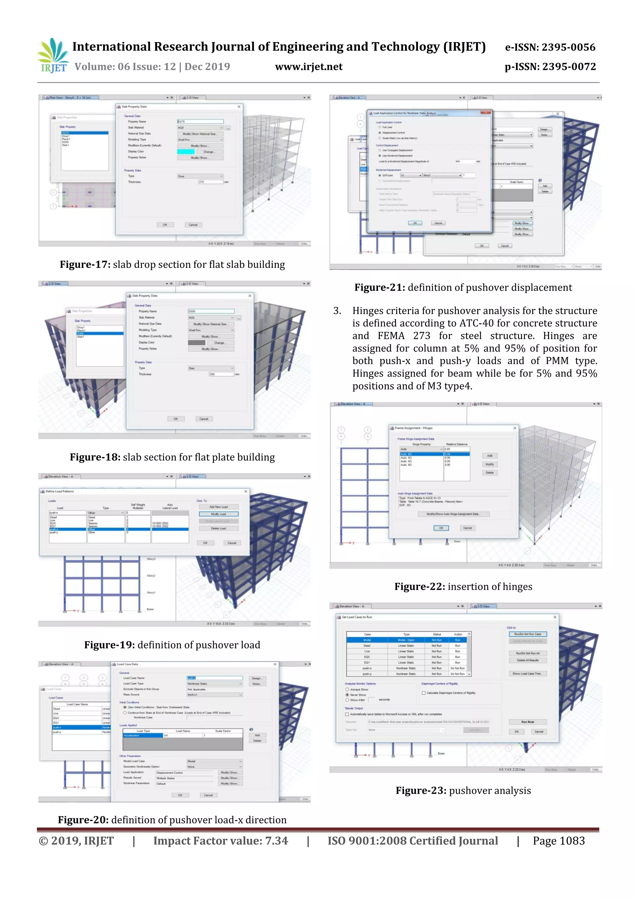 International Research Journal of Engineering and Technology (IRJET) e-ISSN: 2395-0056
Volume: 06 Issue: 12 | Dec 2019 www.irjet.net p-ISSN: 2395-0072
© 2019, IRJET | Impact Factor value: 7.34 | ISO 9001:2008 Certified Journal | Page 1083
Figure-17: slab drop section for flat slab building
Figure-18: slab section for flat plate building
Figure-19: definition of pushover load
Figure-20: definition of pushover load-x direction
Figure-21: definition of pushover displacement
3. Hinges criteria for pushover analysis for the structure
is defined according to ATC-40 for concrete structure
and FEMA 273 for steel structure. Hinges are
assigned for column at 5% and 95% of position for
both push-x and push-y loads and of PMM type.
Hinges assigned for beam while be for 5% and 95%
positions and of M3 type4.
Figure-22: insertion of hinges
Figure-23: pushover analysis
 