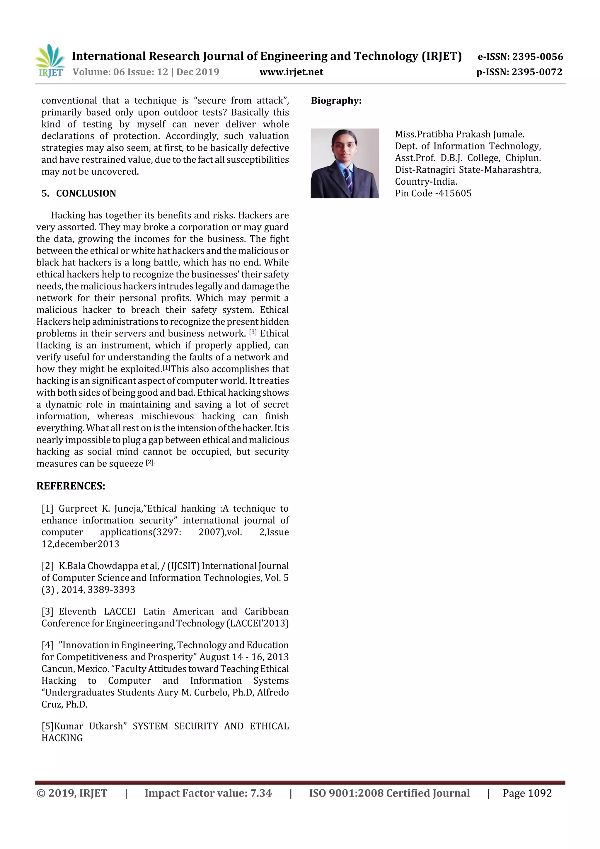 International Research Journal of Engineering and Technology (IRJET) e-ISSN: 2395-0056
Volume: 06 Issue: 12 | Dec 2019 www.irjet.net p-ISSN: 2395-0072
© 2019, IRJET | Impact Factor value: 7.34 | ISO 9001:2008 Certified Journal | Page 1092
conventional that a technique is “secure from attack”,
primarily based only upon outdoor tests? Basically this
kind of testing by myself can never deliver whole
declarations of protection. Accordingly, such valuation
strategies may also seem, at first, to be basically defective
and have restrained value, due to thefactall susceptibilities
may not be uncovered.
5. CONCLUSION
Hacking has together its benefits and risks. Hackers are
very assorted. They may broke a corporation or may guard
the data, growing the incomes for the business. The fight
between the ethical or whitehathackersandthemaliciousor
black hat hackers is a long battle, which has no end. While
ethical hackers help to recognize the businesses’ their safety
needs, the malicious hackersintrudeslegallyanddamagethe
network for their personal profits. Which may permit a
malicious hacker to breach their safety system. Ethical
Hackershelpadministrationstorecognizethepresenthidden
problems in their servers and business network. [3] Ethical
Hacking is an instrument, which if properly applied, can
verify useful for understanding the faults of a network and
how they might be exploited.[1]This also accomplishes that
hacking isan significantaspect of computer world. Ittreaties
with both sides of being good and bad. Ethical hackingshows
a dynamic role in maintaining and saving a lot of secret
information, whereas mischievous hacking can finish
everything. Whatall rest on is the intensionofthehacker.Itis
nearly impossibletoplugagapbetweenethicalandmalicious
hacking as social mind cannot be occupied, but security
measures can be squeeze [2].
REFERENCES:
[1] Gurpreet K. Juneja,”Ethical hanking :A technique to
enhance information security” international journal of
computer applications(3297: 2007),vol. 2,Issue
12,december2013
[2] K.Bala Chowdappa etal,/(IJCSIT)International Journal
of Computer Scienceand Information Technologies, Vol. 5
(3) , 2014, 3389-3393
[3] Eleventh LACCEI Latin American and Caribbean
Conference for EngineeringandTechnology(LACCEI’2013)
[4] ”Innovation in Engineering, Technology and Education
for Competitiveness andProsperity” August 14 - 16, 2013
Cancun, Mexico. “FacultyAttitudes towardTeachingEthical
Hacking to Computer and Information Systems
“Undergraduates Students Aury M. Curbelo, Ph.D, Alfredo
Cruz, Ph.D.
[5]Kumar Utkarsh” SYSTEM SECURITY AND ETHICAL
HACKING
Biography:
Miss.Pratibha Prakash Jumale.
Dept. of Information Technology,
Asst.Prof. D.B.J. College, Chiplun.
Dist-Ratnagiri State-Maharashtra,
Country-India.
Pin Code -415605
 