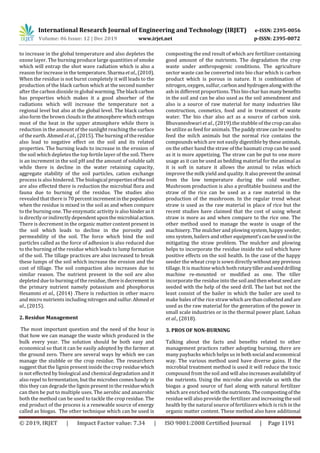 International Research Journal of Engineering and Technology (IRJET) e-ISSN: 2395-0056
Volume: 06 Issue: 12 | Dec 2019 www.irjet.net p-ISSN: 2395-0072
© 2019, IRJET | Impact Factor value: 7.34 | ISO 9001:2008 Certified Journal | Page 1191
to increase in the global temperature and also depletes the
ozone layer. The burning produce large quantities of smoke
which will entrap the shot wave radiation which is also a
reason for increase in the temperature. Sharma etal.,(2010).
When the residue is not burnt completely it will leads to the
production of the black carbon which at the second number
after the carbon dioxide in global warming.Theblack carbon
has properties which makes it a good absorber of the
radiations which will increase the temperature not a
regional level but also at the global level. The black carbon
also form the brown clouds intheatmosphere whichentraps
most of the heat in the upper atmosphere while there is
reduction in the amount of the sunlight reaching the surface
of the earth. Ahmed et al., (2015). The burning of theresidue
also lead to negative effect on the soil and its related
properties. The burning leads to increase in the erosion of
the soil which depletes the top fertile layer of the soil. There
is an increment in the soil pH and the amount of soluble salt
while there is decline in the water retaining capacity,
aggregate stability of the soil particles, cation exchange
process is also hindered. The biological propertiesofthesoil
are also effected there is reduction the microbial flora and
fauna due to burning of the residue. The studies also
revealed that there is 70percentincrementinthe population
when the residue is mixed in the soil as and when compare
to the burning one. The enzymatic activity is also hinderasit
is directly or indirectly dependentuponthemicrobial action.
There is decrement in the organic matter content present in
the soil which leads to decline in the porosity and
permeability of the soil. The force which bind the soil
particles called as the force of adhesion is also reduced due
to the burning of the residue which leads to lump formation
of the soil. The tillage practices are also increased to break
these lumps of the soil which increase the erosion and the
cost of tillage. The soil compaction also increases due to
similar reason. The nutrient present in the soil are also
depleted due to burning of the residue, thereisdecrement in
the primary nutrient namely potassium and phosphorus
Hesammi et al., (2014) .There is reduction in other macro
and micro nutrients including nitrogen and sulfur.Ahmed et
al., (2015).
2. Residue Management
The most important question and the need of the hour is
that how we can manage the waste which produced in the
bulk every year. The solution should be both easy and
economical so that it can be easily adopted by the farmer at
the ground zero. There are several ways by which we can
manage the stubble or the crop residue. The researchers
suggest that the lignin present inside the crop residuewhich
is not effected by biological and chemical degradation and it
also repel to fermentation, but the microbes comes handy in
this they can degrade the lignin present in the residuewhich
can then be put to multiple uses. The aerobic and anaerobic
both the method can be used to tackle the crop residue. The
end product of the process is a renewable source of energy
called as biogas. The other technique which can be used is
composting the end result of which are fertilizer containing
good amount of the nutrients. The degradation the crop
waste under anthropogenic conditions. The agriculture
sector waste can be converted into bio char which is carbon
product which is porous in nature. It is combination of
nitrogen, oxygen, sulfur,carbonandhydrogenalongwiththe
ash in different proportions. This bio char has manybenefits
in the soil and can be also used as the soil amendment and
also is a source of raw material for many industries like
construction, cosmetics, food and in treatment of waste
water. The bio char also act as a source of carbon sink.
Bhuvaneshwari et al., (2019).the stubble of thecropcanalso
be utilize as feed for animals. The paddystrawcanbeused to
feed the milch animals but the normal rice contains the
compounds which are not easily digestible by theseanimals,
on the other hand the straw of the basmati crop can be used
as it is more appetizing. The straw can be put to one more
usage as it can be used as bedding material for the animal as
it is soft in nature it allows the animal to relax which
improve the milk yield and quality.Italsopreventtheanimal
from the low temperature during the cold weather.
Mushroom production is also a profitable business and the
straw of the rice can be used as a raw material in the
production of the mushroom. In the regular trend wheat
straw is used as the raw material in place of rice but the
recent studies have claimed that the cost of using wheat
straw is more as and when compare to the rice one. The
other method used to manage the waste is usage of the
machinery. The mulcher and plowing system, happy seeder,
sms system, bailers and other equipment’scanbeusedinthe
mitigating the straw problem. The mulcher and plowing
helps to incorporate the residue inside the soil which have
positive effects on the soil health. In the case of the happy
seeder the wheat crop is sown directly withoutany previous
tillage. It is machine which bothrotarytillerandseeddrilling
machine re-mounted or modified as one. The tiller
incorporate the residue into the soilandthenwheatseedare
seeded with the help of the seed drill. The last but not the
least consist of the bailer in which the bailer are used to
make bales of the rice straw which arethancollectedand are
used as the raw material for the generation of the power in
small scale industries or in the thermal power plant. Lohan
et al., (2018).
3. PROS OF NON-BURNING
Talking about the facts and benefits related to other
management practices rather adopting burning, there are
many paybacks which helps us inbothsocial andeconomical
way. The various method used have diverse gains. If the
microbial treatment method is used it will reduce the toxic
compound from the soil and will alsoincreasesavailabilityof
the nutrients. Using the microbe also provide us with the
biogas a good source of fuel along with natural fertilizer
which are enriched withthe nutrients.Thecompostingof the
residue will also provide the fertilizer andincreasingthesoil
health by the natural source of fertilizers which is rich in the
organic matter content. These method also have additional
 