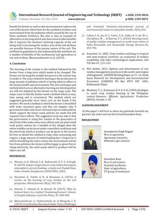 International Research Journal of Engineering and Technology (IRJET) e-ISSN: 2395-0056
Volume: 06 Issue: 12 | Dec 2019 www.irjet.net p-ISSN: 2395-0072
© 2019, IRJET | Impact Factor value: 7.34 | ISO 9001:2008 Certified Journal | Page 1192
benefit for farmer as well as the environment it reduces the
cost of the farmer which bear for the synthetic fertilizer and
environment from the pollution which caused by the use of
these synthetic fertilizers. Bio char is also an example of
alternative to burning which alsohaveseveral other benefits
like it improve the moisture retaining capacity of the soil
along with it increasing the surface area of the soil all these
are possible because of the porous nature of the soil. The
earthworm population is also enhancedbythisandthere are
n number of benefits of the earthworms and agriculture is
not new to them. Bhuvaneshwariet et al., (2019).
4. Conclusion
The burning of the residue is the method followed by the
farmer from a long term which needs to be changed. The
farmer are burning the stubble because it is the easiest way
to tackle it. The issue related to burning is the production of
large amount of pollution which is having adverse effect on
the human health and environment. The new technique and
method which are an alternative burning are developed but
are still not adopted by the farmer on the large scale. The
major issue is that the farmer need a method which is easy,
time saving and is economical. The method which are
suggested generally incur more cost on the heads if the
farmers. We need a method in which the farmer is benefited
with some monetary gains and this can happen only if
government take some more relevant steps to make policies
which support the famer many policies are made but still
required more efforts. The suggestion from my side is that
the government is using this residue in the generation of
electricity if the make some more efforts and can plantsmall
scale power station for a handful of the villages than the
entire stubble can be burnt under controlled conditions and
the electricity which is produce can be given to the farmer
for free no doubt this method is risky, time consuming and
require a huge amount of initial funding but o long term it
will be benefiting the entire nation the environment will be
free from pollution the farmer will be happy as given free or
cheap electricity, the solid waste which Is produce will be
taken care off.
REFERENCES
[1] Sharma, A. R., Kharol, S. K., Badarinath, K. V. S., & Singh,
D. (2010). Impact of agriculture cropresidue burningon
atmospheric aerosol loading--a study overPunjabState,
India. Annales Geophysicae (09927689), 28(2).
[2] Hesammi, E., Talebi, A. B., & Hesammi, A. (2014). A
review on the burning of crop residue on the soil
properties. Walia Journal, 30(1), 192-194
[3] Ahmed, T., Ahmad, B., & Ahmad, W. (2015). Why do
farmers burn rice residue? Examining farmers’ choices
in Punjab, Pakistan. Land Use Policy, 47, 448-458.
[4] Bhuvaneshwari, S., Hettiarachchi, H., & Meegoda, J. N.
(2019). Crop ResidueBurninginIndia:PolicyChallenges
and Potential Solutions. International journal of
environmental research and public health, 16(5), 832.
[5] Lohan, S. K., Jat, H. S., Yadav, A. K., Sidhu, H. S., Jat, M. L.,
Choudhary, M., ... & Sharma, P. C. (2018). Burning issues
of paddy residue management in north-west states of
India. Renewable and Sustainable Energy Reviews, 81,
693-706.
[6] Erenstein, O., 2002. Crop residue mulching in tropical
and semi-tropical countries: an evaluation of residue
availability and other technological implications. Soil
Till. Res 67, 115–133.
[7] M.Z. Haider, 2012. Options and determinants of rice
residue management practices in thesouth–west region
of Bangladesh’, SANDEEWorkingPaperno71–12, South
Asian Network for Development and Environmental
Economics (SANDEE) PO Box 8975 EPC 1056,
Kathmandu Nepal.
[8] Mendoza, T. C., & Samson, R. O. G. E. R. (1999).Strategies
to avoid crop residue burning in the Philippine
context. Resource Efficient Agricultural Production
(REAP), Canada, 1-18.
ACKNOWLEDGEMENT
In this paper I will love to show my gratitude towards my
parents, my sister and my best friend kawaljeet Kaur.
BIOGRAPHIES
Anmolpreet Singh Nagpal
M.sc in agronomy
Agronomy executive,
Mahindra agri solution
Kawaljeet Kaur
M.sc in soil science
Assistant professor,
Dept. of agriculture,
CT group of institution
 