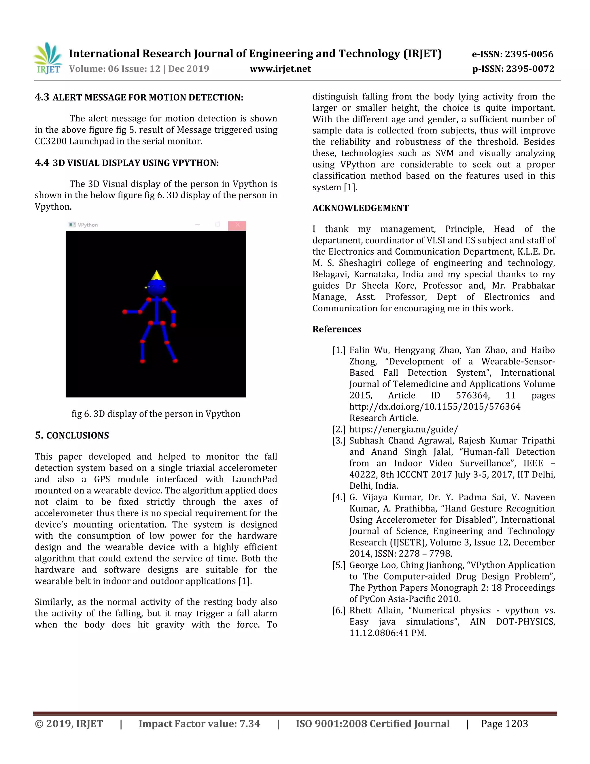 International Research Journal of Engineering and Technology (IRJET) e-ISSN: 2395-0056
Volume: 06 Issue: 12 | Dec 2019 www.irjet.net p-ISSN: 2395-0072
© 2019, IRJET | Impact Factor value: 7.34 | ISO 9001:2008 Certified Journal | Page 1203
4.3 ALERT MESSAGE FOR MOTION DETECTION:
The alert message for motion detection is shown
in the above figure fig 5. result of Message triggered using
CC3200 Launchpad in the serial monitor.
4.4 3D VISUAL DISPLAY USING VPYTHON:
The 3D Visual display of the person in Vpython is
shown in the below figure fig 6. 3D display of the person in
Vpython.
fig 6. 3D display of the person in Vpython
5. CONCLUSIONS
This paper developed and helped to monitor the fall
detection system based on a single triaxial accelerometer
and also a GPS module interfaced with LaunchPad
mounted on a wearable device. The algorithm applied does
not claim to be fixed strictly through the axes of
accelerometer thus there is no special requirement for the
device’s mounting orientation. The system is designed
with the consumption of low power for the hardware
design and the wearable device with a highly efficient
algorithm that could extend the service of time. Both the
hardware and software designs are suitable for the
wearable belt in indoor and outdoor applications [1].
Similarly, as the normal activity of the resting body also
the activity of the falling, but it may trigger a fall alarm
when the body does hit gravity with the force. To
distinguish falling from the body lying activity from the
larger or smaller height, the choice is quite important.
With the different age and gender, a sufficient number of
sample data is collected from subjects, thus will improve
the reliability and robustness of the threshold. Besides
these, technologies such as SVM and visually analyzing
using VPython are considerable to seek out a proper
classification method based on the features used in this
system [1].
ACKNOWLEDGEMENT
I thank my management, Principle, Head of the
department, coordinator of VLSI and ES subject and staff of
the Electronics and Communication Department, K.L.E. Dr.
M. S. Sheshagiri college of engineering and technology,
Belagavi, Karnataka, India and my special thanks to my
guides Dr Sheela Kore, Professor and, Mr. Prabhakar
Manage, Asst. Professor, Dept of Electronics and
Communication for encouraging me in this work.
References
[1.] Falin Wu, Hengyang Zhao, Yan Zhao, and Haibo
Zhong, “Development of a Wearable-Sensor-
Based Fall Detection System”, International
Journal of Telemedicine and Applications Volume
2015, Article ID 576364, 11 pages
http://dx.doi.org/10.1155/2015/576364
Research Article.
[2.] https://energia.nu/guide/
[3.] Subhash Chand Agrawal, Rajesh Kumar Tripathi
and Anand Singh Jalal, “Human-fall Detection
from an Indoor Video Surveillance”, IEEE –
40222, 8th ICCCNT 2017 July 3-5, 2017, IIT Delhi,
Delhi, India.
[4.] G. Vijaya Kumar, Dr. Y. Padma Sai, V. Naveen
Kumar, A. Prathibha, “Hand Gesture Recognition
Using Accelerometer for Disabled”, International
Journal of Science, Engineering and Technology
Research (IJSETR), Volume 3, Issue 12, December
2014, ISSN: 2278 – 7798.
[5.] George Loo, Ching Jianhong, “VPython Application
to The Computer-aided Drug Design Problem”,
The Python Papers Monograph 2: 18 Proceedings
of PyCon Asia-Pacific 2010.
[6.] Rhett Allain, “Numerical physics - vpython vs.
Easy java simulations”, AIN DOT-PHYSICS,
11.12.0806:41 PM.
 