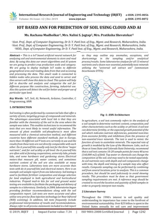 International Research Journal of Engineering and Technology (IRJET) e-ISSN: 2395-0056
Volume: 06 Issue: 12 | Dec 2019 www.irjet.net p-ISSN: 2395-0072
© 2019, IRJET | Impact Factor value: 7.34 | ISO 9001:2008 Certified Journal | Page 1242
IOT BASED ANN FOR PREDICTION OF SOIL USING CLOUD AND AI
Ms. Rachana Mudholkar1, Mrs. Nalini S. Jagtap2, Mrs. Pratiksha Shevatekar3
1Asst. Prof., Dept. of Computer Engineering, Dr D. Y. Patil Inst. of Eng., Mgmt. and Research, Maharashtra, India.
2Asst. Prof., Dept. of Computer Engineering, Dr D. Y. Patil Inst. of Eng., Mgmt. and Research, Maharashtra, India.
3HOD., Dept. of Computer Engineering, Dr D. Y. Patil Inst. of Eng., Mgmt. and Research, Maharashtra, India.
---------------------------------------------------------------------***----------------------------------------------------------------------
Abstract – This is a IoT based artificial neural network for
analyzing soil and environmental elements to store and read
data. By using this data our smart algorithms and AI system
we are going to predict crop production scale and category.
We are going to deploy multiple IoT nodes to different
geographical area and reading data from that and accessing
and processing the data. This smart node is connected to
hidden nodes who process the data and send to server and
then servers will clone this data to cloud. This system will help
full to describe soil analysis and categorize the soil for
different purpose like construction, farming, industrial use.
Also this system will detect the soil for better andproperuseof
particular type land.
Key Words: IoT, Soil, AI, Network, Arduino, Controller, C
Programming, ANN
1. INTRODUCTION
Soil testing is often performed by commercial labs that offer a
variety of tests, targeting groups of compounds and minerals.
The advantages associated with local lab is that they are
familiar with the chemistry of the soil in the area where the
sample was taken. This enables technicians to recommend the
tests that are most likely to reveal useful information. The
amount of plant available soil phosphorus is most often
measured with a chemical extraction method, and different
countries have different standard methods. Just in Europe,
more than 10 different soil P tests are currently in use and the
results from these tests are not directly comparable with each
other. Do-it-yourself kits usually only test for the three "major
nutrients", and for soil acidity or pH level. Do-it-yourself kits
are often sold at farming cooperatives, university labs, private
labs, and some hardware and gardening stores. Electrical
meters that measure pH, water content, and sometimes
nutrient content of the soil are also available at many
hardware stores. Laboratory tests are more accurate than
tests with do-it-yourself kits and electrical meters. Here is an
example soil sample report from one laboratory. Soiltestingis
used to facilitate fertilizer composition and dosage selection
for land employed in both agricultural and horticultural
industries. Prepaid mail-in kits for soil and ground water
testing are available to facilitatethepackagingand deliveryof
samples to a laboratory. Similarly, in2004, laboratoriesbegan
providing fertilizer recommendations along with the soil
composition report. Lab tests are more accurate and often
utilize very precise flow injection technology(orNearInfrared
(NIR) scanning). In addition, lab tests frequently include
professional interpretation of results and recommendations.
Always refer to all proviso statements included in a lab report
as they may outline any anomalies, exceptions, and
shortcomings in the sampling and/or analytical
process/results. Some laboratories analyze for all 13 mineral
nutrients and a dozen non-essential, potentiallytoxicminerals
utilizing the "universal soil extract ant" (ammonium
bicarbonate DTPA).
Fig -1: ANN Architecture
In agriculture, a soil test commonly refers to the analysis of
a soil sample to determine nutrient content, composition, and
other characteristics such as the acidity or pH level. A soil test
can determine fertility, or the expectedgrowthpotentialofthe
soil which indicates nutrient deficiencies, potential toxicities
from excessive fertility and inhibitions from the presence of
non-essential trace minerals. The test is used to mimic the
function of roots to assimilate minerals. The expected rate of
growth is modeled by the Law of the Maximum. Labs, such as
those at IowaState and ColoradoStateUniversity, recommend
that a soil test contains 10-20 sample points for every40acres
(160,000 m2) of field. Tap water or chemicals can change the
composition of the soil, and may need to be tested separately.
As soil nutrients vary with depth and soil components change
with time, the depth and timing of a sample may also affect
results. Composite sampling can be performed by combining
soil from several locations prior to analysis. This is a common
procedure, but should be used judiciously to avoid skewing
results. This procedure must be done so that government
sampling requirements are met. A reference map should be
created to record the location and quantity of field samples in
order to properly interpret test results.
2 Literature Survey
Throughout the 1990's interest in soil quality and
understanding its importance has come to the forefront of
environmental sustainability. Over $25 billion is spent in the
United States annually for soil care and improvement
 