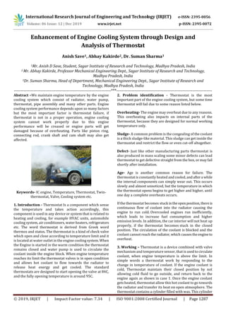 International Research Journal of Engineering and Technology (IRJET) e-ISSN: 2395-0056
Volume: 06 Issue: 12 | Dec 2019 www.irjet.net p-ISSN: 2395-0072
© 2019, IRJET | Impact Factor value: 7.34 | ISO 9001:2008 Certified Journal | Page 1287
Enhancement of Engine Cooling System through Design and
Analysis of Thermostat
Anish Save1, Abhay Kakirde2, Dr. Suman Sharma3
1Mr. Anish D Save, Student, Sagar Institute of Research and Technology, Madhya Pradesh, India
2 Mr. Abhay Kakirde, Professor Mechanical Engineering Dept., Sagar Institute of Research and Technology,
Madhya Pradesh, India
3Dr. Suman Sharma, Head of Depertment, Mechanical Engineering Dept., Sagar Institute of Research and
Technology, Madhya Pradesh, India
----------------------------------------------------------------------***---------------------------------------------------------------------
Abstract –We maintain engine temperature by the engine
cooling system which consist of radiator, water pump,
thermostat, pipe assembly and many other parts. Engine
cooling system performance depends upon so many factors
but the most important factor is thermostat failure, if
thermostat is not in a proper operation, engine cooling
system cannot work properly due to this engine
performance will be creased or engine parts will get
damaged because of overheating. Parts like piston ring,
connecting rod, crank shaft and cam shaft may also get
affected.
Keywords- IC engine, Temperature, Thermostat, Twin-
thermostat, Valve, Cooling system etc.
1. Introduction - Thermostat Is a component which sense
the temperature and takes action accordingly, this
component is used in any device or system that is related to
heating and cooling, for example HVAC units, automobile
cooling system, air conditioners,waterheaters,refrigerators
etc. The word thermostat is derived from Greek word
thermos and statos. The thermostat is a kind of check valve
which open and close according to temperature limit and it
is located at water outlet in the engine coolingsystem. When
the Engine is started in the warm condition the thermostat
remains closed and water pump is used to circulate the
coolant inside the engine block. When engine temperature
reaches its limit the thermostat valves is in open condition
and allows hot coolant to flow towards the radiator to
release heat energy and get cooled. The standard
thermostats are designed to start opening the valve at 84C,
and the fully opening temperature is around 95C.
2. Problem identification - Thermostat is the most
important part of the engine cooling system, but some time
thermostat will fail due to some reason listed below.
Overheating- The engine may overheat due to any reasons.
This overheating also impacts on internal parts of the
thermostat, because they are designed for normal working
temperature only.
Sludge- A common problem is the congealing of the coolant
is a thick sludge-like material. This sludge can get inside the
thermostat and restrict the flow or even cut-off altogether.
Defect- Just like other manufacturing parts thermostat is
also produced in mass scaling some minor defects can lead
thermostat to get defective straight from the box, or mayfail
shortly after installation.
Age- Age is another common reason for failure. The
thermostat is constantly heated andcooled,andaftera while
the internal components can simply wear out. This occurs
slowly and almost unnoticed, but the temperature in which
the thermostat opens begins to get higher and higher, until
one day a complete overheats occurs.
If the thermostat becomes stuck intheopenposition,thereis
continuous flow of coolant into the radiator causing the
engine to run cold. Overcooled engines run inefficiently,
which leads to increase fuel consumption and higher
emission levels. In addition, the car interior will not heat up
properly, if the thermostat becomes stuck in the closed
position. The circulation of the coolant is blocked and the
coolant cannot reachtheradiator,which causestheengineto
overheat.
3. Working – Thermostat is a device combined with valve
mechanism and temperature sensor, that is usedtocirculate
coolant, when engine temperature is above the limit. In
simple words a thermostat work by responding to the
change in temperature of coolant. If the engine coolant is
cold, Thermostat maintain their closed position by not
allowing cold fluid to go outside, and return back to the
engine again as shown in case 1. Once the engine coolant
gets heated, thermostat allow this hot coolant to go towards
the radiator and transfer its heat on open atmosphere. The
thermostat contains a cylinder filled with wax. This cylinder
 