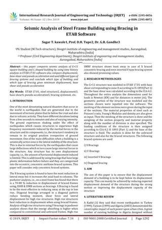 International Research Journal of Engineering and Technology (IRJET) e-ISSN: 2395-0056
Volume: 06 Issue: 12 | Dec 2019 www.irjet.net p-ISSN: 2395-0072
© 2019, IRJET | Impact Factor value: 7.34 | ISO 9001:2008 Certified Journal | Page 1292
Seismic Analysis of Steel Frame Building using Bracing in
ETAB Software
Sagar T. kawale1, Prof. D.H. Tupe2, Dr. G.R. Gandhe3
1PG Student (M.Tech-structure), Deogiri institute of engineering and management studies, Aurangabad,
Maharashtra [India]
2,3Professor (Civil Engineering department), Deogiri institute of engineering and management studies,
Aurangabad, Maharashtra [India]
---------------------------------------------------------------------***----------------------------------------------------------------------
Abstract - this paper compares seismic analysis of G+11
square building and L shaped building by using time history
analysis in ETAB 17.01 software also compare displacement,
base shear and pseudo acceleration anduseddifferenttypesof
bracing systems and conclude which type of building and
which type of bracing gives minimum displacement, base
shear and pseudo acceleration
Key Words: ETAB 17.01, steel structure2, displacement3,
base shear4, pseudo acceleration5, bracing systems6, etc.
1. INTRODUCTION
One of the most devastating natural disasters that occur in
the world is earthquakes that are generated due to the
movement of tectonic plates that lie below thecrustandalso
due to volcanic activity.They havedifferentdurationslasting
from a few seconds to minutes and also of varying intensity.
The ground experiences shaking under the effect of
earthquakes which causes structures to experience high
frequency movements induced by the inertial forces in the
structure and its components,i.e., thestructure’stendencyto
remain in its original position irrespective of ground
movement. One of the main difficulties when a building is a
seismically active zone is the lateral stabilityofthestructure.
This is due to external forces by the earthquakes that cause
large deflections which in turn cause large internal forces in
the structure. Any structure has its own displacement
capacity, i.e., the amount of horizontal displacementinduced
is limited. This is addressed byusingbracingsthathavelarge
plastic deformation before failure and they are categorized
into the eccentric, concentric and knee braced systems. This
paper will consider only concentric braced systems.
The X bracing system is found to have the most reduction in
lateral sway but it increases the axial load in columns. The
pushover analysis, i.e., on a steel frame has found that there
is a 70-80 % reduction in displacement of braced frames
using, ISHB & ISMB sections as bracings. X Bracing is found
to be the most effective in reducing sway at the top in low
rise.. Diagonal bracings arranged in a diagonal pattern
reduce bending moment, shear force and lateral
displacement for high rise structures. High rise structures
best reduction in displacement when using braced frames.
Analysis of high rise structures using Y bracings in pushover
analysis shows that the energy absorbing is higher when
compared to conventional and unbraced frames. High rise
SMRF structure shows least sway in case of X braced
concentric bracing and even inverted V type bracing system
also showed promising values.
2. RESEARCH METHODLOGIES
The G+11 structure was modeled in ETAB 17.01 with base
shear corresponding to zone II according to IS 1893(Part 1)
and the base shear was calculated according to the Cl.6.4.2.
Throughout the entire analysis the dimensions used for
loads is Newton (KN) and for distances is meter (m). The
geometric portion of the structure was modeled and the
sections chosen were inputted into the software. The
meshing of the element sections were given duringtheinput
of the sections. The material properties of steel such as
Poisson’s ratio, Young’s Modulus and density are also given
as input. Then the meshing of the structure is done and the
assigning of the section property and material property
along with the number of divisions is also specified. The
loading conditions of the structure is then assigned
according to Cl.6.4.2 IS 1893 (Part 1) and the base of the
structure is fixed. The analysis is done for the unbraced
structure and also for the braced structures. The following
braced systems are used
i) X Bracings
ii) V Bracings
iii) Inverted V Bracings
iv) Diagonal bracing
3. AIM
The aim of this paper is to ensure that the displacement
demand of a building is to be kept below its displacement
capacity. This can mainly be achieved by reducing expected
displacement demand of the structure during the strong
motion or improving the displacement capacity of the
structure
4. LITERATURE REVIEW
A Kadid [1] they said that recent earthquakes in Turkey
(1999), Taiwan (1999)and Algeria (2003) demonstratedthe
catastrophic impact of such power upon urban cities. A great
number of existing buildings in Algeria designed without
 