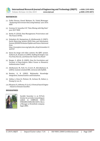 International Research Journal of Engineering and Technology (IRJET) e-ISSN: 2395-0056
Volume: 06 Issue: 12 | Dec 2019 www.irjet.net p-ISSN: 2395-0072
© 2019, IRJET | Impact Factor value: 7.34 | ISO 9001:2008 Certified Journal | Page 1307
REFERENCES
[1] Pulkit Sharma, Komal Mahajan, Dr. Vishal Bhatnagar
"Analyzing Click stream Data using Hadoop" year 2016
IEEE
[2] Sowmya R, Suneetha K R "Data Mining with Big Data"
year 2017 IEEE
[3] Beebe, R. (2010). Data Management, Preservation and
The Future Of Pds.
[4] Esfandiari, M., Ramapriyan, H., &Sofinowski, E. (2007).
Earth Observing System (EOS) Data and Information
System (EOSDIS EvolutionUpdateandFuture.Retrieved
from
http://ieeexplore.ieee.org/xpls/abs_all.jsp?arnumber=4
423727
[5] Query by image and video content: the QBIC system.
Authoria, B., & James, B. (2005). Staffing Strategies: Can
You Find, Recruit, and Retain the Talent You Need?
[6] Bengio, S., &Poh, N. (2005). How Do Correlation and
Variance of Base-Experts Affect Fusion in Biometric
Authentication Tasks?
[7] Abolhassani, M., Fuhr, N., G¨overt, N., &Großjohann, K.
(2003). Content oriented XML retrieval with HyREX.
[8] Benitez, A. B. (2002). Multimedia Knowledge
Integration, Summarization and Evaluation.
[9] Ashley, J., Dom, B., Flickner, M., Gorkani, M., Hafner, J.,
Huang, Q., Lee, D.,
[10] Bhuptani, R., &Shettar, R. (n.d.). AVertical SearchEngine
– Based on Domain Classifier.
BIOGRAPHIES
Surabhi Swarnkar is an M.Tech
Scholar & currently researchingon
LARGE & COMPLEX DATA
STREAMS USING BIG DATA. She is
a Manager at BrainDesk company
Sagar (MP).
 