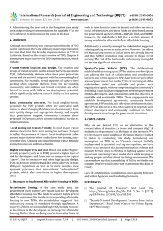 International Research Journal of Engineering and Technology (IRJET) e-ISSN: 2395-0056
Volume: 06 Issue: 12 | Dec 2019 www.irjet.net p-ISSN: 2395-0072
© 2019, IRJET | Impact Factor value: 7.34 | ISO 9001:2008 Certified Journal | Page 1319
4. Administering the new tool in the Bangalore case study
area and providing recommendations forequitablePTatthe
network level, to demonstrate the value of the tool.
2. Challenges
Although the community and transportation benefitsofTOD
can be significant, there arestill manymajorimplementation
barriers that limit the broader implementation of TOD in
California. Based on this study’s review of TOD, Chapter 8
summarizes major barriers to TOD implementation, which
include:
Transit system location and design. The location and
design of transit systems can be a major barriertosuccessful
TOD. Unfortunately, stations often have poor pedestrian
access and are not well integrated withthesurrounding local
community. For example, broad expanses of surface-level
parking often separate stations from the surrounding
community; and stations and transit corridors are often
located in areas with little or no development potential,
which significantly reduces transit’s ability to link activity
centers.
Local community concerns. For local neighborhoods,
proposals for TOD projects often are associated with
concerns about changing the characterofa community.Even
with quality design and appropriate density, and despite
local government support, community concerns about
proposed TOD projects often become substantial hurdles to
implementation.
Local zoning not transit-friendly. In most major transit
station sites in the State, local zoning has not been changed
to reflect the presence of transit. Local development codes
around major stations often tend to favor low density, auto-
oriented uses. Creating and implementing transit friendly
zoning becomes an additional hurdle.
Higher developer risk and cost. Mixed-use and/orhigher-
density projects (such as in TOD) present a higher level of
risk for developers and financiers as compared to typical
‘sprawl’. Due to innovative and often high-quality design,
TOD can be more costly to build. It is often subjectedto more
stringent regulations as well as to more complex local
approval processes than conventional “auto-oriented”
projects, which also contributes to higher development
costs.
3. Strategies to Implement Affordable Housing in TODs
Inclusionary Zoning. In the case study area, the
government owns neither any vacant land for developing
affordable housing, nor the funds to acquire highly-priced
land. To overcome this hurdle in incorporating affordable
housing in new TODs, the stakeholders suggested that
inclusionary zoning be mandated through regulations. A
majority of them recommended high FAR/density bonuses
as incentives to the developers, in exchange for affordable
housing. Rather, these are being used as innovativefinancial
tools to raise funds to invest in transit and other necessary
social infrastructure, and these funds are distributedamong
the government agencies BMRCL, BWSSB, BDA, and BBMP.
However, the stakeholders felt that a certain amount of
money needs to be allocated to fund affordable housing.
Additionally, a minority amongstthestakeholderssuggested
relaxing parking norms as an incentive. However, theothers
felt that parking norms in Indian cities are already lenient
and that further relaxation may amount to illegal street
parking. The rest of the tools under inclusionary zoning did
not receive significant attention.
Special-Purpose Vehicle (SPV). The deliberations
established that settingupanSPVforstationarea-level plans
can address the lack of collaboration and coordination
between and within agencies. SPVs have beensetupinother
areas of government, but not for TODs. It can bring all of the
stakeholders under one umbrella and protect each
organization'sgoals,without compromisingthecommunity’s
wellbeing. It can facilitate engagement betweengovernment
entities, developers, and communities with the objective of
equitable and sustainable TODs. These engagements can
establish development agreements, community benefit
agreements, PPP models, and otherjointdevelopmentplans.
The SPV can also act as a real estate agency to negotiate with
private developers and community coalitions on future
developments in exchange for government incentives.
4. CONCLUSIONS
Why do we defend TOD as an alternative to the
concentration of densities (a dense and compact city)? A
multiplicity of questions is at the basis of this research. We
try here to give some insights on the issues that we wanted
to tackle by conducting this study. Considering our
assumption on TOD as an US-made concept, initially
implemented in sprawled and big metropolises, we have
shown in our research that its implementation in dense and
medium French cities is effective in fighting against urban
sprawl and increasing transit modal share while keeping or
making people satisfied about the living environment. We
can somehow say that acceptability of TOD is verified in our
scenario (but we would rather not to generalize this kind of
result).
Lack of Collaboration, Coordination, and Capacity between
and within Agencies, and Conflicting Interests.
REFERENCES
[1] The Journal Of Transport And Land Use
https://jtlu.org/index.php/jtlu Vol. 5 No. 3 [2012]
pp.83-99 doi: 10.5198/jtlu.v5i3.292
[2] "Transit-Oriented Development: Lessons from Indian
Experiences", Rutul Joshi (Centre for Urban Equity,
CEPT University)
 