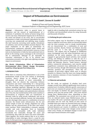 International Research Journal of Engineering and Technology (IRJET) e-ISSN: 2395-0056
Volume: 06 Issue: 12 | Dec 2019 www.irjet.net p-ISSN: 2395-0072
© 2019, IRJET | Impact Factor value: 7.34 | ISO 9001:2008 Certified Journal | Page 1369
Impact of Urbanization on Environment
Vivek V. Gamit1, Zarana H. Gandhi2
1Student of Town and Country Planning
2Assiatant Professor in Department of Civil Engineering, SCET, Surat
---------------------------------------------------------------------***----------------------------------------------------------------------
Abstract - Urbanization refers to general boom in
population and the amount of industrialization of a
settlement. It symbolizes the motion of human beings from
rural to city areas. Urbanization happens due to the boom in
the extent and density of city areas. Due to uncontrolled
urbanization in India, environmental degradation has been
occurring very unexpectedly and inflicting many troubles
like land insecurity, worsening water quality, immoderate
air pollution, noise and the problems of waste disposal. This
paper emphasizes on the effect of urbanization on
environmental components especially public health and
habitat, climate, biosphere, land and water resources. A case
look at of urbanization in India has been performed main to
finish on the existing causes of damage to the environment
due to urbanization. Although it's far impossible to
restriction urbanization it has to be ensured that
urbanization proceeds in the right route inflicting minimum
impact on environment.
Key Words: Urbanization, Effect of Urbanization,
Environmental effect, Climate change, Eco-system,
Land Use, Urban Sprawl, Peri-Urban Area
1. INTRODUCTION
While there is consensus that urbanization is one of the
predominant trends of the 21st century in developing
countries, there's debate as to whether or not
urbanization will growth or lower vulnerability to
droughts. Here we observe the connection between
urbanization and water vulnerability for a fast-growing
city, Chennai, India, using a coupled human–environment
systems modelling approach. Although the link among
urbanization and water vulnerability is fantastically site-
specific, our results display some generalization elements
exist. First, the city transformation of the water machine is
decentralized as irrigation wells are transformed to
domestic wells by using private individuals, and not by
way of the municipal authority. Second, city vulnerability
to water shortages relies upon on a combination of several
elements: the formal water infrastructure, the fee and
spatial sample of land use change, adaptation by using
families and the characteristics of the floor and surface
water machine. Third, vulnerability is dynamic, spatially
variable and scale dependent. Even as household
investments in non-public wells make individual
households less vulnerable, through the years and
cumulatively, they make the entire area more vulnerable.
Taken together, the results endorse that so as to reduce
vulnerability to water shortages, there's a need for new
types of urban governance and planning institutions which
might be able to handling both centralized actions by way
of utilities and decentralized actions by using thousands
and thousands of families.
1.1 Defining the peri-urban areas
Peri-urban regions may be described as fringe areas of
towns or adjacent rural areas, which are intrinsically linked
with the town economy, revel in steady transformation,
and are characterized via a combination of rural and
concrete activities. Ravetz, Fertner and Nielsen describe
peri-city areas as “a new type of multi-purposeful
territory.” The regions may be imagined as middleman
zones overlapping rural and urban jurisdictions and are
inhabited via the native populace, who are normally
engaged in agro-primarily based activities, farm animals
rearing, and fishing—in addition to with the aid of a
migrant populace who pursue non-farm interests. Narain,
Anand and Banerjee observe, “Small farmers, informal
settlers, commercial entrepreneurs, and concrete middle
magnificence commuters may additionally all co-exist in
the same territory, though with distinctive and competing
interests, practices and perceptions.” There also are
examples of peri-urban regions which were in advance
situated at a distance from the town core, being engulfed,
due to statutory extension of town boundaries or urban
spatial expansion.
1.2 Material and methods
For this study, we analysed: 1) whether land cover
changes around cities differed significantly from trends at
national level; 2) whether different specific conversions of
land cover are common for groups of cities occurred over
time and finally 3) whether the spatio-temporal supply
patterns of ES over the period 1990 – 2012 were shared
among these Mediterranean cities, depending on data
availability. The assessment was carried out in six steps.
First, we selected twelve major Mediterranean cities as
case studies. We used a systematic approach to define the
peri-urban area for each city. Based on time series of
available land cover maps, we assessed land cover changes
in each peri-urban area and we compared them with
national dynamics per country. In addition, we identified
the main patterns in land cover changes across all peri-
urban areas. Finally, we identified changes in land cover
with expert based estimates of ES supply
 