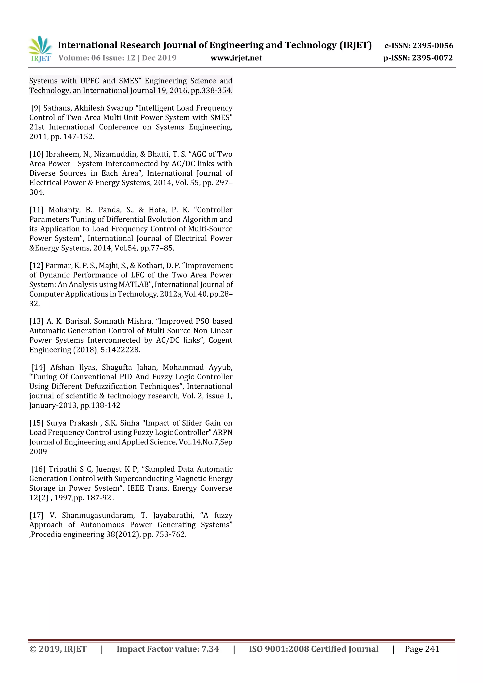 International Research Journal of Engineering and Technology (IRJET) e-ISSN: 2395-0056
Volume: 06 Issue: 12 | Dec 2019 www.irjet.net p-ISSN: 2395-0072
© 2019, IRJET | Impact Factor value: 7.34 | ISO 9001:2008 Certified Journal | Page 241
Systems with UPFC and SMES” Engineering Science and
Technology, an International Journal 19, 2016, pp.338-354.
[9] Sathans, Akhilesh Swarup “Intelligent Load Frequency
Control of Two-Area Multi Unit Power System with SMES”
21st International Conference on Systems Engineering,
2011, pp. 147-152.
[10] Ibraheem, N., Nizamuddin, & Bhatti, T. S. “AGC of Two
Area Power System Interconnected by AC/DC links with
Diverse Sources in Each Area”, International Journal of
Electrical Power & Energy Systems, 2014, Vol. 55, pp. 297–
304.
[11] Mohanty, B., Panda, S., & Hota, P. K. “Controller
Parameters Tuning of Differential Evolution Algorithm and
its Application to Load Frequency Control of Multi-Source
Power System”, International Journal of Electrical Power
&Energy Systems, 2014, Vol.54, pp.77–85.
[12] Parmar, K. P. S., Majhi, S., & Kothari, D. P. “Improvement
of Dynamic Performance of LFC of the Two Area Power
System: An Analysis usingMATLAB”,International Journal of
Computer Applications inTechnology, 2012a,Vol.40,pp.28–
32.
[13] A. K. Barisal, Somnath Mishra, “Improved PSO based
Automatic Generation Control of Multi Source Non Linear
Power Systems Interconnected by AC/DC links”, Cogent
Engineering (2018), 5:1422228.
[14] Afshan Ilyas, Shagufta Jahan, Mohammad Ayyub,
“Tuning Of Conventional PID And Fuzzy Logic Controller
Using Different Defuzzification Techniques”, International
journal of scientific & technology research, Vol. 2, issue 1,
January-2013, pp.138-142
[15] Surya Prakash , S.K. Sinha “Impact of Slider Gain on
Load Frequency Control using Fuzzy Logic Controller”ARPN
Journal of Engineering and Applied Science, Vol.14,No.7,Sep
2009
[16] Tripathi S C, Juengst K P, “Sampled Data Automatic
Generation Control with Superconducting Magnetic Energy
Storage in Power System”, IEEE Trans. Energy Converse
12(2) , 1997,pp. 187-92 .
[17] V. Shanmugasundaram, T. Jayabarathi, “A fuzzy
Approach of Autonomous Power Generating Systems”
,Procedia engineering 38(2012), pp. 753-762.
 