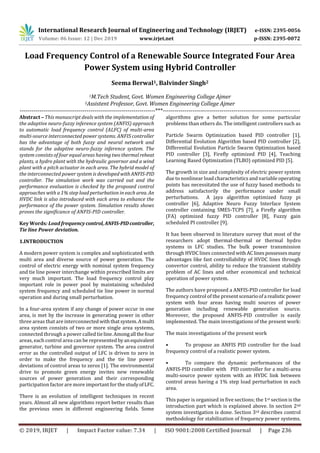 International Research Journal of Engineering and Technology (IRJET) e-ISSN: 2395-0056
Volume: 06 Issue: 12 | Dec 2019 www.irjet.net p-ISSN: 2395-0072
© 2019, IRJET | Impact Factor value: 7.34 | ISO 9001:2008 Certified Journal | Page 236
Load Frequency Control of a Renewable Source Integrated Four Area
Power System using Hybrid Controller
Seema Berwal1, Balvinder Singh2
1M.Tech Student, Govt. Women Engineering College Ajmer
2Assistent Professor, Govt. Women Engineering College Ajmer
---------------------------------------------------------------------***----------------------------------------------------------------------
Abstract – This manuscript deals with the implementation of
the adaptive neuro-fuzzy inference system (ANFIS) approach
to automatic load frequency control (ALFC) of multi-area
multi-source interconnected power systems. ANFIS controller
has the advantage of both fuzzy and neural network and
stands for the adaptive neuro-fuzzy inference system. The
system consists of four equal areas having two thermalreheat
plants, a hydro plant with the hydraulic governor and a wind
plant with a pitch actuator in each area. The hybrid model of
the interconnected power system is developed withANFIS-PID
controller. The simulation work was carried out and the
performance evaluation is checked by the proposed control
approaches with a 1% step load perturbation in each area. An
HVDC link is also introduced with each area to enhance the
performance of the power system. Simulation results shows
proves the significance of ANFIS-PID controller.
Key Words: Load frequency control,ANFIS-PIDcontroller,
Tie line Power deviation.
1.INTRODUCTION
A modern power system is complex and sophisticated with
multi area and diverse source of power generation. The
control of electric energy with nominal system frequency
and tie line power interchange within prescribed limits are
very much important. The load frequency control play
important role in power pool by maintaining scheduled
system frequency and scheduled tie line power in normal
operation and during small perturbation.
In a four-area system if any change of power occur in one
area, is met by the increase in generating power in other
three areas that are interconnectedwiththatsystem.Amulti
area system consists of two or more single area systems,
connected through a power called tieline.Amongall thefour
areas, each control area can be represented byanequivalent
generator, turbine and governor system. The area control
error as the controlled output of LFC is driven to zero in
order to make the frequency and the tie line power
deviations of control areas to zeros [1]. The environmental
drive to promote green energy invites new renewable
sources of power generation and their corresponding
participation factor are more important for the studyofLFC.
There is an evolution of intelligent techniques in recent
years. Almost all new algorithms report better results than
the previous ones in different engineering fields. Some
algorithms give a better solution for some particular
problems than others do. The intelligent controllers such as
Particle Swarm Optimization based PID controller [1],
Differential Evolution Algorithm based PID controller [2],
Differential Evolution Particle Swarm Optimization based
PID controller [3], Firefly optimized PID [4], Teaching
Learning Based Optimization (TLBO) optimized PID [5].
The growth in size and complexity of electric power system
due to nonlinear load characteristics and variable operating
points has necessitated the use of fuzzy based methods to
address satisfactorily the performance under small
perturbations. A jaya algorithm optimized fuzzy pi
controller [6], Adaptive Neuro Fuzzy Interface System
controller containing SMES-TCPS [7], a Firefly algorithm
(FA) optimized fuzzy PID controller [8], Fuzzy gain
scheduled PI controller [9].
It has been observed in literature survey that most of the
researchers adopt thermal-thermal or thermal hydro
systems in LFC studies. The bulk power transmission
through HVDC lines connected withAClinespossessesmany
advantages like fast controllability of HVDC lines through
convertor control, ability to reduce the transient stability
problem of AC lines and other economical and technical
operation of power system.
The authors have proposed a ANFIS-PID controller for load
frequency control of the presentscenarioofa realisticpower
system with four areas having multi sources of power
generation including renewable generation source.
Moreover, the proposed ANFIS-PID controller is easily
implemented. The main investigations of the present work:
The main investigations of the present work
• To propose an ANFIS PID controller for the load
frequency control of a realistic power system.
• To compare the dynamic performances of the
ANFIS-PID controller with PID controller for a multi-area
multi-source power system with an HVDC link between
control areas having a 1% step load perturbation in each
area.
This paper is organised in five sections; the 1st section is the
introduction part which is explained above. In section 2nd
system investigation is done. Section 3rd describes control
methodology for stabilization of frequency power systems.
 