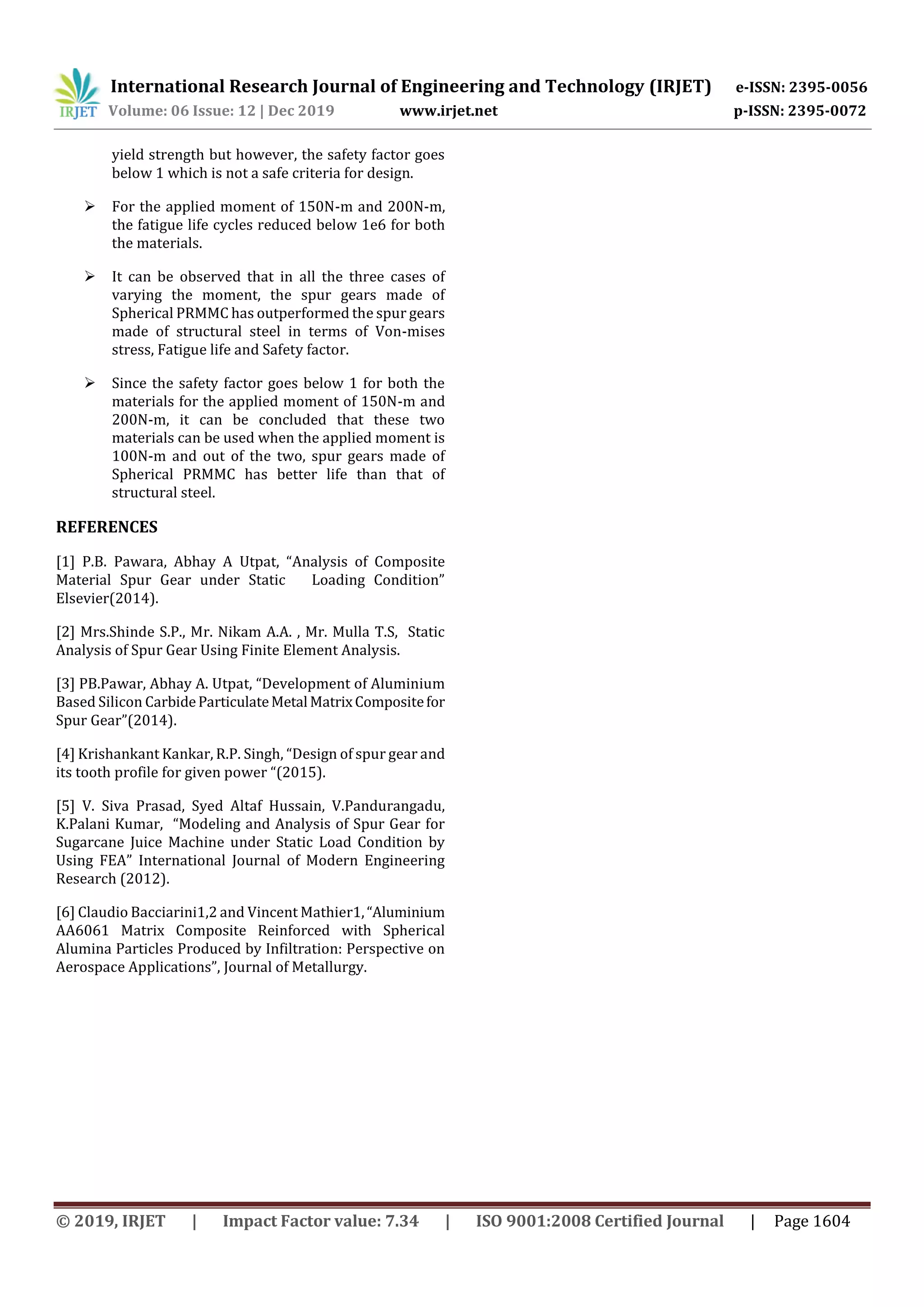 International Research Journal of Engineering and Technology (IRJET) e-ISSN: 2395-0056
Volume: 06 Issue: 12 | Dec 2019 www.irjet.net p-ISSN: 2395-0072
© 2019, IRJET | Impact Factor value: 7.34 | ISO 9001:2008 Certified Journal | Page 1604
yield strength but however, the safety factor goes
below 1 which is not a safe criteria for design.
 For the applied moment of 150N-m and 200N-m,
the fatigue life cycles reduced below 1e6 for both
the materials.
 It can be observed that in all the three cases of
varying the moment, the spur gears made of
Spherical PRMMC has outperformed the spur gears
made of structural steel in terms of Von-mises
stress, Fatigue life and Safety factor.
 Since the safety factor goes below 1 for both the
materials for the applied moment of 150N-m and
200N-m, it can be concluded that these two
materials can be used when the applied moment is
100N-m and out of the two, spur gears made of
Spherical PRMMC has better life than that of
structural steel.
REFERENCES
[1] P.B. Pawara, Abhay A Utpat, “Analysis of Composite
Material Spur Gear under Static Loading Condition”
Elsevier(2014).
[2] Mrs.Shinde S.P., Mr. Nikam A.A. , Mr. Mulla T.S, Static
Analysis of Spur Gear Using Finite Element Analysis.
[3] PB.Pawar, Abhay A. Utpat, “Development of Aluminium
Based Silicon CarbideParticulateMetal MatrixCompositefor
Spur Gear”(2014).
[4] Krishankant Kankar, R.P. Singh, “Design of spur gear and
its tooth profile for given power “(2015).
[5] V. Siva Prasad, Syed Altaf Hussain, V.Pandurangadu,
K.Palani Kumar, “Modeling and Analysis of Spur Gear for
Sugarcane Juice Machine under Static Load Condition by
Using FEA” International Journal of Modern Engineering
Research (2012).
[6] Claudio Bacciarini1,2 and Vincent Mathier1,“Aluminium
AA6061 Matrix Composite Reinforced with Spherical
Alumina Particles Produced by Infiltration: Perspective on
Aerospace Applications”, Journal of Metallurgy.
 