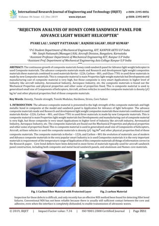 International Research Journal of Engineering and Technology (IRJET) e-ISSN: 2395-0056
Volume: 06 Issue: 12 | Dec 2019 www.irjet.net p-ISSN: 2395-0072
“REJECTION ANALYSIS OF HONEY COMB SANDWICH PANEL FOR
ADVANCE LIGHT WEIGHT HELICOPTER”
PYARE LAL1, SANJIT PATTANAIK 2, RAJNISH SAGAR3, DILIP KUMAR4
1P.G Student Department of Mechanical Engineering, KIT, KANPUR AKTU U.P India
2Mr. Sanjit Pattanaik (Manager) HAL Aircraft Division, Bangalore, Karnataka
3Assistant Professor Department of Mechanical Engineering KIT, Kanpur U.P India
4Assistant Prof. Department of Mechanical Engineering Axis College Kanpur U.P India
----------------------------------------------------------------------***---------------------------------------------------------------------
ABSTRACT: The continuous growth of composite materials honeycombsandwichpanel forAdvancelight weighthelicopterin
used Composite materials. The advance composite materials made and Research and development light weight composites
materials these materials combined in used materials Kevlar -1226, Carbon – 801, and Glass-7781 in used three materials in
made by new Composite materials. This is composite material is main Properties light weightmaterialsbutDevelopmentsand
manufacturing cast of composite material is very high, but those composite is very smart Applications in higher level of
Industry like aircraft industry, Aeronautical Industry, Aerospace Industry, etc. the composite materials is found out the
Mechanical Properties and physical properties and other some of properties fined. This is composite material is used in
generalized small size of Components of helicopters, Aircraft, airlines vehicles in used the composite materials is density (
kg/m3 and other physical properties find of those composite materials.
Key Words: Density, Tensile strength, Tensile Modulus, Hardness, Stress, Core Failure
1. INTRODUCTION: The advance composite material is presented to the high strength of the composite materials and high
metallic bond in composite at the model and sandwich panel is Application for Advance of light helicopter. The advance
composite materials made and Research and developmentlightweightcompositesmaterialsthesematerialscombinedinused
materials Kevlar -1226, Carbon – 801, and Glass-7781 in used three materials in made by new Composite materials. This is
composite material is main Properties light weight materials but Developments and manufacturingcastofcompositematerial
is very high, but those composite is very smart Applications in higher level of Industry like aircraft industry, Aeronautical
Industry, Aerospace Industry, etc. The composite materials are found out the Mechanical Properties and physical properties
and other some of properties fined. This is composite material is used in generalized small size of Components of helicopters,
Aircraft, airlines vehicles in used the composite materials is density ( kg/ and other physical properties find of those
composite materials. The composite materials in Kevlar – 1226, and Carbon – 801 the evolution of materials: use of modern
and Advance composite materials in the very popular smart Industry in is used Composites materials it is the very important
materials is requirement of the temperature rangeofApplicationofthiscompositematerialsall thingsofinformationcorrectin
the Research paper. Core bond defects have been detected in most forms of materials typically used for aircraft sandwich
panel construction, including both composite and metal faced sandwich panels, and aluminum and Names core materials.
Fig. 1 Carbon Fiber Material with Protected Layer Fig. 2 carbon Material
Inspection for these defects is difficult, and only recently has an effective NDI method been found for detecting fillet bond
failures. Conventional NDI has not been reliable because there is usually still sufficient contact between the core and
adhesive, even when the interface is completely disbanded, to enable transmission of ultrasonic waves.
© 2019, IRJET | Impact Factor value: 7.34 | ISO 9001:2008 Certified Journal | Page 2051
 