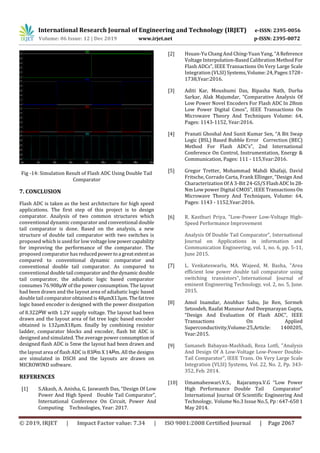 International Research Journal of Engineering and Technology (IRJET) e-ISSN: 2395-0056
Volume: 06 Issue: 12 | Dec 2019 www.irjet.net p-ISSN: 2395-0072
© 2019, IRJET | Impact Factor value: 7.34 | ISO 9001:2008 Certified Journal | Page 2067
Fig -14: Simulation Result of Flash ADC Using Double Tail
Comparator
7. CONCLUSION
Flash ADC is taken as the best architecture for high speed
applications. The first step of this project is to design
comparator. Analysis of two common structures which
conventional dynamic comparator and conventional double
tail comparator is done. Based on the analysis, a new
structure of double tail comparator with two switches is
proposed which is used for low voltagelowpowercapability
for improving the performance of the comparator. The
proposed comparator hasreducedpowertoa greatextentas
compared to conventional dynamic comparator and
conventional double tail comparator. As compared to
conventional doubletail comparatorandthedynamicdouble
tail comparator, the adiabatic logic based comparator
consumes 76.908µW of the power consumption. The layout
had been drawn and the layout area of adiabatic logic based
double tail comparator obtained is48µmX13µm.Thefattree
logic based encoder is designed with the power dissipation
of 8.322 W with 1.2V supply voltage. The layout had been
drawn and the layout area of fat tree logic based encoder
obtained is 132µmX18µm. finally by combining resistor
ladder, comparator blocks and encoder, flash bit ADC is
designed and simulated. The average power consumption of
designed flash ADC is 5mw the layout had been drawn and
the layout area of flash ADC is 83 m X 14 m. All the designs
are simulated in DSCH and the layouts are drawn on
MICROWIND software.
REFERENCES
[1] S.Akash, A. Anisha, G. Jaswanth Das, “Design Of Low
Power And High Speed Double Tail Comparator”,
International Conference On Circuit, Power And
Computing Technologies, Year: 2017.
[2] Hsuan-Yu Chang And Ching-Yuan Yang, “AReference
Voltage Interpolation-Based Calibration Method For
Flash ADCs”, IEEE Transactions On Very Large Scale
Integration (VLSI) Systems,Volume:24,Pages:1728 -
1738,Year:2016.
[3] Aditi Kar, Moushumi Das, Bipasha Nath, Durba
Sarkar, Alak Majumdar, “Comparative Analysis Of
Low Power Novel Encoders For Flash ADC In 28nm
Low Power Digital Cmos”, IEEE Transactions On
Microwave Theory And Techniques Volume: 64,
Pages: 1143-1152, Year:2016.
[4] Pranati Ghoshal And Sunit Kumar Sen, “A Bit Swap
Logic (BSL) Based Bubble Error Correction (BEC)
Method For Flash ADC’s”, 2nd International
Conference On Control, Instrumentation, Energy &
Communication, Pages: 111 - 115,Year:2016.
[5] Gregor Tretter, Mohammad Mahdi Khafaji, David
Fritsche, Corrado Carta, Frank Ellinger, “Design And
Characterization Of A 3-Bit 24-GS/S FlashADCIn28-
Nm Low power Digital CMOS”, IEEE Transactions On
Microwave Theory And Techniques, Volume: 64,
Pages: 1143 - 1152,Year:2016.
[6] R. Kasthuri Priya, "Low-Power Low-Voltage High-
Speed Performance Improvement
Analysis Of Double Tail Comparator”, International
Journal on Applications in information and
Communication Engineering, vol. 1, no. 6, pp. 5-11,
June 2015.
[7] L. Venkateswarlu, MA. Wajeed, M. Basha, "Area
efficient low power double tail comparator using
switching transistors", International Journal of
eminent Engineering Technology, vol. 2, no. 5, June.
2015.
[8] Amol Inamdar, Anubhav Sahu, Jie Ren, Sormeh
Setoodeh, Raafat Mansour And Deepnarayan Gupta,
“Design And Evaluation Of Flash ADC”, IEEE
Transactions On Applied
Superconductivity,Volume:25,Article: 1400205,
Year:2015.
[9] Samaneh Babayan-Mashhadi, Reza Lotfi, "Analysis
And Design Of A Low-Voltage Low-Power Double-
Tail Comparator", IEEE Trans. On Very Large Scale
Integration (VLSI) Systems, Vol. 22, No. 2, Pp. 343-
352, Feb. 2014.
[10] Umamaheswari.V.S., Rajaramya.V.G “Low Power
High Performance Double Tail Comparator”
International Journal Of Scientific Engineering And
Technology, Volume No.3 Issue No.5, Pp : 647-650 1
May 2014.
 