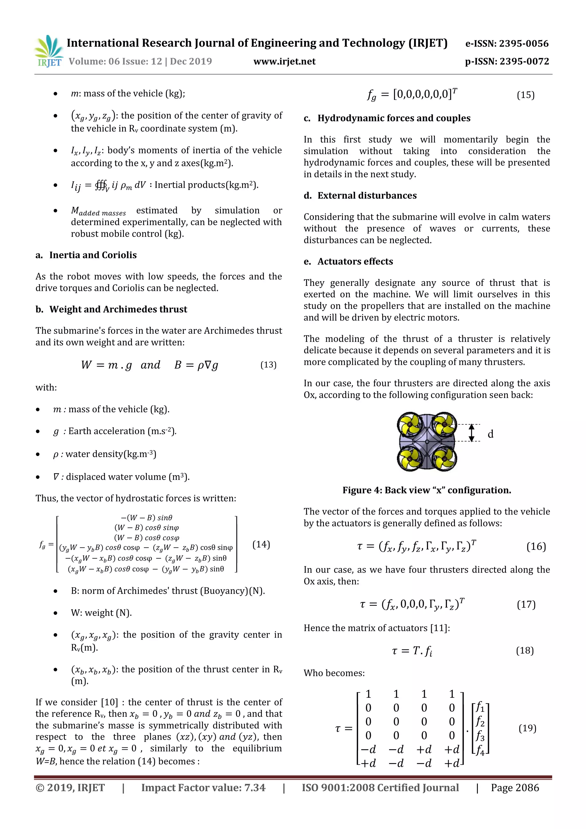 International Research Journal of Engineering and Technology (IRJET) e-ISSN: 2395-0056
Volume: 06 Issue: 12 | Dec 2019 www.irjet.net p-ISSN: 2395-0072
© 2019, IRJET | Impact Factor value: 7.34 | ISO 9001:2008 Certified Journal | Page 2086
 m: mass of the vehicle (kg);
 ( ): the position of the center of gravity of
the vehicle in Rv coordinate system (m).
 : body’s moments of inertia of the vehicle
according to the x, y and z axes(kg.m2).
 ∰ Inertial products(kg.m2).
 estimated by simulation or
determined experimentally, can be neglected with
robust mobile control (kg).
a. Inertia and Coriolis
As the robot moves with low speeds, the forces and the
drive torques and Coriolis can be neglected.
b. Weight and Archimedes thrust
The submarine's forces in the water are Archimedes thrust
and its own weight and are written:
(13)
with:
 : mass of the vehicle (kg).
 : Earth acceleration (m.s-2).
 : water density(kg.m-3)
 : displaced water volume (m3).
Thus, the vector of hydrostatic forces is written:
[
( )
( )
( )
( ) ( )
( ) ( )
( ) ( ) ]
(14)
 B: norm of Archimedes' thrust (Buoyancy)(N).
 W: weight (N).
 ( ): the position of the gravity center in
Rv(m).
 ( ): the position of the thrust center in Rv
(m).
If we consider [10] : the center of thrust is the center of
the reference Rv, then and that
the submarine’s masse is symmetrically distributed with
respect to the three planes ( ) ( ) ( ) then
, similarly to the equilibrium
W=B, hence the relation (14) becomes :
[ ] (15)
c. Hydrodynamic forces and couples
In this first study we will momentarily begin the
simulation without taking into consideration the
hydrodynamic forces and couples, these will be presented
in details in the next study.
d. External disturbances
Considering that the submarine will evolve in calm waters
without the presence of waves or currents, these
disturbances can be neglected.
e. Actuators effects
They generally designate any source of thrust that is
exerted on the machine. We will limit ourselves in this
study on the propellers that are installed on the machine
and will be driven by electric motors.
The modeling of the thrust of a thruster is relatively
delicate because it depends on several parameters and it is
more complicated by the coupling of many thrusters.
In our case, the four thrusters are directed along the axis
Ox, according to the following configuration seen back:
Figure 4: Back view “x” configuration.
The vector of the forces and torques applied to the vehicle
by the actuators is generally defined as follows:
( ) (16)
In our case, as we have four thrusters directed along the
Ox axis, then:
( ) (17)
Hence the matrix of actuators [11]:
(18)
Who becomes:
[ ]
[ ] (19)
d
 