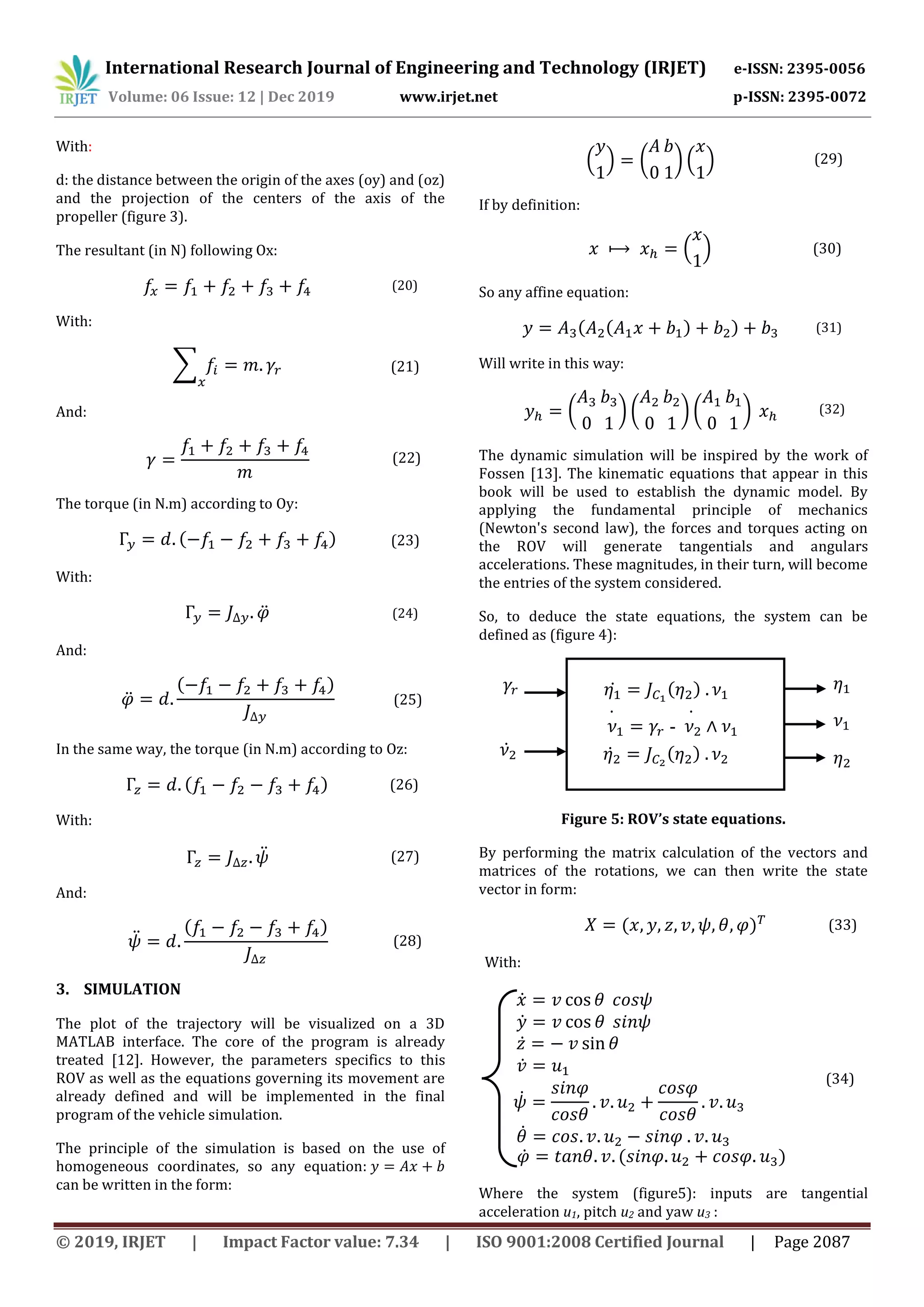 International Research Journal of Engineering and Technology (IRJET) e-ISSN: 2395-0056
Volume: 06 Issue: 12 | Dec 2019 www.irjet.net p-ISSN: 2395-0072
© 2019, IRJET | Impact Factor value: 7.34 | ISO 9001:2008 Certified Journal | Page 2087
With:
d: the distance between the origin of the axes (oy) and (oz)
and the projection of the centers of the axis of the
propeller (figure 3).
The resultant (in N) following Ox:
(20)
With:
∑ (21)
And:
(22)
The torque (in N.m) according to Oy:
( ) (23)
With:
̈ (24)
And:
̈
( )
(25)
In the same way, the torque (in N.m) according to Oz:
( ) (26)
With:
̈ (27)
And:
̈
( )
(28)
3. SIMULATION
The plot of the trajectory will be visualized on a 3D
MATLAB interface. The core of the program is already
treated [12]. However, the parameters specifics to this
ROV as well as the equations governing its movement are
already defined and will be implemented in the final
program of the vehicle simulation.
The principle of the simulation is based on the use of
homogeneous coordinates, so any equation:
can be written in the form:
( ) ( ) ( ) (29)
If by definition:
( ) (30)
So any affine equation:
( ( ) ) (31)
Will write in this way:
( ) ( ) ( ) (32)
The dynamic simulation will be inspired by the work of
Fossen [13]. The kinematic equations that appear in this
book will be used to establish the dynamic model. By
applying the fundamental principle of mechanics
(Newton's second law), the forces and torques acting on
the ROV will generate tangentials and angulars
accelerations. These magnitudes, in their turn, will become
the entries of the system considered.
So, to deduce the state equations, the system can be
defined as (figure 4):
Figure 5: ROV’s state equations.
By performing the matrix calculation of the vectors and
matrices of the rotations, we can then write the state
vector in form:
( ) (33)
With:
(34)
Where the system (figure5): inputs are tangential
acceleration u1, pitch u2 and yaw u3 :
𝜈̇ 𝛾𝑟 - 𝜈̇ ∧ 𝜈
𝜂̇ 𝐽 𝐶 (𝜂 ) 𝜈
𝜂̇ 𝐽 𝐶 (𝜂 ) 𝜈𝛾𝑟
𝜈̇
𝜂
𝜈
𝜂
𝑥̇ 𝑣 𝜃 𝑐𝑜𝑠𝜓
𝑦̇ 𝑣 𝜃 𝑠𝑖𝑛𝜓
𝑧̇ 𝑣 𝜃
𝑣̇ 𝑢
𝜓̇
𝑠𝑖𝑛𝜑
𝑐𝑜𝑠𝜃
𝑣 𝑢
𝑐𝑜𝑠𝜑
𝑐𝑜𝑠𝜃
𝑣 𝑢
𝜃̇ 𝑐𝑜𝑠 𝑣 𝑢 𝑠𝑖𝑛𝜑 𝑣 𝑢
𝜑̇ 𝑡𝑎𝑛𝜃 𝑣 (𝑠𝑖𝑛𝜑 𝑢 𝑐𝑜𝑠𝜑 𝑢 )
 