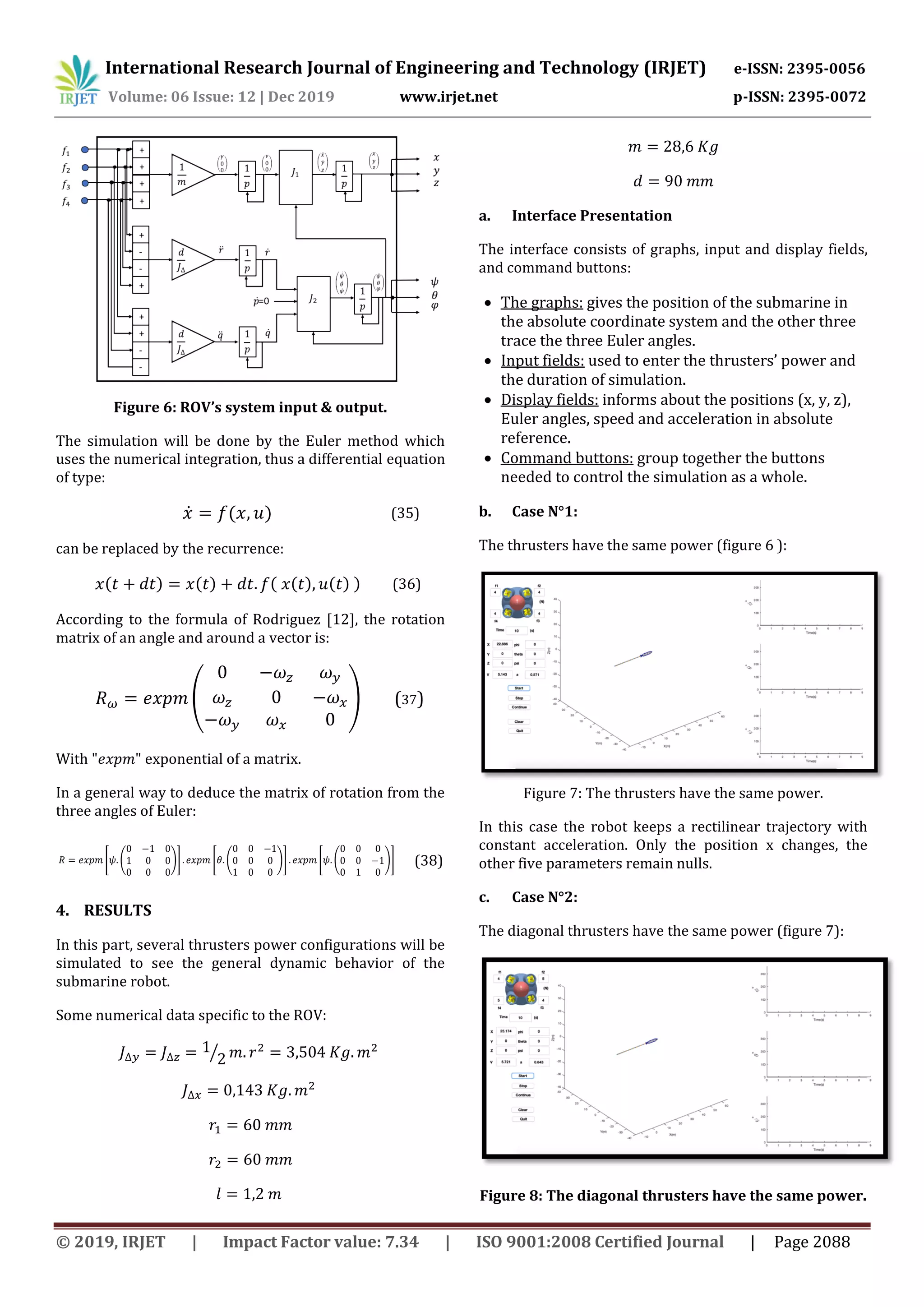 International Research Journal of Engineering and Technology (IRJET) e-ISSN: 2395-0056
Volume: 06 Issue: 12 | Dec 2019 www.irjet.net p-ISSN: 2395-0072
© 2019, IRJET | Impact Factor value: 7.34 | ISO 9001:2008 Certified Journal | Page 2088
Figure 6: ROV’s system input & output.
The simulation will be done by the Euler method which
uses the numerical integration, thus a differential equation
of type:
̇ ( ) (35)
can be replaced by the recurrence:
( ) ( ) ( ( ) ( ) ) (36)
According to the formula of Rodriguez [12], the rotation
matrix of an angle and around a vector is:
( ) (37)
With exponential of a matrix.
In a general way to deduce the matrix of rotation from the
three angles of Euler:
[ ( )] [ ( )] [ ( )] (38)
4. RESULTS
In this part, several thrusters power configurations will be
simulated to see the general dynamic behavior of the
submarine robot.
Some numerical data specific to the ROV:
⁄
a. Interface Presentation
The interface consists of graphs, input and display fields,
and command buttons:
 The graphs: gives the position of the submarine in
the absolute coordinate system and the other three
trace the three Euler angles.
 Input fields: used to enter the thrusters’ power and
the duration of simulation.
 Display fields: informs about the positions (x, y, z),
Euler angles, speed and acceleration in absolute
reference.
 Command buttons: group together the buttons
needed to control the simulation as a whole.
b. Case N°1:
The thrusters have the same power (figure 6 ):
Figure 7: The thrusters have the same power.
In this case the robot keeps a rectilinear trajectory with
constant acceleration. Only the position x changes, the
other five parameters remain nulls.
c. Case N°2:
The diagonal thrusters have the same power (figure 7):
Figure 8: The diagonal thrusters have the same power.
 