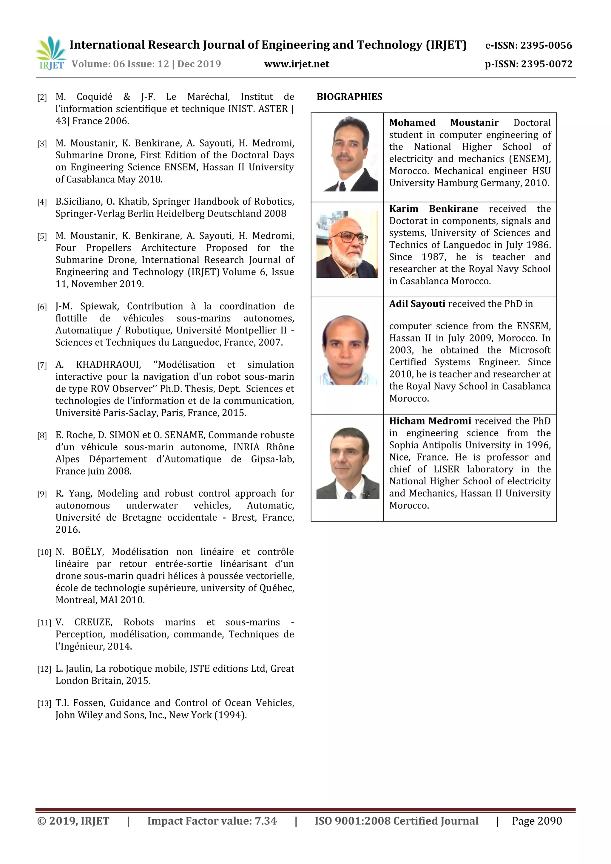 International Research Journal of Engineering and Technology (IRJET) e-ISSN: 2395-0056
Volume: 06 Issue: 12 | Dec 2019 www.irjet.net p-ISSN: 2395-0072
© 2019, IRJET | Impact Factor value: 7.34 | ISO 9001:2008 Certified Journal | Page 2090
[2] M. Coquidé & J-F. Le Maréchal, Institut de
l’information scientifique et technique INIST. ASTER |
43| France 2006.
[3] M. Moustanir, K. Benkirane, A. Sayouti, H. Medromi,
Submarine Drone, First Edition of the Doctoral Days
on Engineering Science ENSEM, Hassan II University
of Casablanca May 2018.
[4] B.Siciliano, O. Khatib, Springer Handbook of Robotics,
Springer-Verlag Berlin Heidelberg Deutschland 2008
[5] M. Moustanir, K. Benkirane, A. Sayouti, H. Medromi,
Four Propellers Architecture Proposed for the
Submarine Drone, International Research Journal of
Engineering and Technology (IRJET) Volume 6, Issue
11, November 2019.
[6] J-M. Spiewak, Contribution à la coordination de
flottille de véhicules sous-marins autonomes,
Automatique / Robotique, Université Montpellier II -
Sciences et Techniques du Languedoc, France, 2007.
[7] A. KHADHRAOUI, ‘’Modélisation et simulation
interactive pour la navigation d'un robot sous-marin
de type ROV Observer’’ Ph.D. Thesis, Dept. Sciences et
technologies de l’information et de la communication,
Université Paris-Saclay, Paris, France, 2015.
[8] E. Roche, D. SIMON et O. SENAME, Commande robuste
d’un véhicule sous-marin autonome, INRIA Rhône
Alpes Département d’Automatique de Gipsa-lab,
France juin 2008.
[9] R. Yang, Modeling and robust control approach for
autonomous underwater vehicles, Automatic,
Université de Bretagne occidentale - Brest, France,
2016.
[10] N. BOËLY, Modélisation non linéaire et contrôle
linéaire par retour entrée-sortie linéarisant d’un
drone sous-marin quadri hélices à poussée vectorielle,
école de technologie supérieure, university of Québec,
Montreal, MAI 2010.
[11] V. CREUZE, Robots marins et sous-marins -
Perception, modélisation, commande, Techniques de
l’Ingénieur, 2014.
[12] L. Jaulin, La robotique mobile, ISTE editions Ltd, Great
London Britain, 2015.
[13] T.I. Fossen, Guidance and Control of Ocean Vehicles,
John Wiley and Sons, Inc., New York (1994).
BIOGRAPHIES
Mohamed Moustanir Doctoral
student in computer engineering of
the National Higher School of
electricity and mechanics (ENSEM),
Morocco. Mechanical engineer HSU
University Hamburg Germany, 2010.
Karim Benkirane received the
Doctorat in components, signals and
systems, University of Sciences and
Technics of Languedoc in July 1986.
Since 1987, he is teacher and
researcher at the Royal Navy School
in Casablanca Morocco.
Adil Sayouti received the PhD in
computer science from the ENSEM,
Hassan II in July 2009, Morocco. In
2003, he obtained the Microsoft
Certified Systems Engineer. Since
2010, he is teacher and researcher at
the Royal Navy School in Casablanca
Morocco.
Hicham Medromi received the PhD
in engineering science from the
Sophia Antipolis University in 1996,
Nice, France. He is professor and
chief of LISER laboratory in the
National Higher School of electricity
and Mechanics, Hassan II University
Morocco.
 