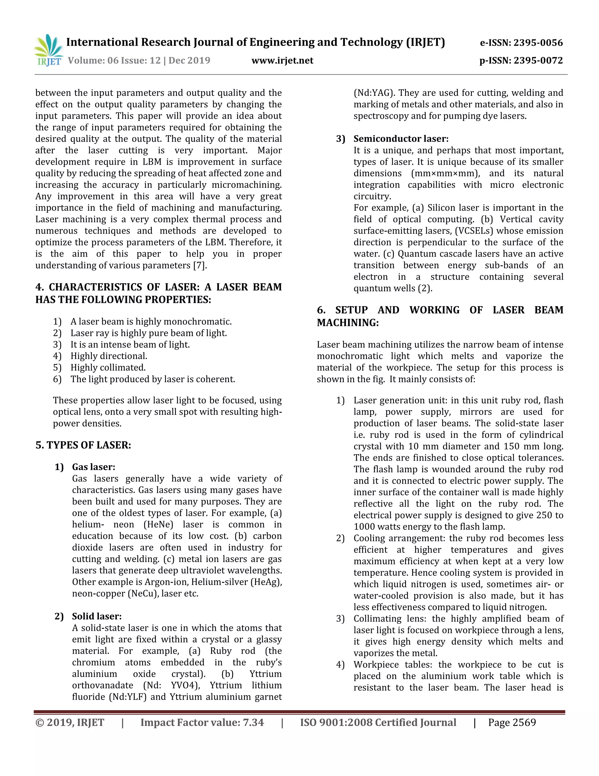 International Research Journal of Engineering and Technology (IRJET) e-ISSN: 2395-0056
Volume: 06 Issue: 12 | Dec 2019 www.irjet.net p-ISSN: 2395-0072
© 2019, IRJET | Impact Factor value: 7.34 | ISO 9001:2008 Certified Journal | Page 2569
between the input parameters and output quality and the
effect on the output quality parameters by changing the
input parameters. This paper will provide an idea about
the range of input parameters required for obtaining the
desired quality at the output. The quality of the material
after the laser cutting is very important. Major
development require in LBM is improvement in surface
quality by reducing the spreading of heat affected zone and
increasing the accuracy in particularly micromachining.
Any improvement in this area will have a very great
importance in the field of machining and manufacturing.
Laser machining is a very complex thermal process and
numerous techniques and methods are developed to
optimize the process parameters of the LBM. Therefore, it
is the aim of this paper to help you in proper
understanding of various parameters [7].
4. CHARACTERISTICS OF LASER: A LASER BEAM
HAS THE FOLLOWING PROPERTIES:
1) A laser beam is highly monochromatic.
2) Laser ray is highly pure beam of light.
3) It is an intense beam of light.
4) Highly directional.
5) Highly collimated.
6) The light produced by laser is coherent.
These properties allow laser light to be focused, using
optical lens, onto a very small spot with resulting high-
power densities.
5. TYPES OF LASER:
1) Gas laser:
Gas lasers generally have a wide variety of
characteristics. Gas lasers using many gases have
been built and used for many purposes. They are
one of the oldest types of laser. For example, (a)
helium- neon (HeNe) laser is common in
education because of its low cost. (b) carbon
dioxide lasers are often used in industry for
cutting and welding. (c) metal ion lasers are gas
lasers that generate deep ultraviolet wavelengths.
Other example is Argon-ion, Helium-silver (HeAg),
neon-copper (NeCu), laser etc.
2) Solid laser:
A solid-state laser is one in which the atoms that
emit light are fixed within a crystal or a glassy
material. For example, (a) Ruby rod (the
chromium atoms embedded in the ruby’s
aluminium oxide crystal). (b) Yttrium
orthovanadate (Nd: YVO4), Yttrium lithium
fluoride (Nd:YLF) and Yttrium aluminium garnet
(Nd:YAG). They are used for cutting, welding and
marking of metals and other materials, and also in
spectroscopy and for pumping dye lasers.
3) Semiconductor laser:
It is a unique, and perhaps that most important,
types of laser. It is unique because of its smaller
dimensions (mm×mm×mm), and its natural
integration capabilities with micro electronic
circuitry.
For example, (a) Silicon laser is important in the
field of optical computing. (b) Vertical cavity
surface-emitting lasers, (VCSELs) whose emission
direction is perpendicular to the surface of the
water. (c) Quantum cascade lasers have an active
transition between energy sub-bands of an
electron in a structure containing several
quantum wells (2).
6. SETUP AND WORKING OF LASER BEAM
MACHINING:
Laser beam machining utilizes the narrow beam of intense
monochromatic light which melts and vaporize the
material of the workpiece. The setup for this process is
shown in the fig. It mainly consists of:
1) Laser generation unit: in this unit ruby rod, flash
lamp, power supply, mirrors are used for
production of laser beams. The solid-state laser
i.e. ruby rod is used in the form of cylindrical
crystal with 10 mm diameter and 150 mm long.
The ends are finished to close optical tolerances.
The flash lamp is wounded around the ruby rod
and it is connected to electric power supply. The
inner surface of the container wall is made highly
reflective all the light on the ruby rod. The
electrical power supply is designed to give 250 to
1000 watts energy to the flash lamp.
2) Cooling arrangement: the ruby rod becomes less
efficient at higher temperatures and gives
maximum efficiency at when kept at a very low
temperature. Hence cooling system is provided in
which liquid nitrogen is used, sometimes air- or
water-cooled provision is also made, but it has
less effectiveness compared to liquid nitrogen.
3) Collimating lens: the highly amplified beam of
laser light is focused on workpiece through a lens,
it gives high energy density which melts and
vaporizes the metal.
4) Workpiece tables: the workpiece to be cut is
placed on the aluminium work table which is
resistant to the laser beam. The laser head is
 