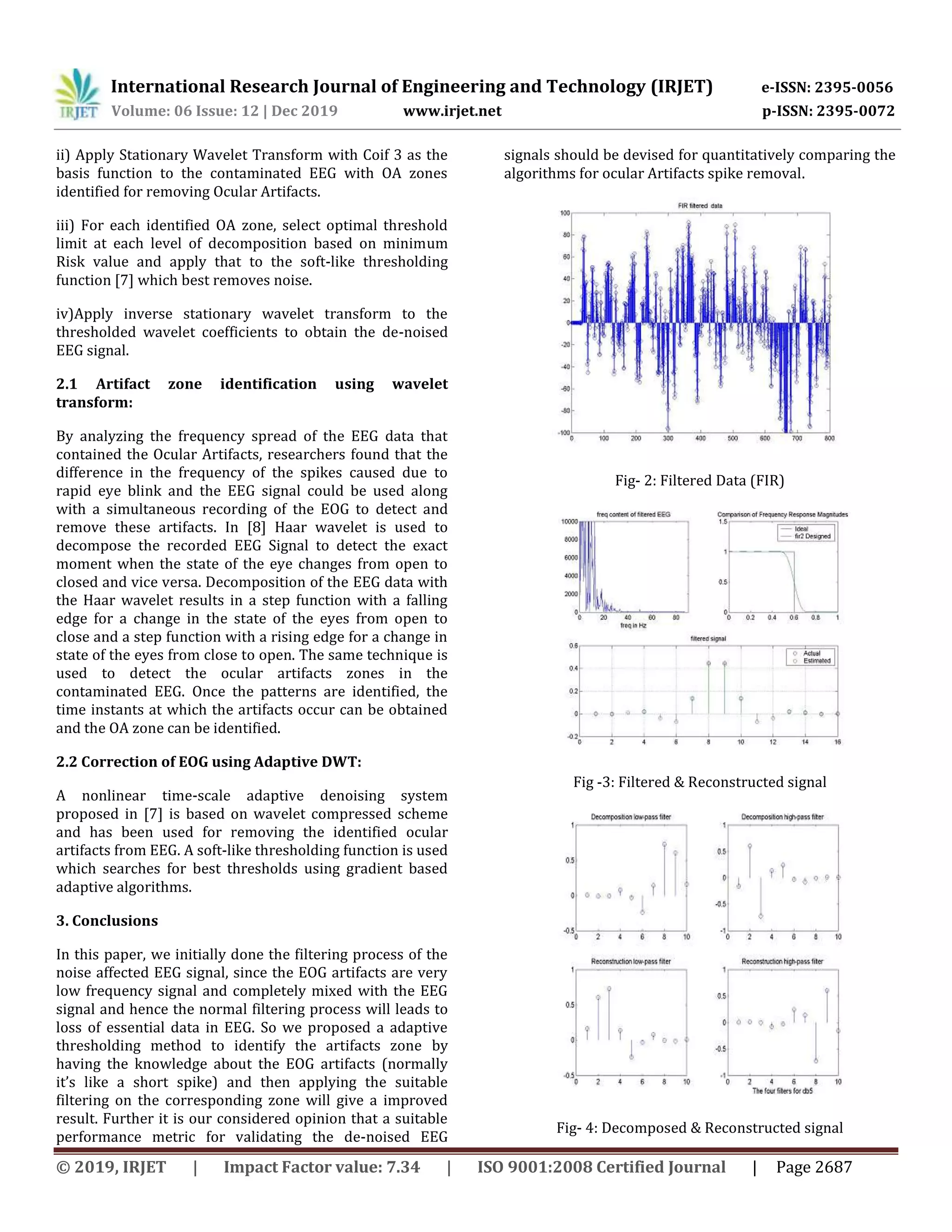 International Research Journal of Engineering and Technology (IRJET) e-ISSN: 2395-0056
Volume: 06 Issue: 12 | Dec 2019 www.irjet.net p-ISSN: 2395-0072
© 2019, IRJET | Impact Factor value: 7.34 | ISO 9001:2008 Certified Journal | Page 2687
ii) Apply Stationary Wavelet Transform with Coif 3 as the
basis function to the contaminated EEG with OA zones
identified for removing Ocular Artifacts.
iii) For each identified OA zone, select optimal threshold
limit at each level of decomposition based on minimum
Risk value and apply that to the soft-like thresholding
function [7] which best removes noise.
iv)Apply inverse stationary wavelet transform to the
thresholded wavelet coefficients to obtain the de-noised
EEG signal.
2.1 Artifact zone identification using wavelet
transform:
By analyzing the frequency spread of the EEG data that
contained the Ocular Artifacts, researchers found that the
difference in the frequency of the spikes caused due to
rapid eye blink and the EEG signal could be used along
with a simultaneous recording of the EOG to detect and
remove these artifacts. In [8] Haar wavelet is used to
decompose the recorded EEG Signal to detect the exact
moment when the state of the eye changes from open to
closed and vice versa. Decomposition of the EEG data with
the Haar wavelet results in a step function with a falling
edge for a change in the state of the eyes from open to
close and a step function with a rising edge for a change in
state of the eyes from close to open. The same technique is
used to detect the ocular artifacts zones in the
contaminated EEG. Once the patterns are identified, the
time instants at which the artifacts occur can be obtained
and the OA zone can be identified.
2.2 Correction of EOG using Adaptive DWT:
A nonlinear time-scale adaptive denoising system
proposed in [7] is based on wavelet compressed scheme
and has been used for removing the identified ocular
artifacts from EEG. A soft-like thresholding function is used
which searches for best thresholds using gradient based
adaptive algorithms.
3. Conclusions
In this paper, we initially done the filtering process of the
noise affected EEG signal, since the EOG artifacts are very
low frequency signal and completely mixed with the EEG
signal and hence the normal filtering process will leads to
loss of essential data in EEG. So we proposed a adaptive
thresholding method to identify the artifacts zone by
having the knowledge about the EOG artifacts (normally
it’s like a short spike) and then applying the suitable
filtering on the corresponding zone will give a improved
result. Further it is our considered opinion that a suitable
performance metric for validating the de-noised EEG
signals should be devised for quantitatively comparing the
algorithms for ocular Artifacts spike removal.
Fig- 2: Filtered Data (FIR)
Fig -3: Filtered & Reconstructed signal
Fig- 4: Decomposed & Reconstructed signal
 