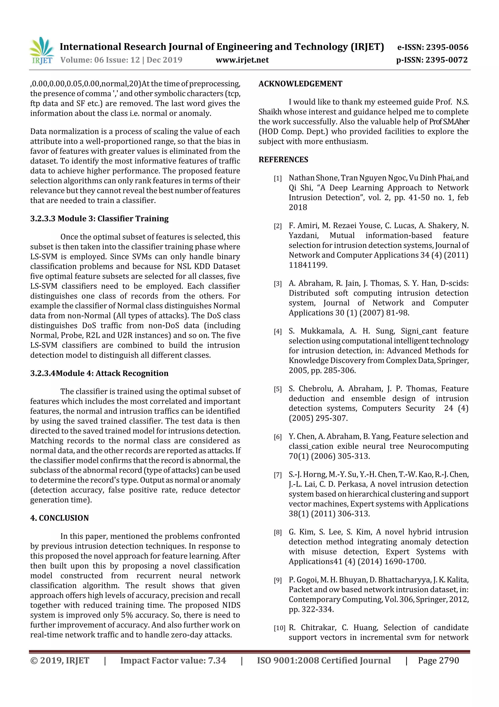 International Research Journal of Engineering and Technology (IRJET) e-ISSN: 2395-0056 Volume: 06 Issue: 12 | Dec 2019 www.irjet.net p-ISSN: 2395-0072 © 2019, IRJET | Impact Factor value: 7.34 | ISO 9001:2008 Certified Journal | Page 2790 ,0.00,0.00,0.05,0.00,normal,20)At the timeofpreprocessing, the presence of comma ',' andothersymbolic characters(tcp, ftp data and SF etc.) are removed. The last word gives the information about the class i.e. normal or anomaly. Data normalization is a process of scaling the value of each attribute into a well-proportioned range, so that the bias in favor of features with greater values is eliminated from the dataset. To identify the most informative features of traffic data to achieve higher performance. The proposed feature selection algorithms can only rank features in terms of their relevance but they cannot reveal thebestnumberoffeatures that are needed to train a classifier. 3.2.3.3 Module 3: Classifier Training Once the optimal subset of features is selected, this subset is then taken into the classifier training phase where LS-SVM is employed. Since SVMs can only handle binary classification problems and because for NSL KDD Dataset five optimal feature subsets are selected for all classes, five LS-SVM classifiers need to be employed. Each classifier distinguishes one class of records from the others. For example the classifier of Normal class distinguishes Normal data from non-Normal (All types of attacks). The DoS class distinguishes DoS traffic from non-DoS data (including Normal, Probe, R2L and U2R instances) and so on. The five LS-SVM classifiers are combined to build the intrusion detection model to distinguish all different classes. 3.2.3.4Module 4: Attack Recognition The classifier is trained using the optimal subset of features which includes the most correlated and important features, the normal and intrusion traffics can be identified by using the saved trained classifier. The test data is then directed to the saved trained model for intrusions detection. Matching records to the normal class are considered as normal data, and the other records arereportedasattacks.If the classifier model confirms thattherecordisabnormal, the subclass of the abnormal record(typeofattacks)canbeused to determine the record's type. Outputasnormal oranomaly (detection accuracy, false positive rate, reduce detector generation time). 4. CONCLUSION In this paper, mentioned the problems confronted by previous intrusion detection techniques. In response to this proposed the novel approach for feature learning. After then built upon this by proposing a novel classification model constructed from recurrent neural network classification algorithm. The result shows that given approach offers high levels of accuracy, precision and recall together with reduced training time. The proposed NIDS system is improved only 5% accuracy. So, there is need to further improvement of accuracy. And also further work on real-time network traffic and to handle zero-day attacks. ACKNOWLEDGEMENT I would like to thank my esteemed guide Prof. N.S. Shaikh whose interest and guidance helped me to complete the work successfully. Also the valuable help of ProfS.M.Aher (HOD Comp. Dept.) who provided facilities to explore the subject with more enthusiasm. REFERENCES [1] NathanShone,TranNguyen Ngoc,VuDinhPhai,and Qi Shi, “A Deep Learning Approach to Network Intrusion Detection”, vol. 2, pp. 41-50 no. 1, feb 2018 [2] F. Amiri, M. Rezaei Youse, C. Lucas, A. Shakery, N. Yazdani, Mutual information-based feature selection for intrusion detection systems, Journal of Network and Computer Applications 34 (4) (2011) 11841199. [3] A. Abraham, R. Jain, J. Thomas, S. Y. Han, D-scids: Distributed soft computing intrusion detection system, Journal of Network and Computer Applications 30 (1) (2007) 81-98. [4] S. Mukkamala, A. H. Sung, Signi_cant feature selectionusingcomputational intelligenttechnology for intrusion detection, in: Advanced Methods for Knowledge Discovery from ComplexData,Springer, 2005, pp. 285-306. [5] S. Chebrolu, A. Abraham, J. P. Thomas, Feature deduction and ensemble design of intrusion detection systems, Computers Security 24 (4) (2005) 295-307. [6] Y. Chen, A. Abraham, B. Yang, Feature selection and classi_cation exible neural tree Neurocomputing 70(1) (2006) 305-313. [7] S.-J. Horng, M.-Y. Su, Y.-H. Chen,T.-W. Kao,R.-J.Chen, J.-L. Lai, C. D. Perkasa, A novel intrusion detection system based onhierarchical clusteringandsupport vector machines, Expert systems with Applications 38(1) (2011) 306-313. [8] G. Kim, S. Lee, S. Kim, A novel hybrid intrusion detection method integrating anomaly detection with misuse detection, Expert Systems with Applications41 (4) (2014) 1690-1700. [9] P. Gogoi, M. H. Bhuyan, D. Bhattacharyya, J.K.Kalita, Packet and ow based network intrusion dataset, in: Contemporary Computing, Vol.306,Springer,2012, pp. 322-334. [10] R. Chitrakar, C. Huang, Selection of candidate support vectors in incremental svm for network 