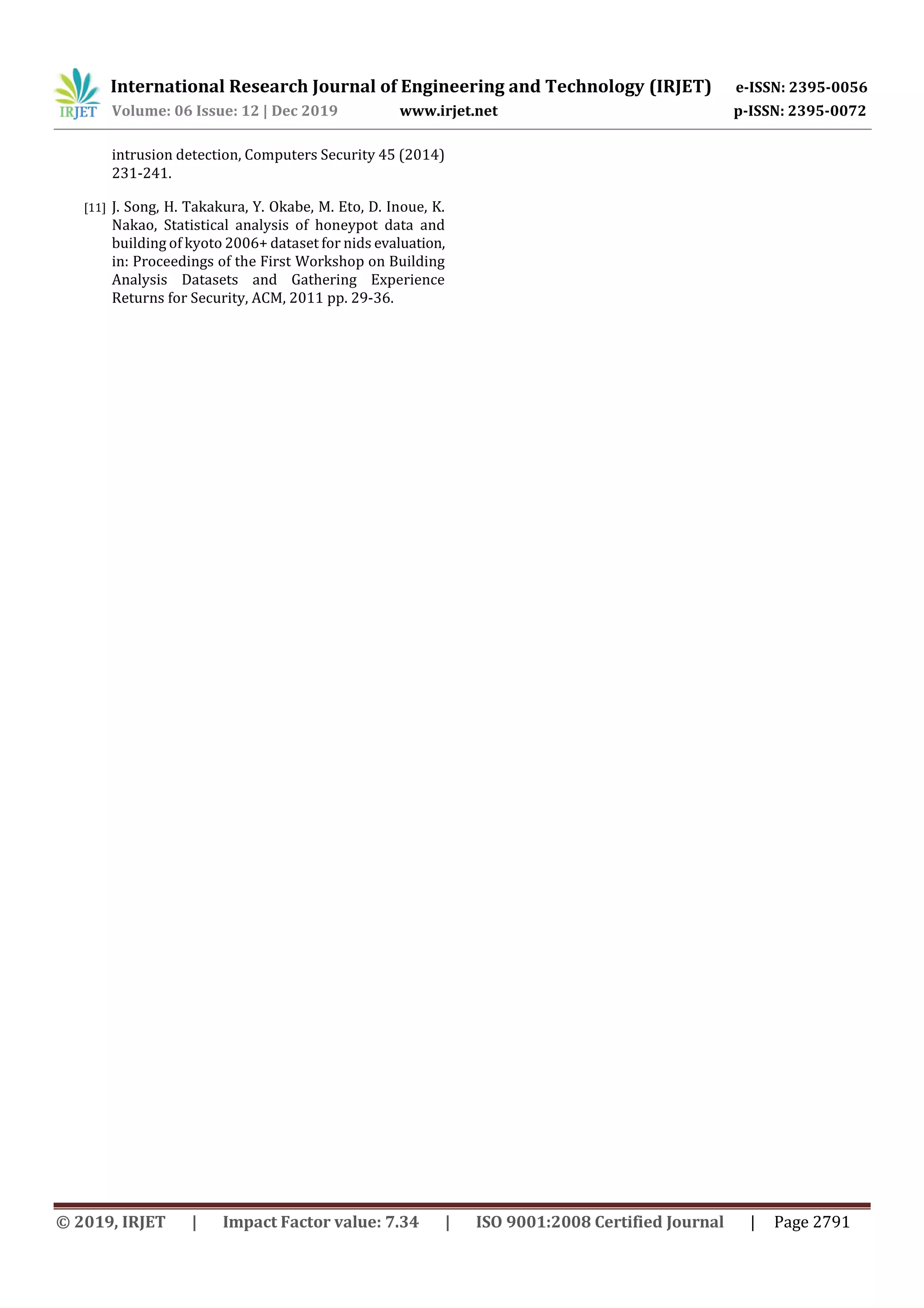 International Research Journal of Engineering and Technology (IRJET) e-ISSN: 2395-0056 Volume: 06 Issue: 12 | Dec 2019 www.irjet.net p-ISSN: 2395-0072 © 2019, IRJET | Impact Factor value: 7.34 | ISO 9001:2008 Certified Journal | Page 2791 intrusion detection, Computers Security 45 (2014) 231-241. [11] J. Song, H. Takakura, Y. Okabe, M. Eto, D. Inoue, K. Nakao, Statistical analysis of honeypot data and building of kyoto 2006+ dataset for nids evaluation, in: Proceedings of the First Workshop on Building Analysis Datasets and Gathering Experience Returns for Security, ACM, 2011 pp. 29-36. 
