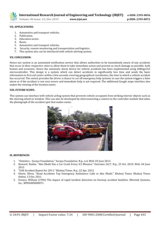 International Research Journal of Engineering and Technology (IRJET) e-ISSN: 2395-0056
Volume: 06 Issue: 12 | Dec 2019 www.irjet.net p-ISSN: 2395-0072
© 2019, IRJET | Impact Factor value: 7.34 | ISO 9001:2008 Certified Journal | Page 433
VII. APPLICATIONS:
1. Automotive and transport vehicles.
2. Publication.
3. Education sector.
4. Buses.
5. Automotive and transport vehicles.
6. Security, remote monitoring and transportation and logistics.
7. This system also can be interfaced with vehicle alerting system.
VII. CONCLUSION:
Hence our system is an automated notification service that allows authorities to be immediately aware of any accidents
that occur in their respective cities to allow them to take immediate action and prevent as much damage as possible, both
human and economic. Hence the automatic alarm device for vehicle accidents has been implemented using AtMega162
microcontroller. This design is a system which can detect accidents in signiﬁcantly less time and sends the basic
information to ﬁrst aid center within a few seconds covering geographical coordinates, the time in which a vehicle accident
has occurred. The switch provides the driver a chance to cut oﬀ emergency help systems in case the system triggers a false
alarm or if the accident is not very severe and immediate help is not required. The additional Google maps interface also
makes the viewing of the location easier.
VIII. FUTURE SCOPE:
This system can interface with vehicle airbag system that prevents vehicle occupants from striking interior objects such as
the steering wheel or window. This can also be developed by interconnecting a camera to the controller module that takes
the photograph of the accident spot that makes easier.
IX. REFERENCES
1. "Statistics - Suraya Foundation." Suraya Foundation. N.p., n.d. Web. 03 June 2013.
2. Kawach, Nadim. "Abu Dhabi Has a Car Crash Every 4.5 Minutes." Emirates 24/7. N.p., 25 Oct. 2010. Web. 04 June
2013
3. "UAE Accident Report for 2011." Khaleej Times. N.p., 22 Apr. 2012
4. Olarte, Olivia. "Road Accidents Top Emergency Ambulance Calls in Abu Dhabi." Khaleej Times. Khaleej Times
Online, 13 Oct. 2011.
5. Evanco, William (1996) The impact of rapid incident detection on freeway accident fatalities. Mitretek Systems,
Inc., WN96W0000071
 